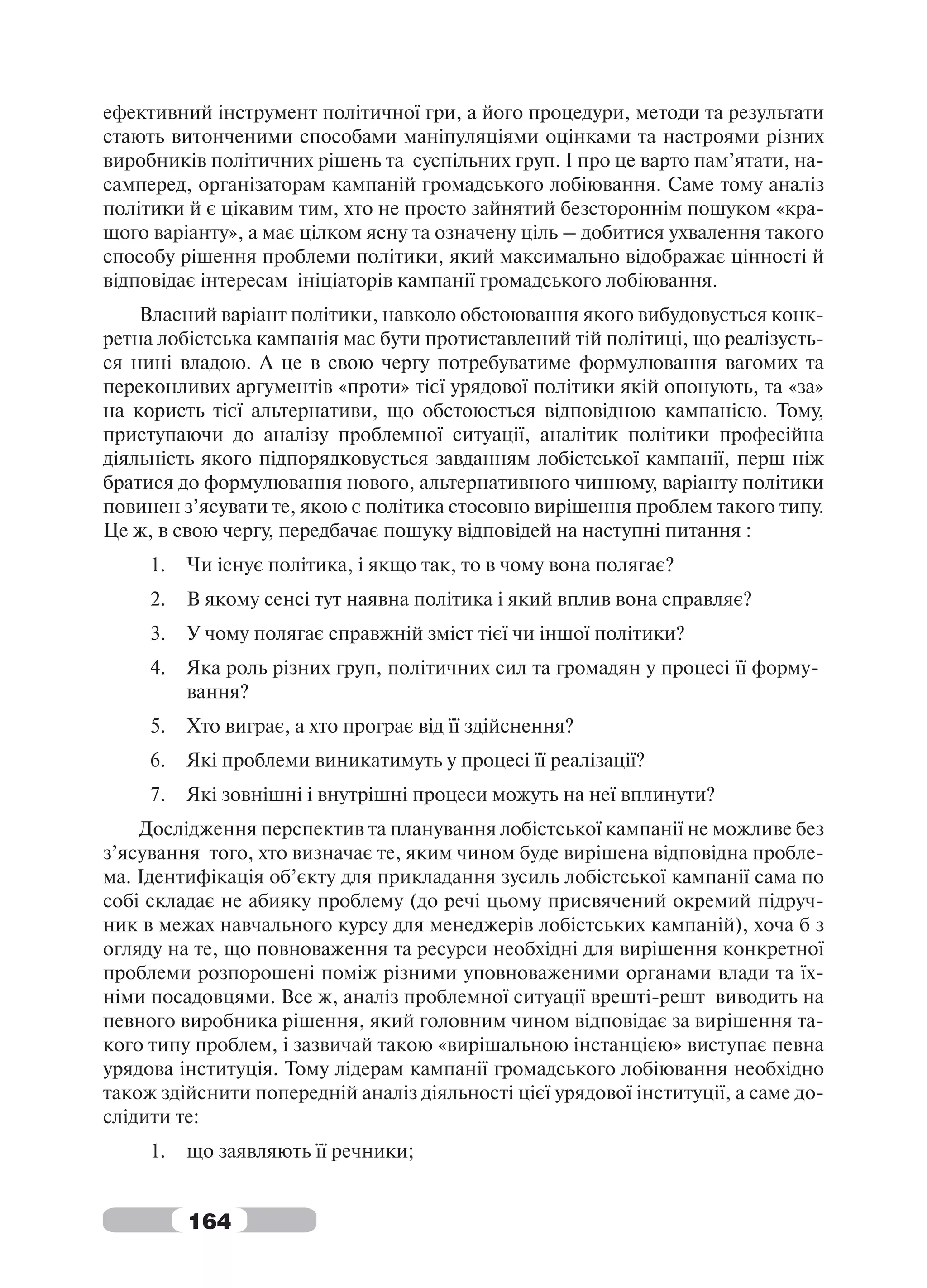 ефективний інструмент політичної гри, а його процедури, методи та результати
стають витонченими способами маніпуляціями оцінками та настроями різних
виробників політичних рішень та суспільних груп. І про це варто пам’ятати, на-
самперед, організаторам кампаній громадського лобіювання. Саме тому аналіз
політики й є цікавим тим, хто не просто зайнятий безстороннім пошуком «кра-
щого варіанту», а має цілком ясну та означену ціль – добитися ухвалення такого
способу рішення проблеми політики, який максимально відображає цінності й
відповідає інтересам ініціаторів кампанії громадського лобіювання.
    Власний варіант політики, навколо обстоювання якого вибудовується конк-
ретна лобістська кампанія має бути протиставлений тій політиці, що реалізуєть-
ся нині владою. А це в свою чергу потребуватиме формулювання вагомих та
переконливих аргументів «проти» тієї урядової політики якій опонують, та «за»
на користь тієї альтернативи, що обстоюється відповідною кампанією. Тому,
приступаючи до аналізу проблемної ситуації, аналітик політики професійна
діяльність якого підпорядковується завданням лобістської кампанії, перш ніж
братися до формулювання нового, альтернативного чинному, варіанту політики
повинен з’ясувати те, якою є політика стосовно вирішення проблем такого типу.
Це ж, в свою чергу, передбачає пошуку відповідей на наступні питання :
     1.   Чи існує політика, і якщо так, то в чому вона полягає?
     2.   В якому сенсі тут наявна політика і який вплив вона справляє?
     3.   У чому полягає справжній зміст тієї чи іншої політики?
     4.   Яка роль різних груп, політичних сил та громадян у процесі її форму-
          вання?
     5.   Хто виграє, а хто програє від її здійснення?
     6.   Які проблеми виникатимуть у процесі її реалізації?
     7.   Які зовнішні і внутрішні процеси можуть на неї вплинути?
    Дослідження перспектив та планування лобістської кампанії не можливе без
з’ясування того, хто визначає те, яким чином буде вирішена відповідна пробле-
ма. Ідентифікація об’єкту для прикладання зусиль лобістської кампанії сама по
собі складає не абияку проблему (до речі цьому присвячений окремий підруч-
ник в межах навчального курсу для менеджерів лобістських кампаній), хоча б з
огляду на те, що повноваження та ресурси необхідні для вирішення конкретної
проблеми розпорошені поміж різними уповноваженими органами влади та їх-
німи посадовцями. Все ж, аналіз проблемної ситуації врешті-решт виводить на
певного виробника рішення, який головним чином відповідає за вирішення та-
кого типу проблем, і зазвичай такою «вирішальною інстанцією» виступає певна
урядова інституція. Тому лідерам кампанії громадського лобіювання необхідно
також здійснити попередній аналіз діяльності цієї урядової інституції, а саме до-
слідити те:
     1.   що заявляють її речники;


          164
 