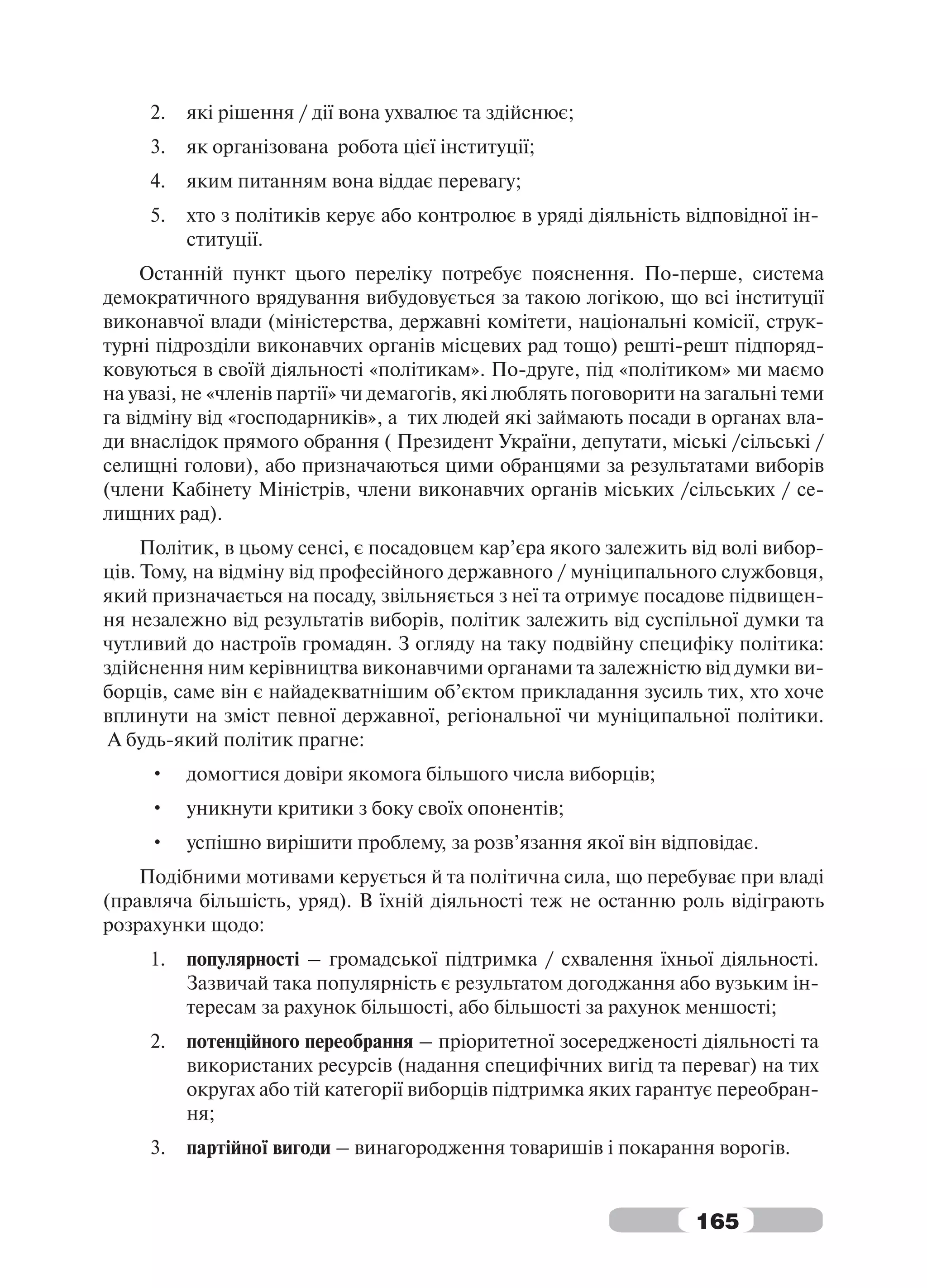 2.   які рішення / дії вона ухвалює та здійснює;
     3.   як організована робота цієї інституції;
     4.   яким питанням вона віддає перевагу;
     5.   хто з політиків керує або контролює в уряді діяльність відповідної ін-
          ституції.
     Останній пункт цього переліку потребує пояснення. По-перше, система
демократичного врядування вибудовується за такою логікою, що всі інституції
виконавчої влади (міністерства, державні комітети, національні комісії, струк-
турні підрозділи виконавчих органів місцевих рад тощо) решті-решт підпоряд-
ковуються в своїй діяльності «політикам». По-друге, під «політиком» ми маємо
на увазі, не «членів партії» чи демагогів, які люблять поговорити на загальні теми
га відміну від «господарників», а тих людей які займають посади в органах вла-
ди внаслідок прямого обрання ( Президент України, депутати, міські /сільські /
селищні голови), або призначаються цими обранцями за результатами виборів
(члени Кабінету Міністрів, члени виконавчих органів міських /сільських / се-
лищних рад).
     Політик, в цьому сенсі, є посадовцем кар’єра якого залежить від волі вибор-
ців. Тому, на відміну від професійного державного / муніципального службовця,
який призначається на посаду, звільняється з неї та отримує посадове підвищен-
ня незалежно від результатів виборів, політик залежить від суспільної думки та
чутливий до настроїв громадян. З огляду на таку подвійну специфіку політика:
здійснення ним керівництва виконавчими органами та залежністю від думки ви-
борців, саме він є найадекватнішим об’єктом прикладання зусиль тих, хто хоче
вплинути на зміст певної державної, регіональної чи муніципальної політики.
 А будь-який політик прагне:
     •    домогтися довіри якомога більшого числа виборців;
     •    уникнути критики з боку своїх опонентів;
     •    успішно вирішити проблему, за розв’язання якої він відповідає.
    Подібними мотивами керується й та політична сила, що перебуває при владі
(правляча більшість, уряд). В їхній діяльності теж не останню роль відіграють
розрахунки щодо:
     1.   популярності – громадської підтримка / схвалення їхньої діяльності.
          Зазвичай така популярність є результатом догоджання або вузьким ін-
          тересам за рахунок більшості, або більшості за рахунок меншості;
     2.   потенційного переобрання – пріоритетної зосередженості діяльності та
          використаних ресурсів (надання специфічних вигід та переваг) на тих
          округах або тій категорії виборців підтримка яких гарантує переобран-
          ня;
     3.   партійної вигоди – винагородження товаришів і покарання ворогів.


                                                                   165
 