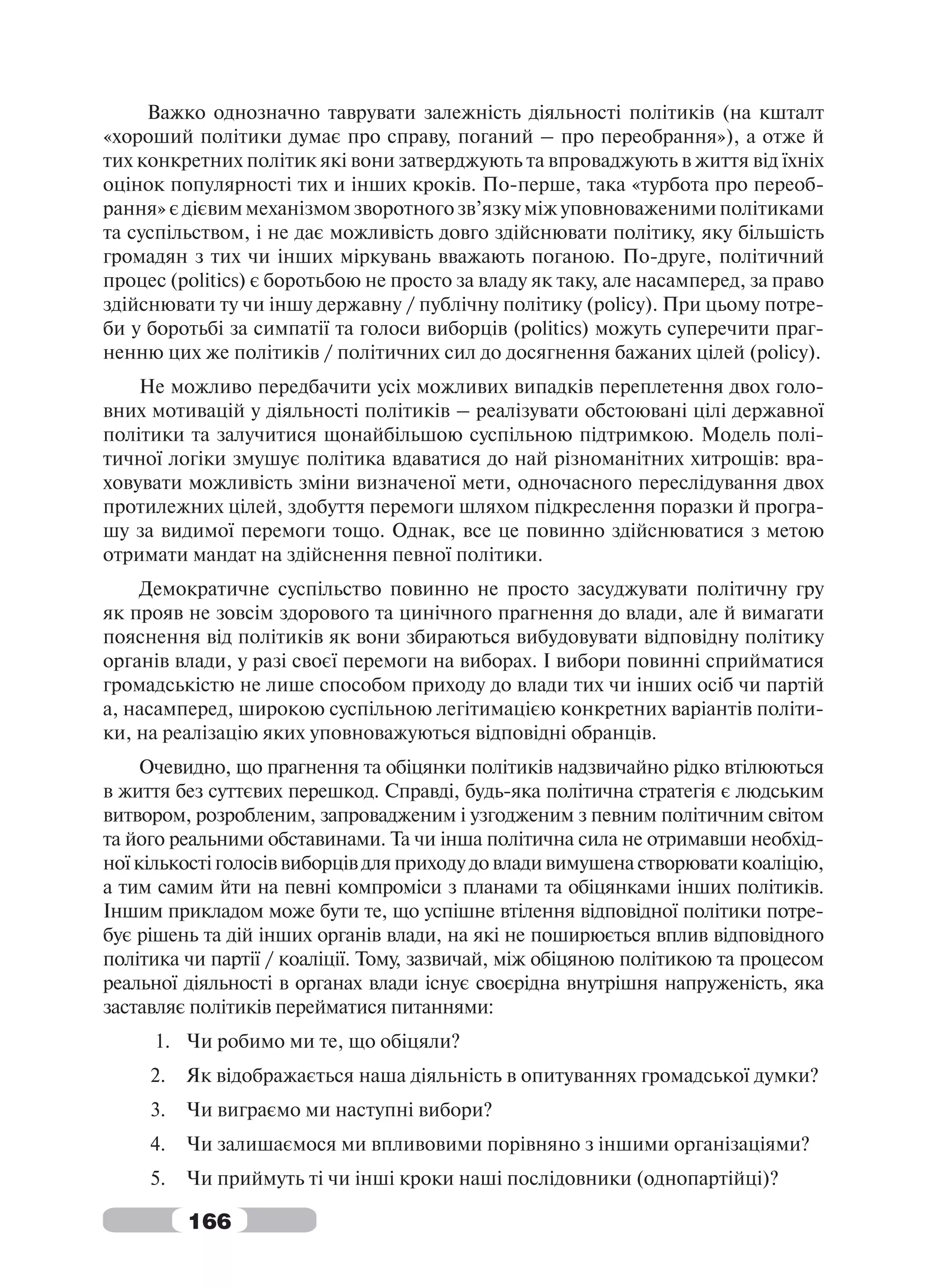 Важко однозначно таврувати залежність діяльності політиків (на кшталт
«хороший політики думає про справу, поганий – про переобрання»), а отже й
тих конкретних політик які вони затверджують та впроваджують в життя від їхніх
оцінок популярності тих и інших кроків. По-перше, така «турбота про переоб-
рання» є дієвим механізмом зворотного зв’язку між уповноваженими політиками
та суспільством, і не дає можливість довго здійснювати політику, яку більшість
громадян з тих чи інших міркувань вважають поганою. По-друге, політичний
процес (politics) є боротьбою не просто за владу як таку, але насамперед, за право
здійснювати ту чи іншу державну / публічну політику (policy). При цьому потре-
би у боротьбі за симпатії та голоси виборців (politics) можуть суперечити праг-
ненню цих же політиків / політичних сил до досягнення бажаних цілей (policy).
    Не можливо передбачити усіх можливих випадків переплетення двох голо-
вних мотивацій у діяльності політиків – реалізувати обстоювані цілі державної
політики та залучитися щонайбільшою суспільною підтримкою. Модель полі-
тичної логіки змушує політика вдаватися до най різноманітних хитрощів: вра-
ховувати можливість зміни визначеної мети, одночасного переслідування двох
протилежних цілей, здобуття перемоги шляхом підкреслення поразки й програ-
шу за видимої перемоги тощо. Однак, все це повинно здійснюватися з метою
отримати мандат на здійснення певної політики.
    Демократичне суспільство повинно не просто засуджувати політичну гру
як прояв не зовсім здорового та цинічного прагнення до влади, але й вимагати
пояснення від політиків як вони збираються вибудовувати відповідну політику
органів влади, у разі своєї перемоги на виборах. І вибори повинні сприйматися
громадськістю не лише способом приходу до влади тих чи інших осіб чи партій
а, насамперед, широкою суспільною легітимацією конкретних варіантів політи-
ки, на реалізацію яких уповноважуються відповідні обранців.
     Очевидно, що прагнення та обіцянки політиків надзвичайно рідко втілюються
в життя без суттєвих перешкод. Справді, будь-яка політична стратегія є людським
витвором, розробленим, запровадженим і узгодженим з певним політичним світом
та його реальними обставинами. Та чи інша політична сила не отримавши необхід-
ної кількості голосів виборців для приходу до влади вимушена створювати коаліцію,
а тим самим йти на певні компроміси з планами та обіцянками інших політиків.
Іншим прикладом може бути те, що успішне втілення відповідної політики потре-
бує рішень та дій інших органів влади, на які не поширюється вплив відповідного
політика чи партії / коаліції. Тому, зазвичай, між обіцяною політикою та процесом
реальної діяльності в органах влади існує своєрідна внутрішня напруженість, яка
заставляє політиків перейматися питаннями:
     1. Чи робимо ми те, що обіцяли?
     2.   Як відображається наша діяльність в опитуваннях громадської думки?
     3.   Чи виграємо ми наступні вибори?
     4.   Чи залишаємося ми впливовими порівняно з іншими організаціями?
     5.   Чи приймуть ті чи інші кроки наші послідовники (однопартійці)?

          166
 