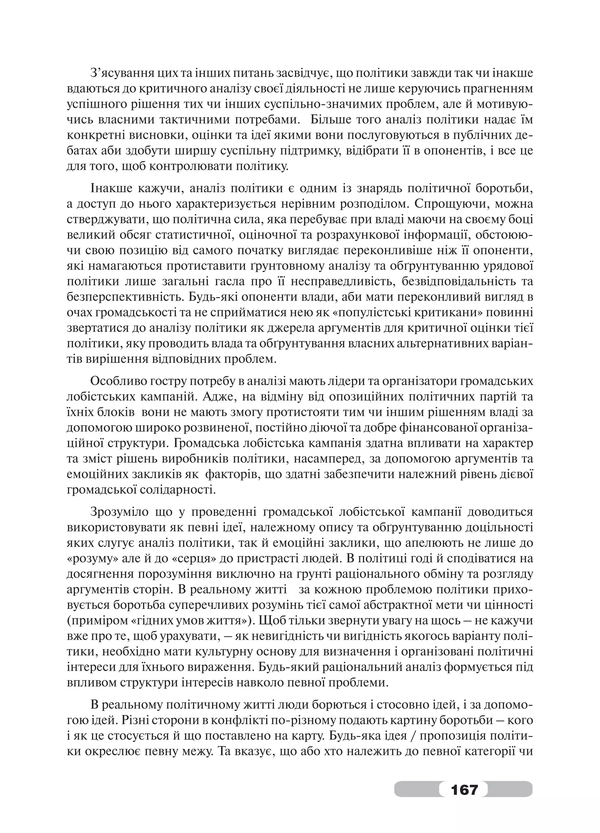 З’ясування цих та інших питань засвідчує, що політики завжди так чи інакше
вдаються до критичного аналізу своєї діяльності не лише керуючись прагненням
успішного рішення тих чи інших суспільно-значимих проблем, але й мотивую-
чись власними тактичними потребами. Більше того аналіз політики надає їм
конкретні висновки, оцінки та ідеї якими вони послуговуються в публічних де-
батах аби здобути ширшу суспільну підтримку, відібрати її в опонентів, і все це
для того, щоб контролювати політику.
     Інакше кажучи, аналіз політики є одним із знарядь політичної боротьби,
а доступ до нього характеризується нерівним розподілом. Спрощуючи, можна
стверджувати, що політична сила, яка перебуває при владі маючи на своєму боці
великий обсяг статистичної, оціночної та розрахункової інформації, обстоюю-
чи свою позицію від самого початку виглядає переконливіше ніж її опоненти,
які намагаються протиставити ґрунтовному аналізу та обґрунтуванню урядової
політики лише загальні гасла про її несправедливість, безвідповідальність та
безперспективність. Будь-які опоненти влади, аби мати переконливий вигляд в
очах громадськості та не сприйматися нею як «популістські критикани» повинні
звертатися до аналізу політики як джерела аргументів для критичної оцінки тієї
політики, яку проводить влада та обґрунтування власних альтернативних варіан-
тів вирішення відповідних проблем.
    Особливо гостру потребу в аналізі мають лідери та організатори громадських
лобістських кампаній. Адже, на відміну від опозиційних політичних партій та
їхніх блоків вони не мають змогу протистояти тим чи іншим рішенням владі за
допомогою широко розвиненої, постійно діючої та добре фінансованої організа-
ційної структури. Громадська лобістська кампанія здатна впливати на характер
та зміст рішень виробників політики, насамперед, за допомогою аргументів та
емоційних закликів як факторів, що здатні забезпечити належний рівень дієвої
громадської солідарності.
    Зрозуміло що у проведенні громадської лобістської кампанії доводиться
використовувати як певні ідеї, належному опису та обґрунтуванню доцільності
яких слугує аналіз політики, так й емоційні заклики, що апелюють не лише до
«розуму» але й до «серця» до пристрасті людей. В політиці годі й сподіватися на
досягнення порозуміння виключно на грунті раціонального обміну та розгляду
аргументів сторін. В реальному житті за кожною проблемою політики прихо-
вується боротьба суперечливих розумінь тієї самої абстрактної мети чи цінності
(приміром «гідних умов життя»). Щоб тільки звернути увагу на щось – не кажучи
вже про те, щоб урахувати, – як невигідність чи вигідність якогось варіанту полі-
тики, необхідно мати культурну основу для визначення і організовані політичні
інтереси для їхнього вираження. Будь-який раціональний аналіз формується під
впливом структури інтересів навколо певної проблеми.
     В реальному політичному житті люди борються і стосовно ідей, і за допомо-
гою ідей. Різні сторони в конфлікті по-різному подають картину боротьби – кого
і як це стосується й що поставлено на карту. Будь-яка ідея / пропозиція політи-
ки окреслює певну межу. Та вказує, що або хто належить до певної категорії чи


                                                                  167
 