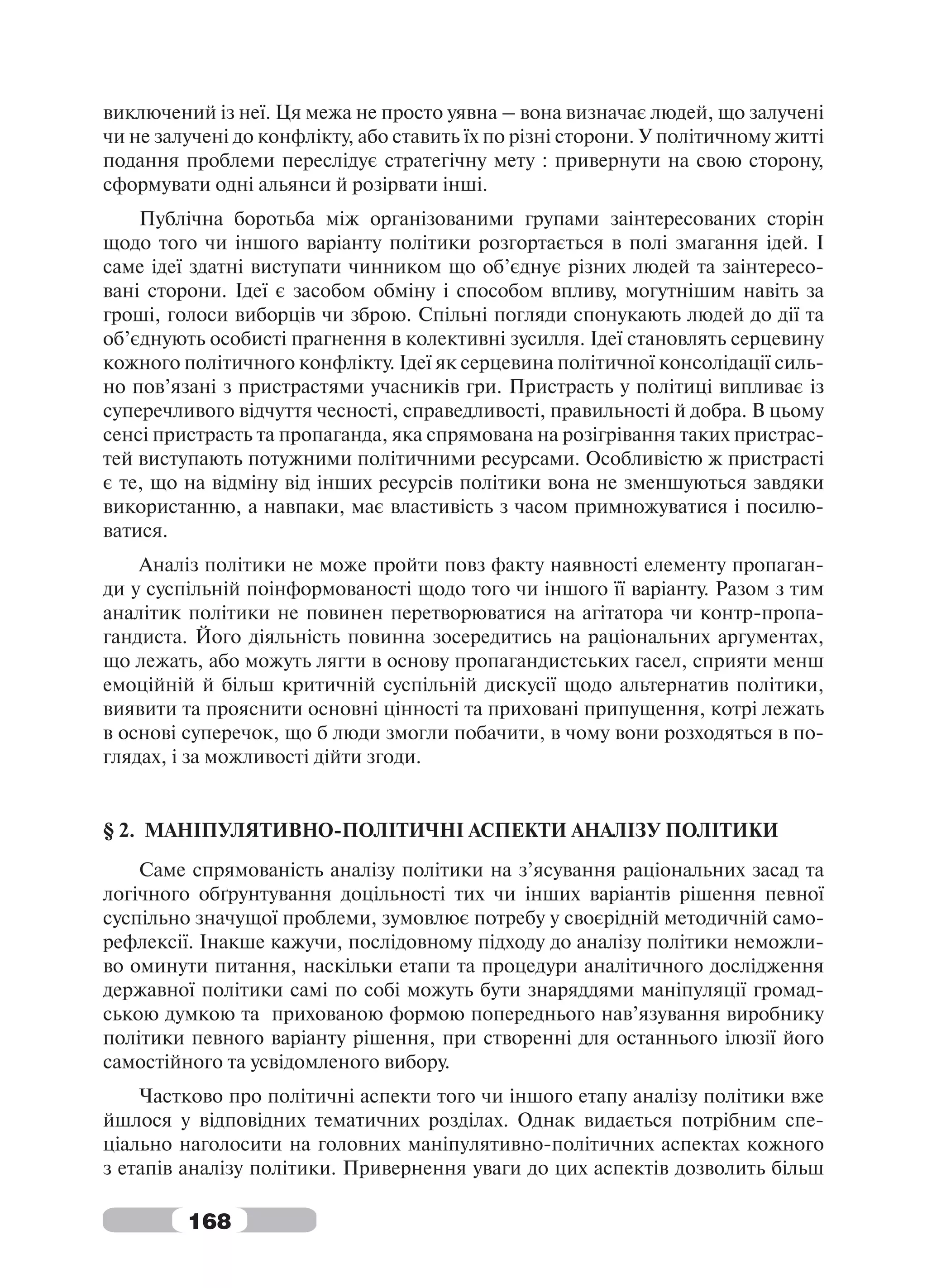 виключений із неї. Ця межа не просто уявна – вона визначає людей, що залучені
чи не залучені до конфлікту, або ставить їх по різні сторони. У політичному житті
подання проблеми переслідує стратегічну мету : привернути на свою сторону,
сформувати одні альянси й розірвати інші.
    Публічна боротьба між організованими групами заінтересованих сторін
щодо того чи іншого варіанту політики розгортається в полі змагання ідей. І
саме ідеї здатні виступати чинником що об’єднує різних людей та заінтересо-
вані сторони. Ідеї є засобом обміну і способом впливу, могутнішим навіть за
гроші, голоси виборців чи зброю. Спільні погляди спонукають людей до дії та
об’єднують особисті прагнення в колективні зусилля. Ідеї становлять серцевину
кожного політичного конфлікту. Ідеї як серцевина політичної консолідації силь-
но пов’язані з пристрастями учасників гри. Пристрасть у політиці випливає із
суперечливого відчуття чесності, справедливості, правильності й добра. В цьому
сенсі пристрасть та пропаганда, яка спрямована на розігрівання таких пристрас-
тей виступають потужними політичними ресурсами. Особливістю ж пристрасті
є те, що на відміну від інших ресурсів політики вона не зменшуються завдяки
використанню, а навпаки, має властивість з часом примножуватися і посилю-
ватися.
    Аналіз політики не може пройти повз факту наявності елементу пропаган-
ди у суспільній поінформованості щодо того чи іншого її варіанту. Разом з тим
аналітик політики не повинен перетворюватися на агітатора чи контр-пропа-
гандиста. Його діяльність повинна зосередитись на раціональних аргументах,
що лежать, або можуть лягти в основу пропагандистських гасел, сприяти менш
емоційній й більш критичній суспільній дискусії щодо альтернатив політики,
виявити та прояснити основні цінності та приховані припущення, котрі лежать
в основі суперечок, що б люди змогли побачити, в чому вони розходяться в по-
глядах, і за можливості дійти згоди.


§ 2. МАНІПУЛЯТИВНО-ПОЛІТИЧНІ АСПЕКТИ АНАЛІЗУ ПОЛІТИКИ
    Саме спрямованість аналізу політики на з’ясування раціональних засад та
логічного обґрунтування доцільності тих чи інших варіантів рішення певної
суспільно значущої проблеми, зумовлює потребу у своєрідній методичній само-
рефлексії. Інакше кажучи, послідовному підходу до аналізу політики неможли-
во оминути питання, наскільки етапи та процедури аналітичного дослідження
державної політики самі по собі можуть бути знаряддями маніпуляції громад-
ською думкою та прихованою формою попереднього нав’язування виробнику
політики певного варіанту рішення, при створенні для останнього ілюзії його
самостійного та усвідомленого вибору.
    Частково про політичні аспекти того чи іншого етапу аналізу політики вже
йшлося у відповідних тематичних розділах. Однак видається потрібним спе-
ціально наголосити на головних маніпулятивно-політичних аспектах кожного
з етапів аналізу політики. Привернення уваги до цих аспектів дозволить більш

         168
 