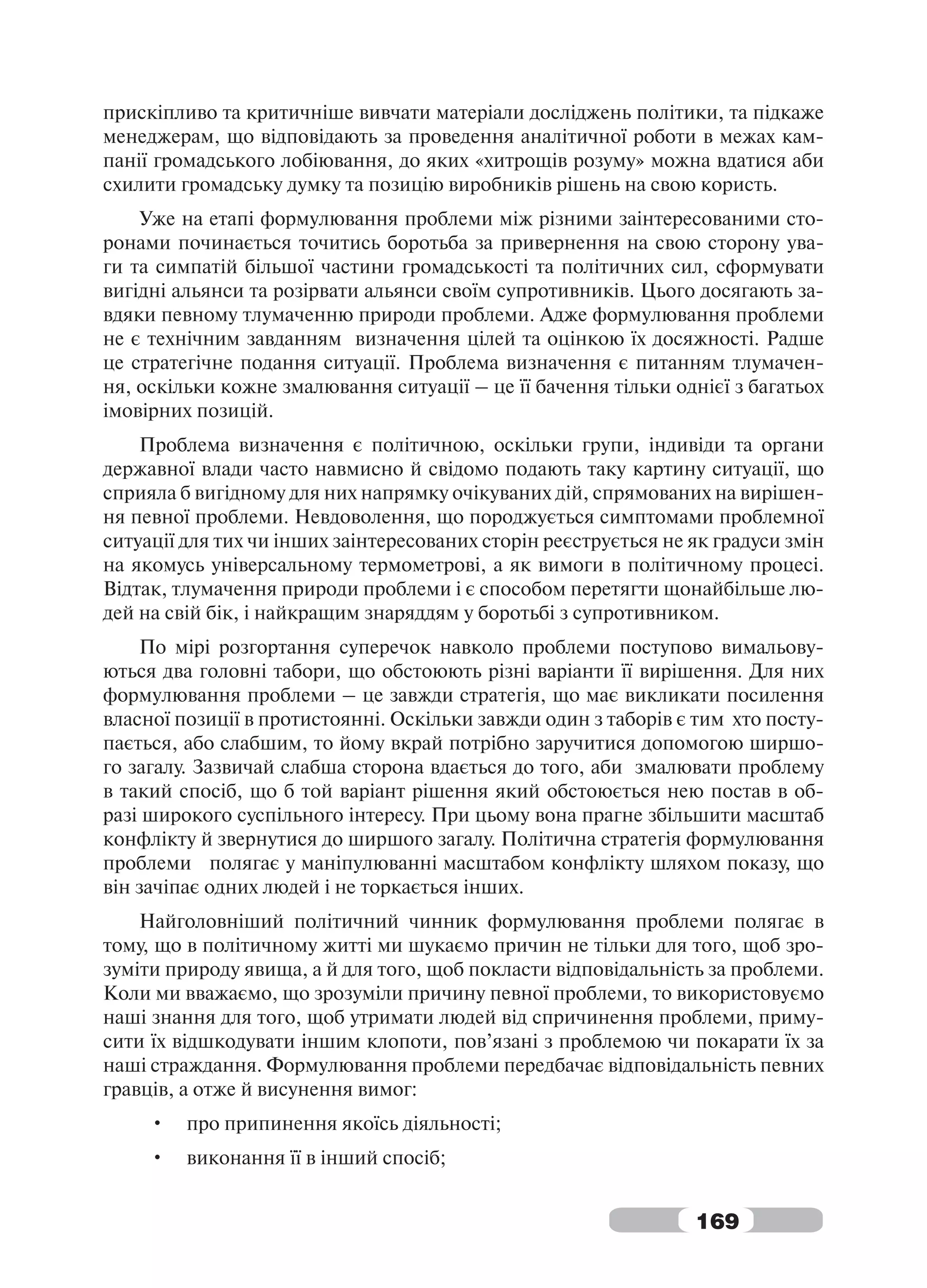 прискіпливо та критичніше вивчати матеріали досліджень політики, та підкаже
менеджерам, що відповідають за проведення аналітичної роботи в межах кам-
панії громадського лобіювання, до яких «хитрощів розуму» можна вдатися аби
схилити громадську думку та позицію виробників рішень на свою користь.
    Уже на етапі формулювання проблеми між різними заінтересованими сто-
ронами починається точитись боротьба за привернення на свою сторону ува-
ги та симпатій більшої частини громадськості та політичних сил, сформувати
вигідні альянси та розірвати альянси своїм супротивників. Цього досягають за-
вдяки певному тлумаченню природи проблеми. Адже формулювання проблеми
не є технічним завданням визначення цілей та оцінкою їх досяжності. Радше
це стратегічне подання ситуації. Проблема визначення є питанням тлумачен-
ня, оскільки кожне змалювання ситуації – це її бачення тільки однієї з багатьох
імовірних позицій.
    Проблема визначення є політичною, оскільки групи, індивіди та органи
державної влади часто навмисно й свідомо подають таку картину ситуації, що
сприяла б вигідному для них напрямку очікуваних дій, спрямованих на вирішен-
ня певної проблеми. Невдоволення, що породжується симптомами проблемної
ситуації для тих чи інших заінтересованих сторін реєструється не як градуси змін
на якомусь універсальному термометрові, а як вимоги в політичному процесі.
Відтак, тлумачення природи проблеми і є способом перетягти щонайбільше лю-
дей на свій бік, і найкращим знаряддям у боротьбі з супротивником.
    По мірі розгортання суперечок навколо проблеми поступово вимальову-
ються два головні табори, що обстоюють різні варіанти її вирішення. Для них
формулювання проблеми – це завжди стратегія, що має викликати посилення
власної позиції в протистоянні. Оскільки завжди один з таборів є тим хто посту-
пається, або слабшим, то йому вкрай потрібно заручитися допомогою ширшо-
го загалу. Зазвичай слабша сторона вдається до того, аби змалювати проблему
в такий спосіб, що б той варіант рішення який обстоюється нею постав в об-
разі широкого суспільного інтересу. При цьому вона прагне збільшити масштаб
конфлікту й звернутися до ширшого загалу. Політична стратегія формулювання
проблеми полягає у маніпулюванні масштабом конфлікту шляхом показу, що
він зачіпає одних людей і не торкається інших.
    Найголовніший політичний чинник формулювання проблеми полягає в
тому, що в політичному житті ми шукаємо причин не тільки для того, щоб зро-
зуміти природу явища, а й для того, щоб покласти відповідальність за проблеми.
Коли ми вважаємо, що зрозуміли причину певної проблеми, то використовуємо
наші знання для того, щоб утримати людей від спричинення проблеми, приму-
сити їх відшкодувати іншим клопоти, пов’язані з проблемою чи покарати їх за
наші страждання. Формулювання проблеми передбачає відповідальність певних
гравців, а отже й висунення вимог:
     •   про припинення якоїсь діяльності;
     •   виконання її в інший спосіб;


                                                                 169
 