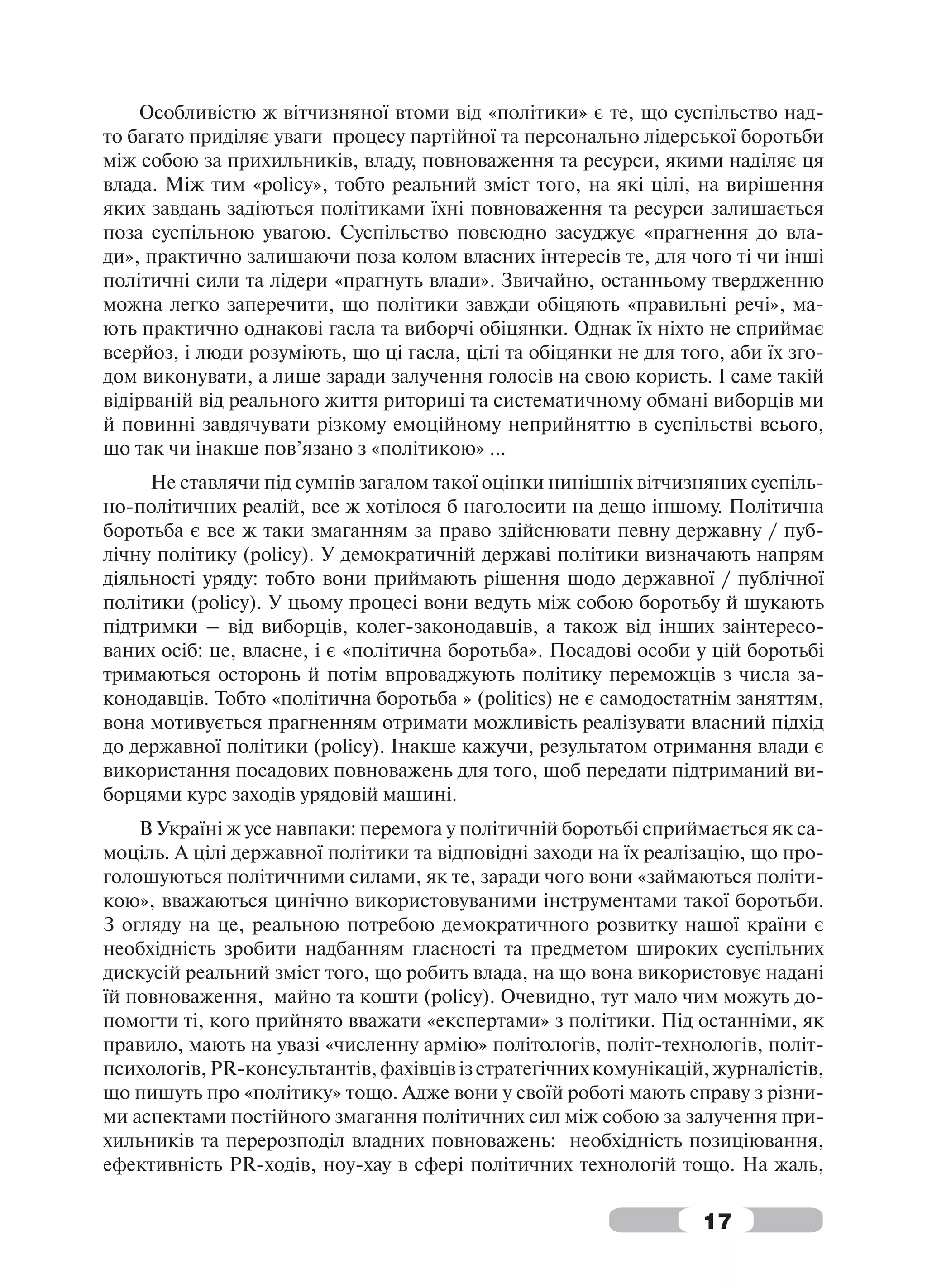 Особливістю ж вітчизняної втоми від «політики» є те, що суспільство над-
то багато приділяє уваги процесу партійної та персонально лідерської боротьби
між собою за прихильників, владу, повноваження та ресурси, якими наділяє ця
влада. Між тим «policy», тобто реальний зміст того, на які цілі, на вирішення
яких завдань задіються політиками їхні повноваження та ресурси залишається
поза суспільною увагою. Суспільство повсюдно засуджує «прагнення до вла-
ди», практично залишаючи поза колом власних інтересів те, для чого ті чи інші
політичні сили та лідери «прагнуть влади». Звичайно, останньому твердженню
можна легко заперечити, що політики завжди обіцяють «правильні речі», ма-
ють практично однакові гасла та виборчі обіцянки. Однак їх ніхто не сприймає
всерйоз, і люди розуміють, що ці гасла, цілі та обіцянки не для того, аби їх зго-
дом виконувати, а лише заради залучення голосів на свою користь. І саме такій
відірваній від реального життя риториці та систематичному обмані виборців ми
й повинні завдячувати різкому емоційному неприйняттю в суспільстві всього,
що так чи інакше пов’язано з «політикою» …
     Не ставлячи під сумнів загалом такої оцінки нинішніх вітчизняних суспіль-
но-політичних реалій, все ж хотілося б наголосити на дещо іншому. Політична
боротьба є все ж таки змаганням за право здійснювати певну державну / пуб-
лічну політику (policy). У демократичній державі політики визначають напрям
діяльності уряду: тобто вони приймають рішення щодо державної / публічної
політики (policy). У цьому процесі вони ведуть між собою боротьбу й шукають
підтримки – від виборців, колег-законодавців, а також від інших заінтересо-
ваних осіб: це, власне, і є «політична боротьба». Посадові особи у цій боротьбі
тримаються осторонь й потім впроваджують політику переможців з числа за-
конодавців. Тобто «політична боротьба » (politics) не є самодостатнім заняттям,
вона мотивується прагненням отримати можливість реалізувати власний підхід
до державної політики (policy). Інакше кажучи, результатом отримання влади є
використання посадових повноважень для того, щоб передати підтриманий ви-
борцями курс заходів урядовій машині.
    В Україні ж усе навпаки: перемога у політичній боротьбі сприймається як са-
моціль. А цілі державної політики та відповідні заходи на їх реалізацію, що про-
голошуються політичними силами, як те, заради чого вони «займаються політи-
кою», вважаються цинічно використовуваними інструментами такої боротьби.
З огляду на це, реальною потребою демократичного розвитку нашої країни є
необхідність зробити надбанням гласності та предметом широких суспільних
дискусій реальний зміст того, що робить влада, на що вона використовує надані
їй повноваження, майно та кошти (policy). Очевидно, тут мало чим можуть до-
помогти ті, кого прийнято вважати «експертами» з політики. Під останніми, як
правило, мають на увазі «численну армію» політологів, політ-технологів, політ-
психологів, PR-консультантів, фахівців із стратегічних комунікацій, журналістів,
що пишуть про «політику» тощо. Адже вони у своїй роботі мають справу з різни-
ми аспектами постійного змагання політичних сил між собою за залучення при-
хильників та перерозподіл владних повноважень: необхідність позиціювання,
ефективність PR-ходів, ноу-хау в сфері політичних технологій тощо. На жаль,

                                                                   17
 