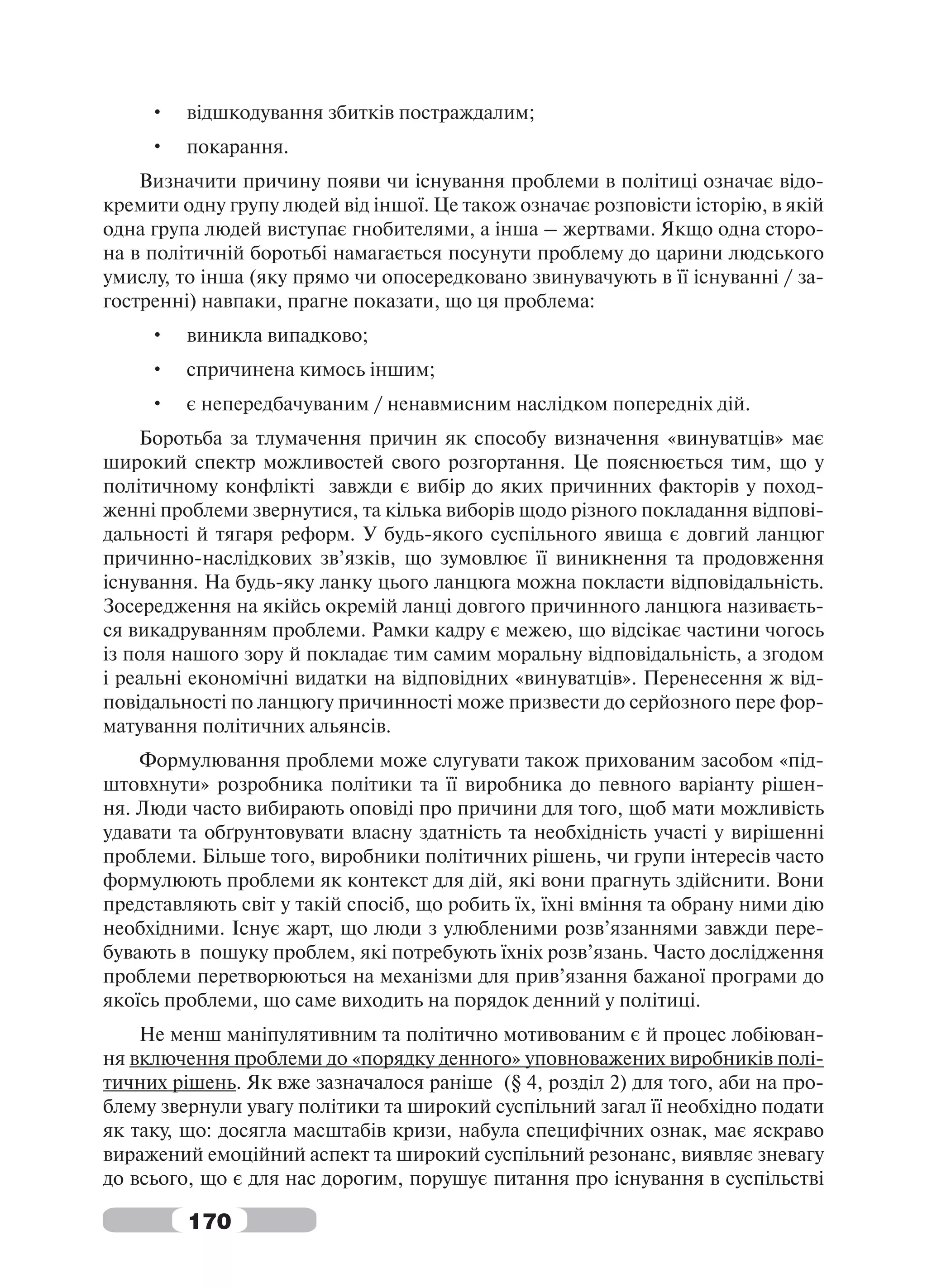 •   відшкодування збитків постраждалим;
     •   покарання.
    Визначити причину появи чи існування проблеми в політиці означає відо-
кремити одну групу людей від іншої. Це також означає розповісти історію, в якій
одна група людей виступає гнобителями, а інша – жертвами. Якщо одна сторо-
на в політичній боротьбі намагається посунути проблему до царини людського
умислу, то інша (яку прямо чи опосередковано звинувачують в її існуванні / за-
гостренні) навпаки, прагне показати, що ця проблема:
     •   виникла випадково;
     •   спричинена кимось іншим;
     •   є непередбачуваним / ненавмисним наслідком попередніх дій.
    Боротьба за тлумачення причин як способу визначення «винуватців» має
широкий спектр можливостей свого розгортання. Це пояснюється тим, що у
політичному конфлікті завжди є вибір до яких причинних факторів у поход-
женні проблеми звернутися, та кілька виборів щодо різного покладання відпові-
дальності й тягаря реформ. У будь-якого суспільного явища є довгий ланцюг
причинно-наслідкових зв’язків, що зумовлює її виникнення та продовження
існування. На будь-яку ланку цього ланцюга можна покласти відповідальність.
Зосередження на якійсь окремій ланці довгого причинного ланцюга називаєть-
ся викадруванням проблеми. Рамки кадру є межею, що відсікає частини чогось
із поля нашого зору й покладає тим самим моральну відповідальність, а згодом
і реальні економічні видатки на відповідних «винуватців». Перенесення ж від-
повідальності по ланцюгу причинності може призвести до серйозного пере фор-
матування політичних альянсів.
    Формулювання проблеми може слугувати також прихованим засобом «під-
штовхнути» розробника політики та її виробника до певного варіанту рішен-
ня. Люди часто вибирають оповіді про причини для того, щоб мати можливість
удавати та обґрунтовувати власну здатність та необхідність участі у вирішенні
проблеми. Більше того, виробники політичних рішень, чи групи інтересів часто
формулюють проблеми як контекст для дій, які вони прагнуть здійснити. Вони
представляють світ у такій спосіб, що робить їх, їхні вміння та обрану ними дію
необхідними. Існує жарт, що люди з улюбленими розв’язаннями завжди пере-
бувають в пошуку проблем, які потребують їхніх розв’язань. Часто дослідження
проблеми перетворюються на механізми для прив’язання бажаної програми до
якоїсь проблеми, що саме виходить на порядок денний у політиці.
    Не менш маніпулятивним та політично мотивованим є й процес лобіюван-
ня включення проблеми до «порядку денного» уповноважених виробників полі-
тичних рішень. Як вже зазначалося раніше (§ 4, розділ 2) для того, аби на про-
блему звернули увагу політики та широкий суспільний загал її необхідно подати
як таку, що: досягла масштабів кризи, набула специфічних ознак, має яскраво
виражений емоційний аспект та широкий суспільний резонанс, виявляє зневагу
до всього, що є для нас дорогим, порушує питання про існування в суспільстві

         170
 