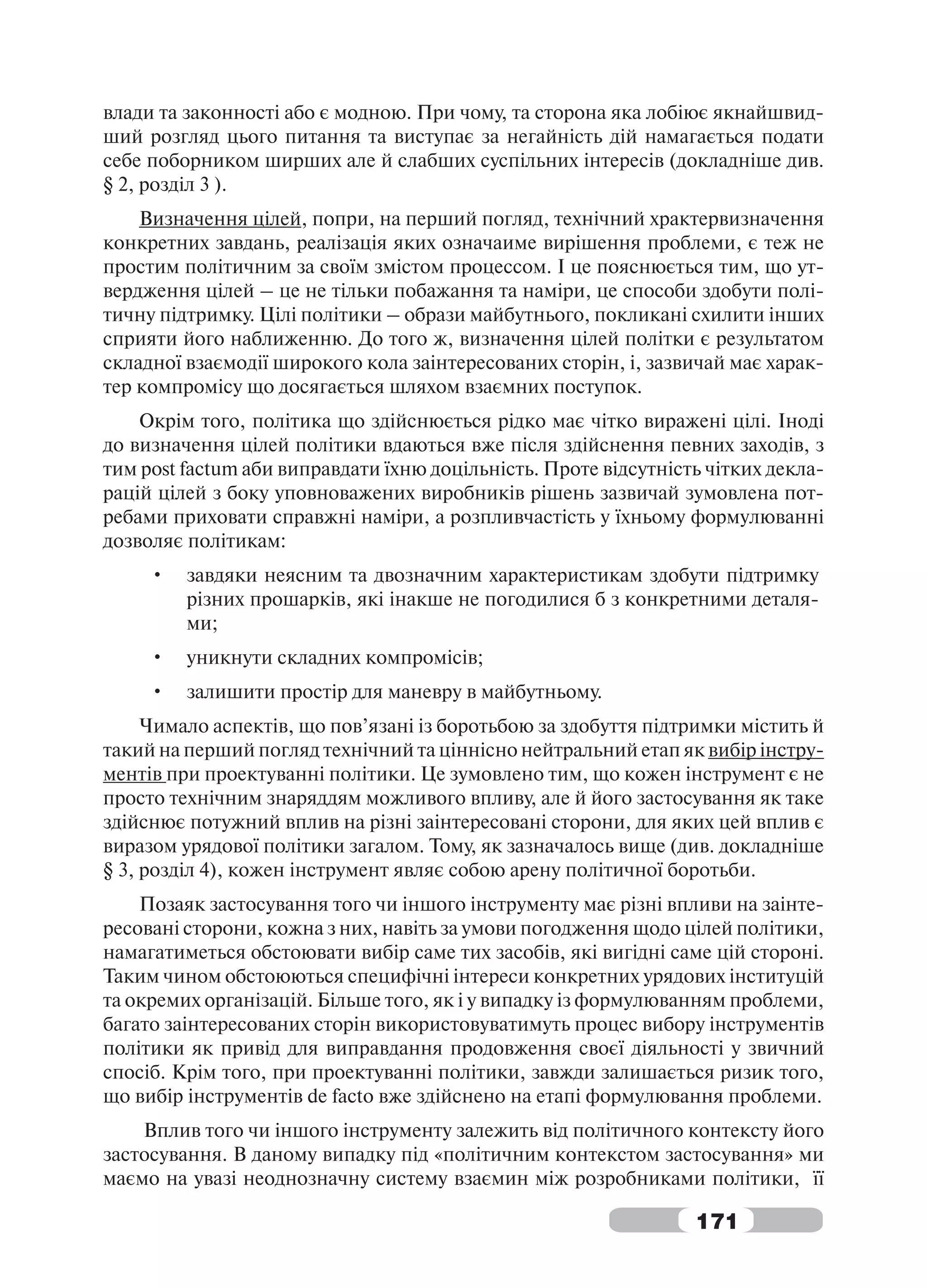 влади та законності або є модною. При чому, та сторона яка лобіює якнайшвид-
ший розгляд цього питання та виступає за негайність дій намагається подати
себе поборником ширших але й слабших суспільних інтересів (докладніше див.
§ 2, розділ 3 ).
    Визначення цілей, попри, на перший погляд, технічний храктервизначення
конкретних завдань, реалізація яких означаиме вирішення проблеми, є теж не
простим політичним за своїм змістом процессом. І це пояснюється тим, що ут-
вердження цілей – це не тільки побажання та наміри, це способи здобути полі-
тичну підтримку. Цілі політики – образи майбутнього, покликані схилити інших
сприяти його наближенню. До того ж, визначення цілей політки є результатом
складної взаємодії широкого кола заінтересованих сторін, і, зазвичай має харак-
тер компромісу що досягається шляхом взаємних поступок.
    Окрім того, політика що здійснюється рідко має чітко виражені цілі. Іноді
до визначення цілей політики вдаються вже після здійснення певних заходів, з
тим post factum аби виправдати їхню доцільність. Проте відсутність чітких декла-
рацій цілей з боку уповноважених виробників рішень зазвичай зумовлена пот-
ребами приховати справжні наміри, а розпливчастість у їхньому формулюванні
дозволяє політикам:
     •   завдяки неясним та двозначним характеристикам здобути підтримку
         різних прошарків, які інакше не погодилися б з конкретними деталя-
         ми;
     •   уникнути складних компромісів;
     •   залишити простір для маневру в майбутньому.
     Чимало аспектів, що пов’язані із боротьбою за здобуття підтримки містить й
такий на перший погляд технічний та ціннісно нейтральний етап як вибір інстру-
ментів при проектуванні політики. Це зумовлено тим, що кожен інструмент є не
просто технічним знаряддям можливого впливу, але й його застосування як таке
здійснює потужний вплив на різні заінтересовані сторони, для яких цей вплив є
виразом урядової політики загалом. Тому, як зазначалось вище (див. докладніше
§ 3, розділ 4), кожен інструмент являє собою арену політичної боротьби.
    Позаяк застосування того чи іншого інструменту має різні впливи на заінте-
ресовані сторони, кожна з них, навіть за умови погодження щодо цілей політики,
намагатиметься обстоювати вибір саме тих засобів, які вигідні саме цій стороні.
Таким чином обстоюються специфічні інтереси конкретних урядових інституцій
та окремих організацій. Більше того, як і у випадку із формулюванням проблеми,
багато заінтересованих сторін використовуватимуть процес вибору інструментів
політики як привід для виправдання продовження своєї діяльності у звичний
спосіб. Крім того, при проектуванні політики, завжди залишається ризик того,
що вибір інструментів de facto вже здійснено на етапі формулювання проблеми.
    Вплив того чи іншого інструменту залежить від політичного контексту його
застосування. В даному випадку під «політичним контекстом застосування» ми
маємо на увазі неоднозначну систему взаємин між розробниками політики, її

                                                                 171
 