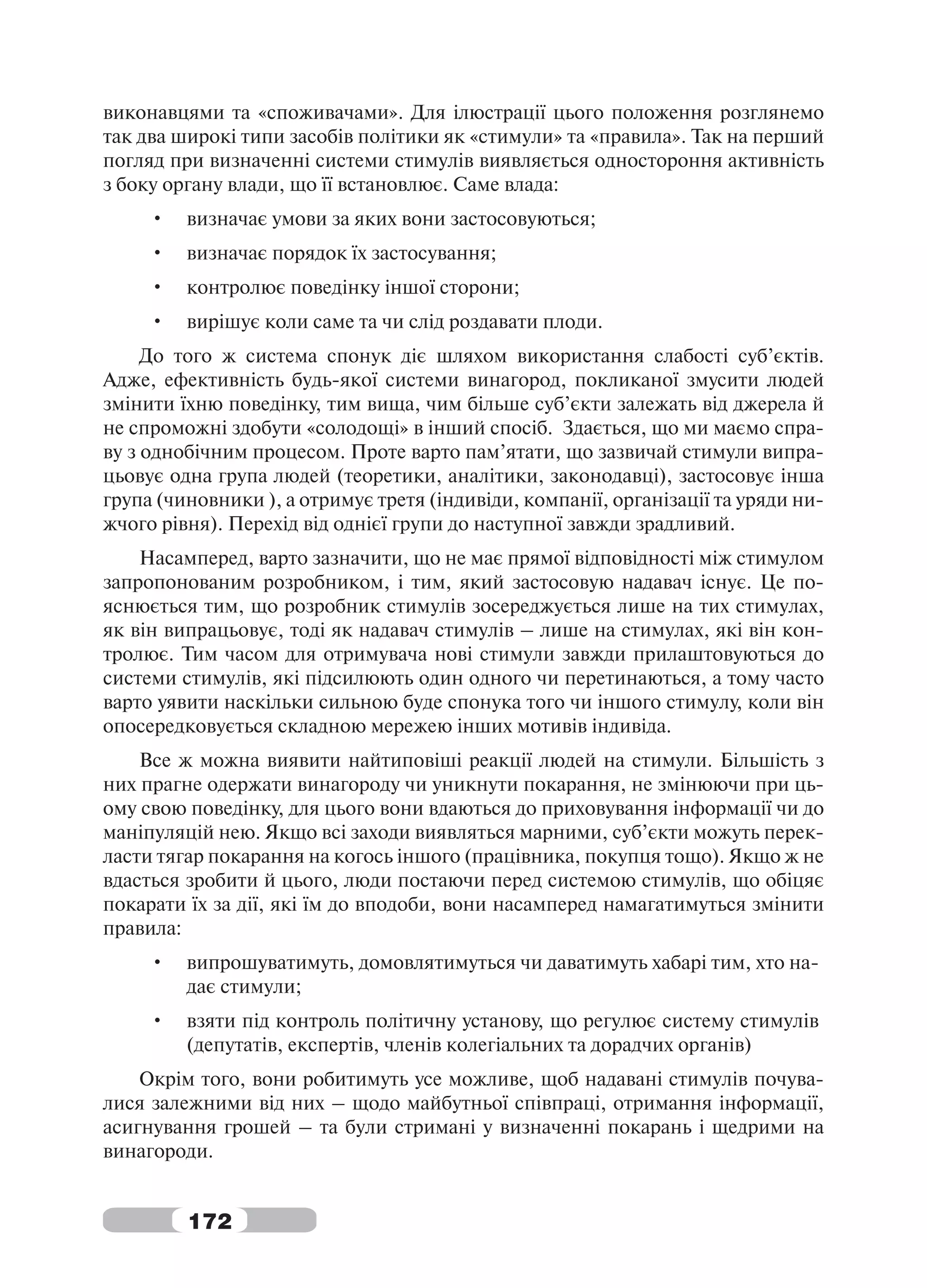 виконавцями та «споживачами». Для ілюстрації цього положення розглянемо
так два широкі типи засобів політики як «стимули» та «правила». Так на перший
погляд при визначенні системи стимулів виявляється одностороння активність
з боку органу влади, що її встановлює. Саме влада:
     •   визначає умови за яких вони застосовуються;
     •   визначає порядок їх застосування;
     •   контролює поведінку іншої сторони;
     •   вирішує коли саме та чи слід роздавати плоди.
     До того ж система спонук діє шляхом використання слабості суб’єктів.
Адже, ефективність будь-якої системи винагород, покликаної змусити людей
змінити їхню поведінку, тим вища, чим більше суб’єкти залежать від джерела й
не спроможні здобути «солодощі» в інший спосіб. Здається, що ми маємо спра-
ву з однобічним процесом. Проте варто пам’ятати, що зазвичай стимули випра-
цьовує одна група людей (теоретики, аналітики, законодавці), застосовує інша
група (чиновники ), а отримує третя (індивіди, компанії, організації та уряди ни-
жчого рівня). Перехід від однієї групи до наступної завжди зрадливий.
    Насамперед, варто зазначити, що не має прямої відповідності між стимулом
запропонованим розробником, і тим, який застосовую надавач існує. Це по-
яснюється тим, що розробник стимулів зосереджується лише на тих стимулах,
як він випрацьовує, тоді як надавач стимулів – лише на стимулах, які він кон-
тролює. Тим часом для отримувача нові стимули завжди прилаштовуються до
системи стимулів, які підсилюють один одного чи перетинаються, а тому часто
варто уявити наскільки сильною буде спонука того чи іншого стимулу, коли він
опосередковується складною мережею інших мотивів індивіда.
    Все ж можна виявити найтиповіші реакції людей на стимули. Більшість з
них прагне одержати винагороду чи уникнути покарання, не змінюючи при ць-
ому свою поведінку, для цього вони вдаються до приховування інформації чи до
маніпуляцій нею. Якщо всі заходи виявляться марними, суб’єкти можуть перек-
ласти тягар покарання на когось іншого (працівника, покупця тощо). Якщо ж не
вдасться зробити й цього, люди постаючи перед системою стимулів, що обіцяє
покарати їх за дії, які їм до вподоби, вони насамперед намагатимуться змінити
правила:
     •   випрошуватимуть, домовлятимуться чи даватимуть хабарі тим, хто на-
         дає стимули;
     •   взяти під контроль політичну установу, що регулює систему стимулів
         (депутатів, експертів, членів колегіальних та дорадчих органів)
    Окрім того, вони робитимуть усе можливе, щоб надавані стимулів почува-
лися залежними від них – щодо майбутньої співпраці, отримання інформації,
асигнування грошей – та були стримані у визначенні покарань і щедрими на
винагороди.


         172
 