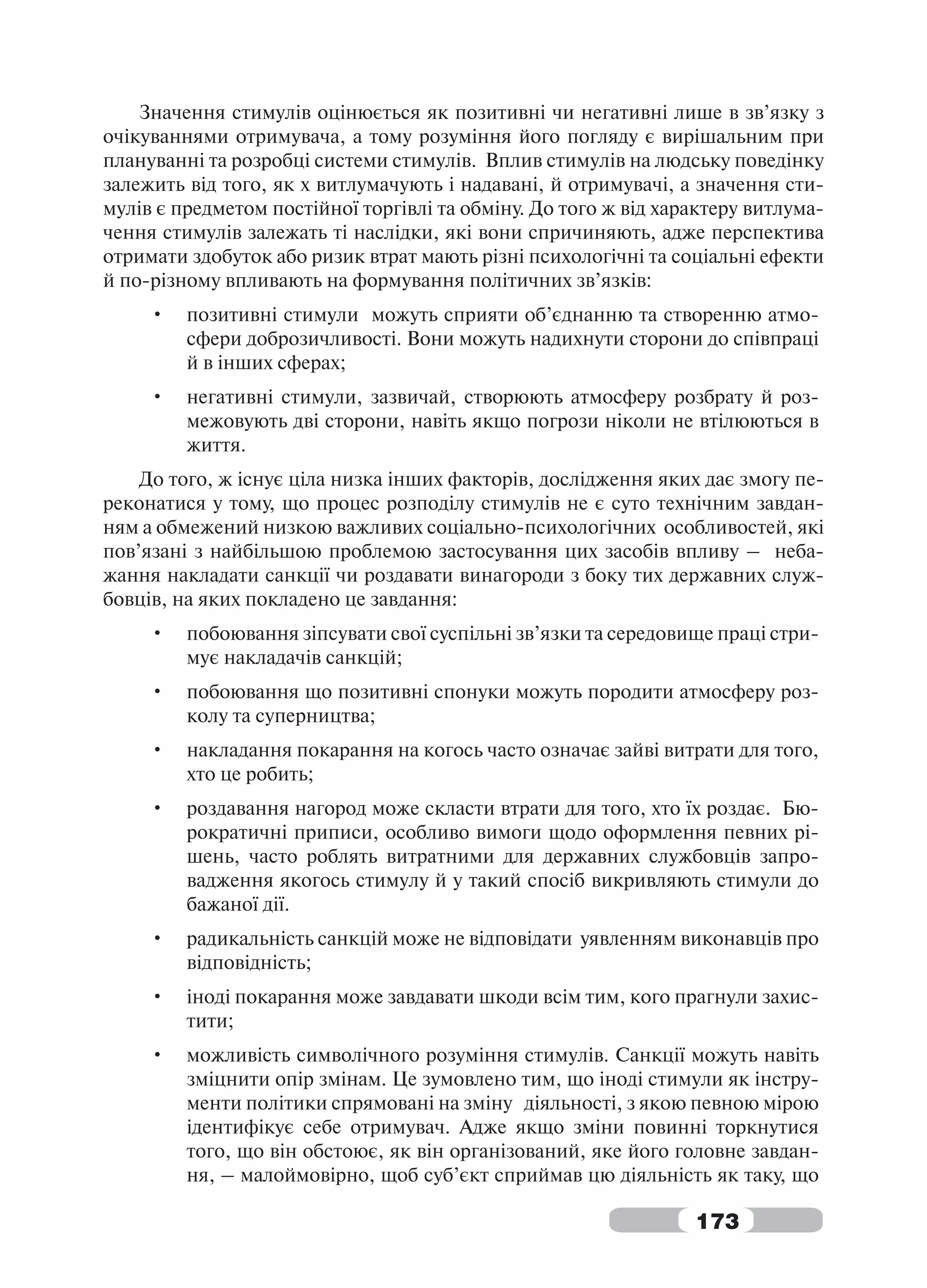 Значення стимулів оцінюється як позитивні чи негативні лише в зв’язку з
очікуваннями отримувача, а тому розуміння його погляду є вирішальним при
плануванні та розробці системи стимулів. Вплив стимулів на людську поведінку
залежить від того, як х витлумачують і надавані, й отримувачі, а значення сти-
мулів є предметом постійної торгівлі та обміну. До того ж від характеру витлума-
чення стимулів залежать ті наслідки, які вони спричиняють, адже перспектива
отримати здобуток або ризик втрат мають різні психологічні та соціальні ефекти
й по-різному впливають на формування політичних зв’язків:
     •   позитивні стимули можуть сприяти об’єднанню та створенню атмо-
         сфери доброзичливості. Вони можуть надихнути сторони до співпраці
         й в інших сферах;
     •   негативні стимули, зазвичай, створюють атмосферу розбрату й роз-
         межовують дві сторони, навіть якщо погрози ніколи не втілюються в
         життя.
    До того, ж існує ціла низка інших факторів, дослідження яких дає змогу пе-
реконатися у тому, що процес розподілу стимулів не є суто технічним завдан-
ням а обмежений низкою важливих соціально-психологічних особливостей, які
пов’язані з найбільшою проблемою застосування цих засобів впливу – неба-
жання накладати санкції чи роздавати винагороди з боку тих державних служ-
бовців, на яких покладено це завдання:
     •   побоювання зіпсувати свої суспільні зв’язки та середовище праці стри-
         мує накладачів санкцій;
     •   побоювання що позитивні спонуки можуть породити атмосферу роз-
         колу та суперництва;
     •   накладання покарання на когось часто означає зайві витрати для того,
         хто це робить;
     •   роздавання нагород може скласти втрати для того, хто їх роздає. Бю-
         рократичні приписи, особливо вимоги щодо оформлення певних рі-
         шень, часто роблять витратними для державних службовців запро-
         вадження якогось стимулу й у такий спосіб викривляють стимули до
         бажаної дії.
     •   радикальність санкцій може не відповідати уявленням виконавців про
         відповідність;
     •   іноді покарання може завдавати шкоди всім тим, кого прагнули захис-
         тити;
     •   можливість символічного розуміння стимулів. Санкції можуть навіть
         зміцнити опір змінам. Це зумовлено тим, що іноді стимули як інстру-
         менти політики спрямовані на зміну діяльності, з якою певною мірою
         ідентифікує себе отримувач. Адже якщо зміни повинні торкнутися
         того, що він обстоює, як він організований, яке його головне завдан-
         ня, – малоймовірно, щоб суб’єкт сприймав цю діяльність як таку, що

                                                                 173
 