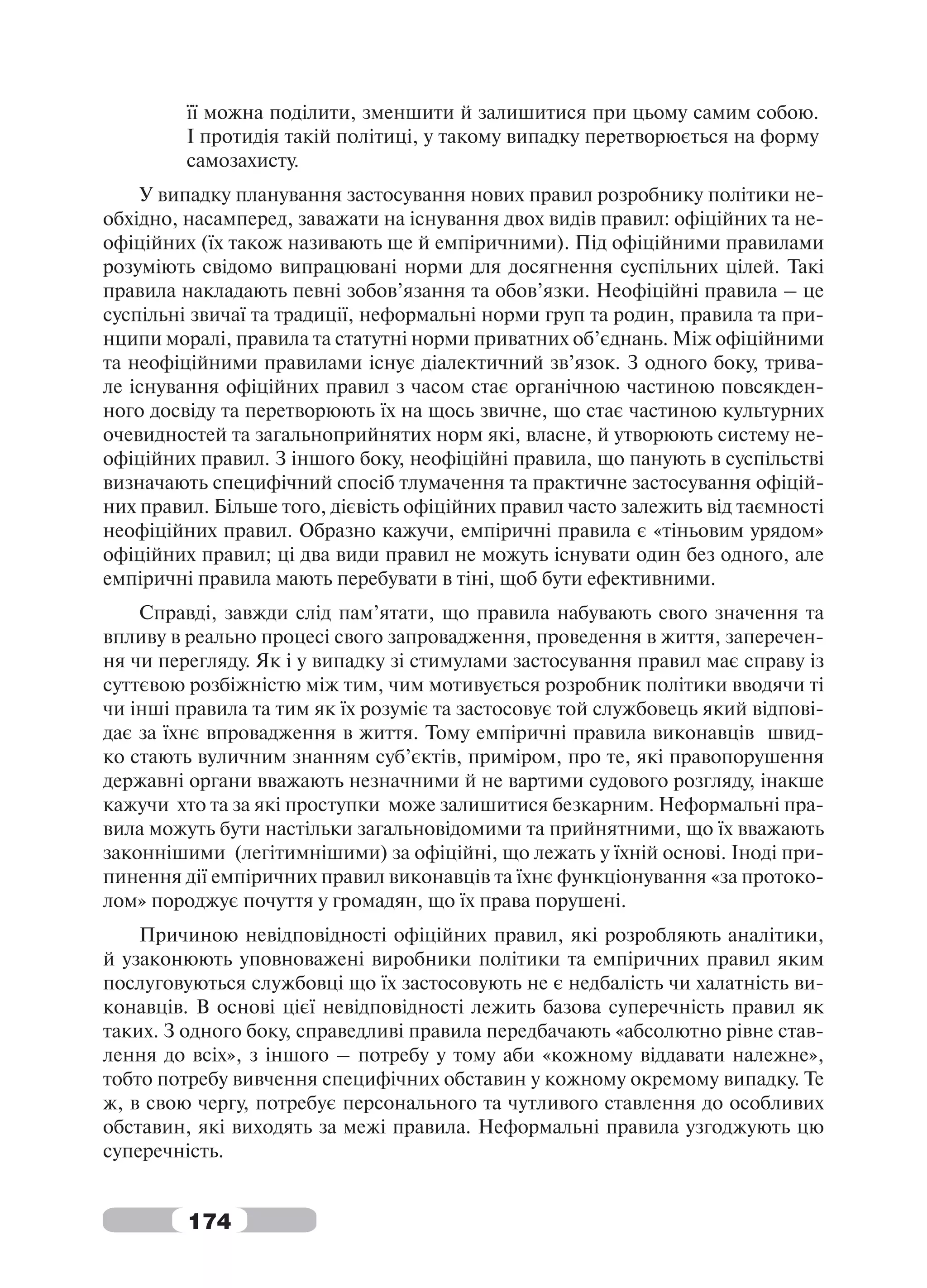 її можна поділити, зменшити й залишитися при цьому самим собою.
         І протидія такій політиці, у такому випадку перетворюється на форму
         самозахисту.
    У випадку планування застосування нових правил розробнику політики не-
обхідно, насамперед, заважати на існування двох видів правил: офіційних та не-
офіційних (їх також називають ще й емпіричними). Під офіційними правилами
розуміють свідомо випрацювані норми для досягнення суспільних цілей. Такі
правила накладають певні зобов’язання та обов’язки. Неофіційні правила – це
суспільні звичаї та традиції, неформальні норми груп та родин, правила та при-
нципи моралі, правила та статутні норми приватних об’єднань. Між офіційними
та неофіційними правилами існує діалектичний зв’язок. З одного боку, трива-
ле існування офіційних правил з часом стає органічною частиною повсякден-
ного досвіду та перетворюють їх на щось звичне, що стає частиною культурних
очевидностей та загальноприйнятих норм які, власне, й утворюють систему не-
офіційних правил. З іншого боку, неофіційні правила, що панують в суспільстві
визначають специфічний спосіб тлумачення та практичне застосування офіцій-
них правил. Більше того, дієвість офіційних правил часто залежить від таємності
неофіційних правил. Образно кажучи, емпіричні правила є «тіньовим урядом»
офіційних правил; ці два види правил не можуть існувати один без одного, але
емпіричні правила мають перебувати в тіні, щоб бути ефективними.
    Справді, завжди слід пам’ятати, що правила набувають свого значення та
впливу в реально процесі свого запровадження, проведення в життя, заперечен-
ня чи перегляду. Як і у випадку зі стимулами застосування правил має справу із
суттєвою розбіжністю між тим, чим мотивується розробник політики вводячи ті
чи інші правила та тим як їх розуміє та застосовує той службовець який відпові-
дає за їхнє впровадження в життя. Тому емпіричні правила виконавців швид-
ко стають вуличним знанням суб’єктів, приміром, про те, які правопорушення
державні органи вважають незначними й не вартими судового розгляду, інакше
кажучи хто та за які проступки може залишитися безкарним. Неформальні пра-
вила можуть бути настільки загальновідомими та прийнятними, що їх вважають
законнішими (легітимнішими) за офіційні, що лежать у їхній основі. Іноді при-
пинення дії емпіричних правил виконавців та їхнє функціонування «за протоко-
лом» породжує почуття у громадян, що їх права порушені.
    Причиною невідповідності офіційних правил, які розробляють аналітики,
й узаконюють уповноважені виробники політики та емпіричних правил яким
послуговуються службовці що їх застосовують не є недбалість чи халатність ви-
конавців. В основі цієї невідповідності лежить базова суперечність правил як
таких. З одного боку, справедливі правила передбачають «абсолютно рівне став-
лення до всіх», з іншого – потребу у тому аби «кожному віддавати належне»,
тобто потребу вивчення специфічних обставин у кожному окремому випадку. Те
ж, в свою чергу, потребує персонального та чутливого ставлення до особливих
обставин, які виходять за межі правила. Неформальні правила узгоджують цю
суперечність.


         174
 