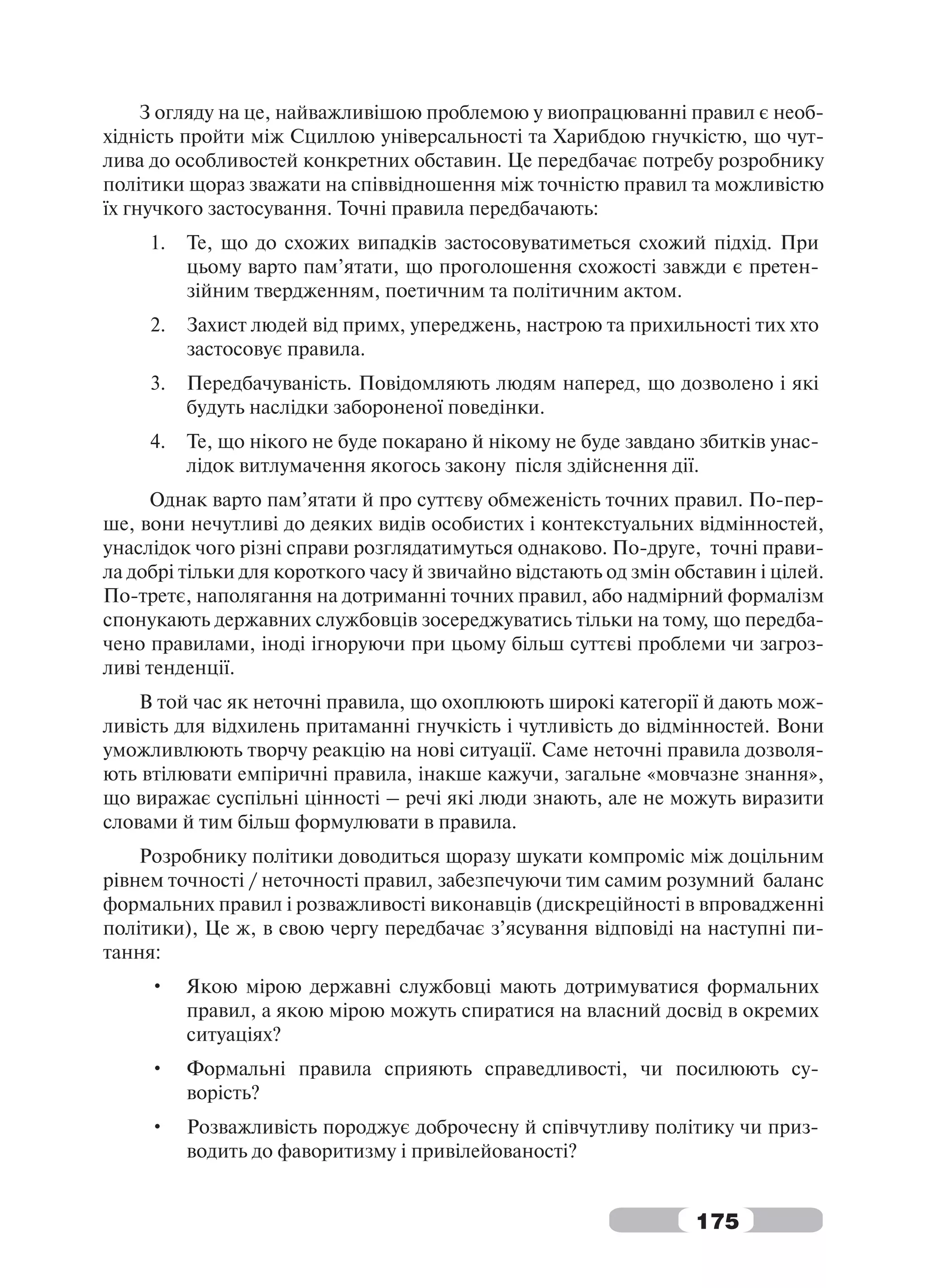 З огляду на це, найважливішою проблемою у виопрацюванні правил є необ-
хідність пройти між Сциллою універсальності та Харибдою гнучкістю, що чут-
лива до особливостей конкретних обставин. Це передбачає потребу розробнику
політики щораз зважати на співвідношення між точністю правил та можливістю
їх гнучкого застосування. Точні правила передбачають:
     1.   Те, що до схожих випадків застосовуватиметься схожий підхід. При
          цьому варто пам’ятати, що проголошення схожості завжди є претен-
          зійним твердженням, поетичним та політичним актом.
     2.   Захист людей від примх, упереджень, настрою та прихильності тих хто
          застосовує правила.
     3.   Передбачуваність. Повідомляють людям наперед, що дозволено і які
          будуть наслідки забороненої поведінки.
     4.   Те, що нікого не буде покарано й нікому не буде завдано збитків унас-
          лідок витлумачення якогось закону після здійснення дії.
     Однак варто пам’ятати й про суттєву обмеженість точних правил. По-пер-
ше, вони нечутливі до деяких видів особистих і контекстуальних відмінностей,
унаслідок чого різні справи розглядатимуться однаково. По-друге, точні прави-
ла добрі тільки для короткого часу й звичайно відстають од змін обставин і цілей.
По-третє, наполягання на дотриманні точних правил, або надмірний формалізм
спонукають державних службовців зосереджуватись тільки на тому, що передба-
чено правилами, іноді ігноруючи при цьому більш суттєві проблеми чи загроз-
ливі тенденції.
    В той час як неточні правила, що охоплюють широкі категорії й дають мож-
ливість для відхилень притаманні гнучкість і чутливість до відмінностей. Вони
уможливлюють творчу реакцію на нові ситуації. Саме неточні правила дозволя-
ють втілювати емпіричні правила, інакше кажучи, загальне «мовчазне знання»,
що виражає суспільні цінності – речі які люди знають, але не можуть виразити
словами й тим більш формулювати в правила.
    Розробнику політики доводиться щоразу шукати компроміс між доцільним
рівнем точності / неточності правил, забезпечуючи тим самим розумний баланс
формальних правил і розважливості виконавців (дискреційності в впровадженні
політики), Це ж, в свою чергу передбачає з’ясування відповіді на наступні пи-
тання:
     •    Якою мірою державні службовці мають дотримуватися формальних
          правил, а якою мірою можуть спиратися на власний досвід в окремих
          ситуаціях?
     •    Формальні правила сприяють справедливості, чи посилюють су-
          ворість?
     •    Розважливість породжує доброчесну й співчутливу політику чи приз-
          водить до фаворитизму і привілейованості?


                                                                  175
 