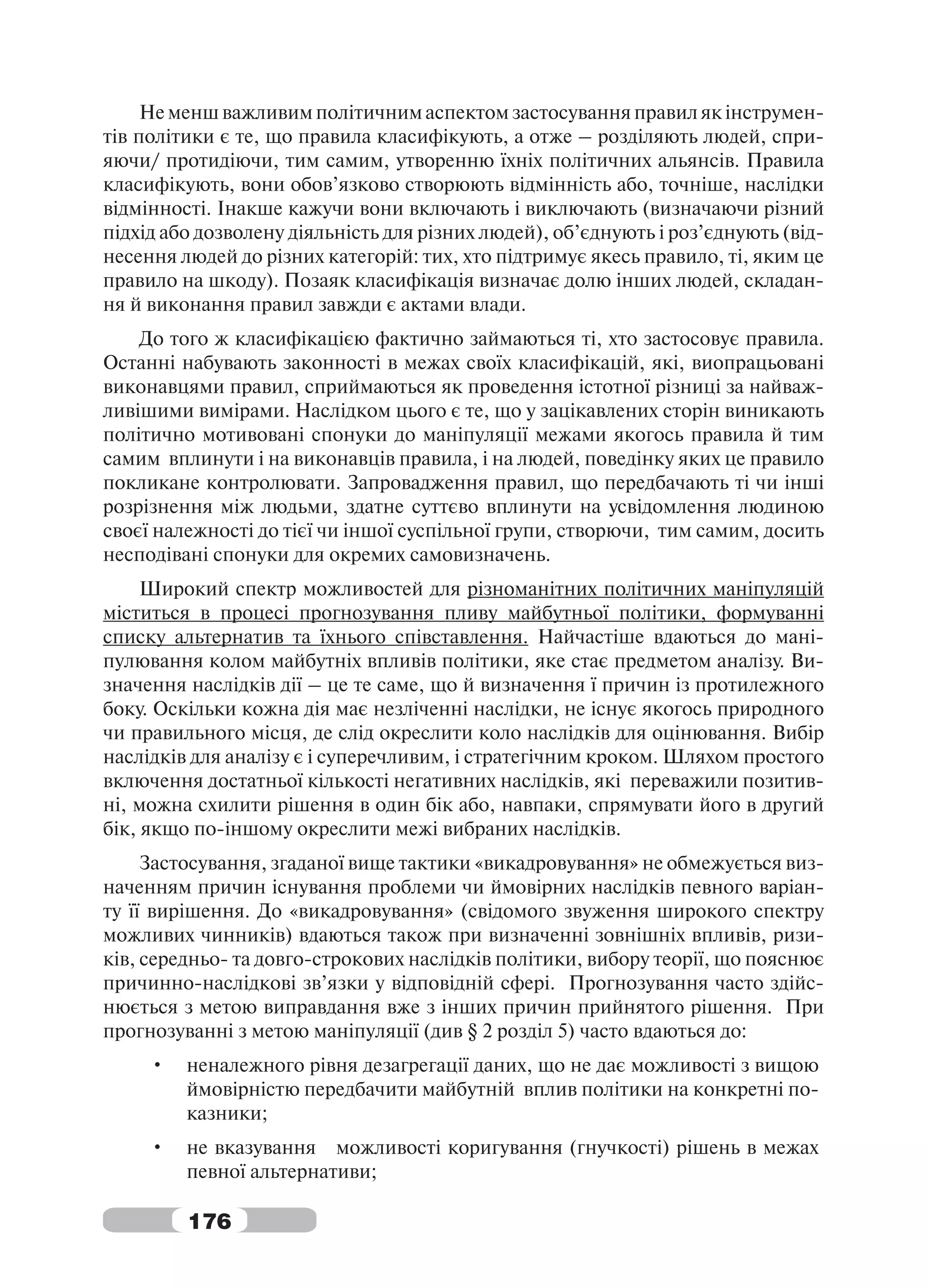 Не менш важливим політичним аспектом застосування правил як інструмен-
тів політики є те, що правила класифікують, а отже – розділяють людей, спри-
яючи/ протидіючи, тим самим, утворенню їхніх політичних альянсів. Правила
класифікують, вони обов’язково створюють відмінність або, точніше, наслідки
відмінності. Інакше кажучи вони включають і виключають (визначаючи різний
підхід або дозволену діяльність для різних людей), об’єднують і роз’єднують (від-
несення людей до різних категорій: тих, хто підтримує якесь правило, ті, яким це
правило на шкоду). Позаяк класифікація визначає долю інших людей, складан-
ня й виконання правил завжди є актами влади.
    До того ж класифікацією фактично займаються ті, хто застосовує правила.
Останні набувають законності в межах своїх класифікацій, які, виопрацьовані
виконавцями правил, сприймаються як проведення істотної різниці за найваж-
ливішими вимірами. Наслідком цього є те, що у зацікавлених сторін виникають
політично мотивовані спонуки до маніпуляції межами якогось правила й тим
самим вплинути і на виконавців правила, і на людей, поведінку яких це правило
покликане контролювати. Запровадження правил, що передбачають ті чи інші
розрізнення між людьми, здатне суттєво вплинути на усвідомлення людиною
своєї належності до тієї чи іншої суспільної групи, створючи, тим самим, досить
несподівані спонуки для окремих самовизначень.
     Широкий спектр можливостей для різноманітних політичних маніпуляцій
міститься в процесі прогнозування пливу майбутньої політики, формуванні
списку альтернатив та їхнього співставлення. Найчастіше вдаються до мані-
пулювання колом майбутніх впливів політики, яке стає предметом аналізу. Ви-
значення наслідків дії – це те саме, що й визначення ї причин із протилежного
боку. Оскільки кожна дія має незліченні наслідки, не існує якогось природного
чи правильного місця, де слід окреслити коло наслідків для оцінювання. Вибір
наслідків для аналізу є і суперечливим, і стратегічним кроком. Шляхом простого
включення достатньої кількості негативних наслідків, які переважили позитив-
ні, можна схилити рішення в один бік або, навпаки, спрямувати його в другий
бік, якщо по-іншому окреслити межі вибраних наслідків.
     Застосування, згаданої вище тактики «викадровування» не обмежується виз-
наченням причин існування проблеми чи ймовірних наслідків певного варіан-
ту її вирішення. До «викадровування» (свідомого звуження широкого спектру
можливих чинників) вдаються також при визначенні зовнішніх впливів, ризи-
ків, середньо- та довго-строкових наслідків політики, вибору теорії, що пояснює
причинно-наслідкові зв’язки у відповідній сфері. Прогнозування часто здійс-
нюється з метою виправдання вже з інших причин прийнятого рішення. При
прогнозуванні з метою маніпуляції (див § 2 розділ 5) часто вдаються до:
     •   неналежного рівня дезагрегації даних, що не дає можливості з вищою
         ймовірністю передбачити майбутній вплив політики на конкретні по-
         казники;
     •   не вказування можливості коригування (гнучкості) рішень в межах
         певної альтернативи;

         176
 