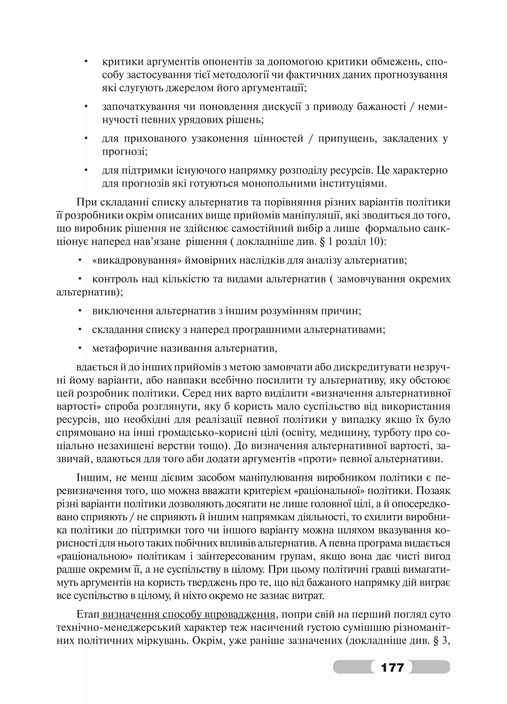 •   критики аргументів опонентів за допомогою критики обмежень, спо-
         собу застосування тієї методології чи фактичних даних прогнозування
         які слугують джерелом його аргументації;
     •   започаткування чи поновлення дискусії з приводу бажаності / неми-
         нучості певних урядових рішень;
     •   для прихованого узаконення цінностей / припущень, закладених у
         прогнозі;
     •   для підтримки існуючого напрямку розподілу ресурсів. Це характерно
         для прогнозів які готуються монопольними інституціями.
     При складанні списку альтернатив та порівняння різних варіантів політики
її розробники окрім описаних вище прийомів маніпуляції, які зводиться до того,
що виробник рішення не здійснює самостійний вибір а лише формально санк-
ціонує наперед нав’язане рішення ( докладніше див. § 1 розділ 10):
    • «викадровування» ймовірних наслідків для аналізу альтернатив;
    • контроль над кількістю та видами альтернатив ( замовчування окремих
альтернатив);
    • виключення альтернатив з іншим розумінням причин;
    • складання списку з наперед програшними альтернативами;
    • метафоричне називання альтернатив,
    вдається й до інших прийомів з метою замовчати або дискредитувати незруч-
ні йому варіанти, або навпаки всебічно посилити ту альтернативу, яку обстоює
цей розробник політики. Серед них варто виділити «визначення альтернативної
вартості» спроба розглянути, яку б користь мало суспільство від використання
ресурсів, що необхідні для реалізації певної політики у випадку якщо їх було
спрямовано на інші громадсько-корисні цілі (освіту, медицину, турботу про со-
ціально незахищені верстви тощо). До визначення альтернативної вартості, за-
звичай, вдаються для того аби додати аргументів «проти» певної альтернативи.
     Іншим, не менш дієвим засобом маніпулювання виробником політики є пе-
ревизначення того, що можна вважати критерієм «раціональної» політики. Позаяк
різні варіанти політики дозволяють досягати не лише головної цілі, а й опосередко-
вано сприяють / не сприяють й іншим напрямкам діяльності, то схилити виробни-
ка політики до підтримки того чи іншого варіанту можна шляхом вказування ко-
рисності для нього таких побічних впливів альтернатив. А певна програма видається
«раціональною» політикам і заінтересованим групам, якщо вона дає чисті вигод
радше окремим її, а не суспільству в цілому. При цьому політичні гравці вимагати-
муть аргументів на користь тверджень про те, що від бажаного напрямку дій виграє
все суспільство в цілому, й ніхто окремо не зазнає витрат.
    Етап визначення способу впровадження, попри свій на перший погляд суто
технічно-менеджерський характер теж насичений густою сумішшю різноманіт-
них політичних міркувань. Окрім, уже раніше зазначених (докладніше див. § 3,

                                                                   177
 