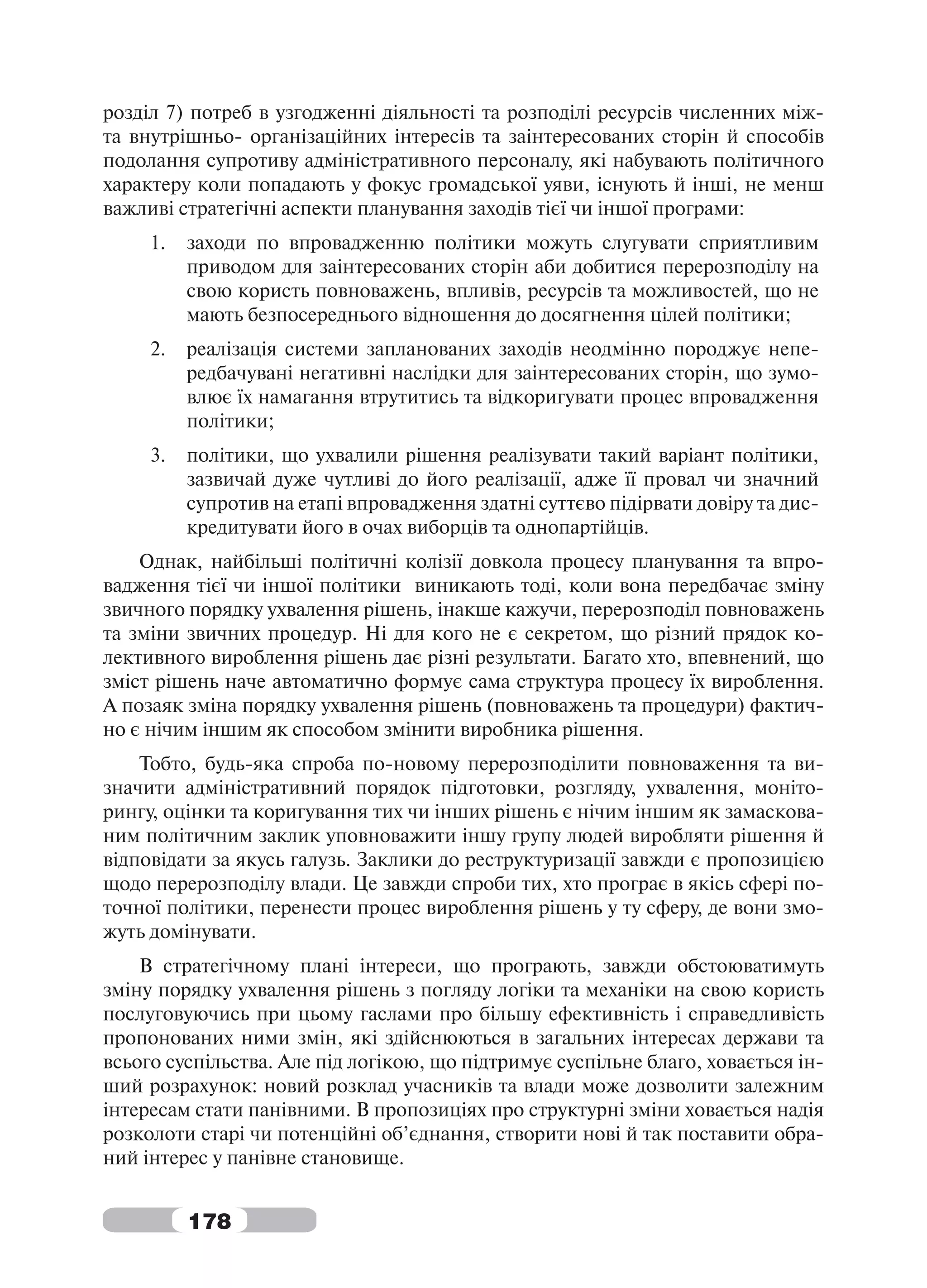 розділ 7) потреб в узгодженні діяльності та розподілі ресурсів численних між-
та внутрішньо- організаційних інтересів та заінтересованих сторін й способів
подолання супротиву адміністративного персоналу, які набувають політичного
характеру коли попадають у фокус громадської уяви, існують й інші, не менш
важливі стратегічні аспекти планування заходів тієї чи іншої програми:
     1.   заходи по впровадженню політики можуть слугувати сприятливим
          приводом для заінтересованих сторін аби добитися перерозподілу на
          свою користь повноважень, впливів, ресурсів та можливостей, що не
          мають безпосереднього відношення до досягнення цілей політики;
     2.   реалізація системи запланованих заходів неодмінно породжує непе-
          редбачувані негативні наслідки для заінтересованих сторін, що зумо-
          влює їх намагання втрутитись та відкоригувати процес впровадження
          політики;
     3.   політики, що ухвалили рішення реалізувати такий варіант політики,
          зазвичай дуже чутливі до його реалізації, адже її провал чи значний
          супротив на етапі впровадження здатні суттєво підірвати довіру та дис-
          кредитувати його в очах виборців та однопартійців.
    Однак, найбільші політичні колізії довкола процесу планування та впро-
вадження тієї чи іншої політики виникають тоді, коли вона передбачає зміну
звичного порядку ухвалення рішень, інакше кажучи, перерозподіл повноважень
та зміни звичних процедур. Ні для кого не є секретом, що різний прядок ко-
лективного вироблення рішень дає різні результати. Багато хто, впевнений, що
зміст рішень наче автоматично формує сама структура процесу їх вироблення.
А позаяк зміна порядку ухвалення рішень (повноважень та процедури) фактич-
но є нічим іншим як способом змінити виробника рішення.
    Тобто, будь-яка спроба по-новому перерозподілити повноваження та ви-
значити адміністративний порядок підготовки, розгляду, ухвалення, моніто-
рингу, оцінки та коригування тих чи інших рішень є нічим іншим як замаскова-
ним політичним заклик уповноважити іншу групу людей виробляти рішення й
відповідати за якусь галузь. Заклики до реструктуризації завжди є пропозицією
щодо перерозподілу влади. Це завжди спроби тих, хто програє в якісь сфері по-
точної політики, перенести процес вироблення рішень у ту сферу, де вони змо-
жуть домінувати.
    В стратегічному плані інтереси, що програють, завжди обстоюватимуть
зміну порядку ухвалення рішень з погляду логіки та механіки на свою користь
послуговуючись при цьому гаслами про більшу ефективність і справедливість
пропонованих ними змін, які здійснюються в загальних інтересах держави та
всього суспільства. Але під логікою, що підтримує суспільне благо, ховається ін-
ший розрахунок: новий розклад учасників та влади може дозволити залежним
інтересам стати панівними. В пропозиціях про структурні зміни ховається надія
розколоти старі чи потенційні об’єднання, створити нові й так поставити обра-
ний інтерес у панівне становище.


          178
 