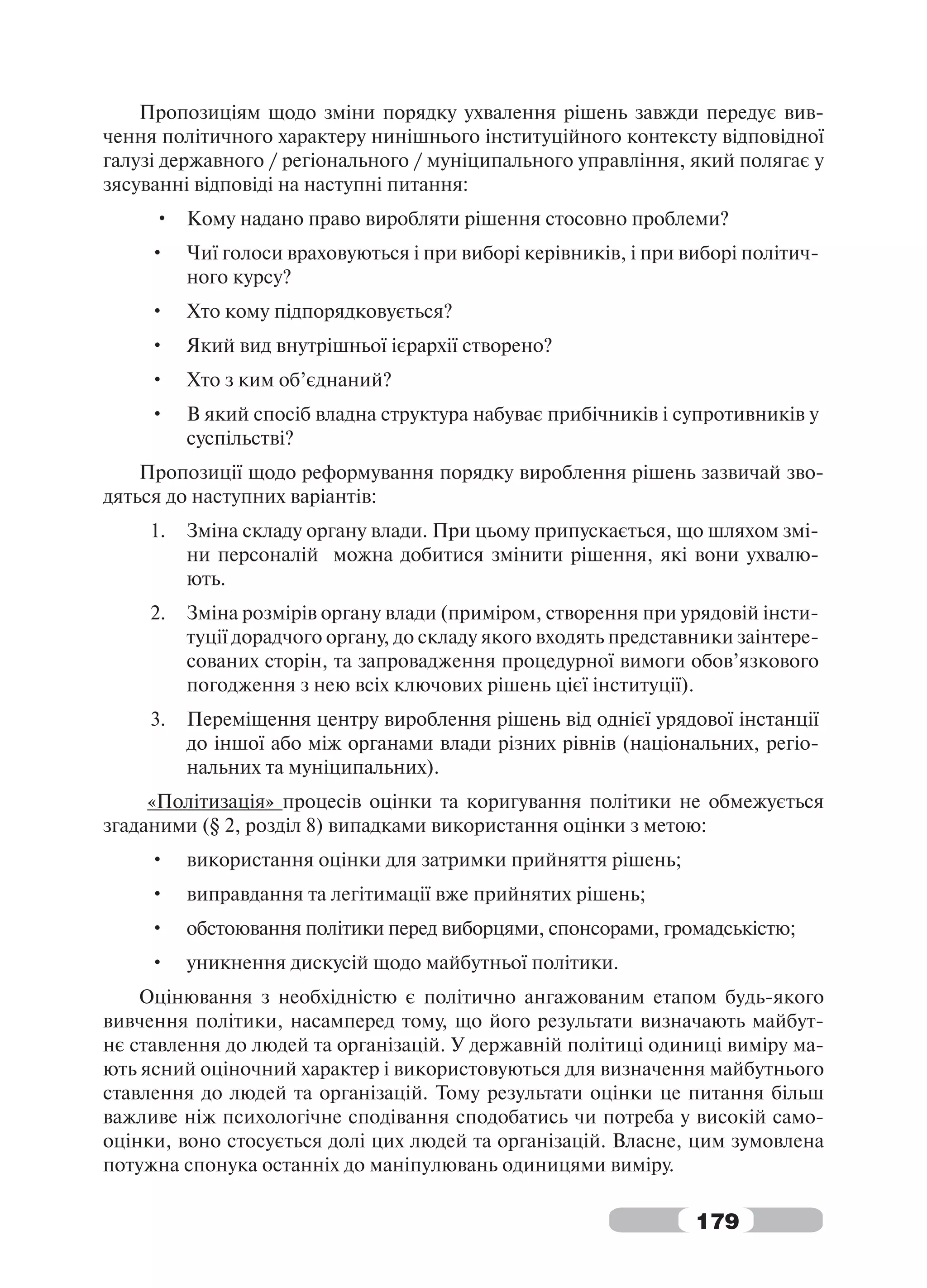 Пропозиціям щодо зміни порядку ухвалення рішень завжди передує вив-
чення політичного характеру нинішнього інституційного контексту відповідної
галузі державного / регіонального / муніципального управління, який полягає у
зясуванні відповіді на наступні питання:
     • Кому надано право виробляти рішення стосовно проблеми?
     •    Чиї голоси враховуються і при виборі керівників, і при виборі політич-
          ного курсу?
     •    Хто кому підпорядковується?
     •    Який вид внутрішньої ієрархії створено?
     •    Хто з ким об’єднаний?
     •    В який спосіб владна структура набуває прибічників і супротивників у
          суспільстві?
    Пропозиції щодо реформування порядку вироблення рішень зазвичай зво-
дяться до наступних варіантів:
     1.   Зміна складу органу влади. При цьому припускається, що шляхом змі-
          ни персоналій можна добитися змінити рішення, які вони ухвалю-
          ють.
     2.   Зміна розмірів органу влади (приміром, створення при урядовій інсти-
          туції дорадчого органу, до складу якого входять представники заінтере-
          сованих сторін, та запровадження процедурної вимоги обов’язкового
          погодження з нею всіх ключових рішень цієї інституції).
     3.   Переміщення центру вироблення рішень від однієї урядової інстанції
          до іншої або між органами влади різних рівнів (національних, регіо-
          нальних та муніципальних).
     «Політизація» процесів оцінки та коригування політики не обмежується
згаданими (§ 2, розділ 8) випадками використання оцінки з метою:
     •    використання оцінки для затримки прийняття рішень;
     •    виправдання та легітимації вже прийнятих рішень;
     •    обстоювання політики перед виборцями, спонсорами, громадськістю;
     •    уникнення дискусій щодо майбутньої політики.
    Оцінювання з необхідністю є політично ангажованим етапом будь-якого
вивчення політики, насамперед тому, що його результати визначають майбут-
нє ставлення до людей та організацій. У державній політиці одиниці виміру ма-
ють ясний оціночний характер і використовуються для визначення майбутнього
ставлення до людей та організацій. Тому результати оцінки це питання більш
важливе ніж психологічне сподівання сподобатись чи потреба у високій само-
оцінки, воно стосується долі цих людей та організацій. Власне, цим зумовлена
потужна спонука останніх до маніпулювань одиницями виміру.

                                                                  179
 