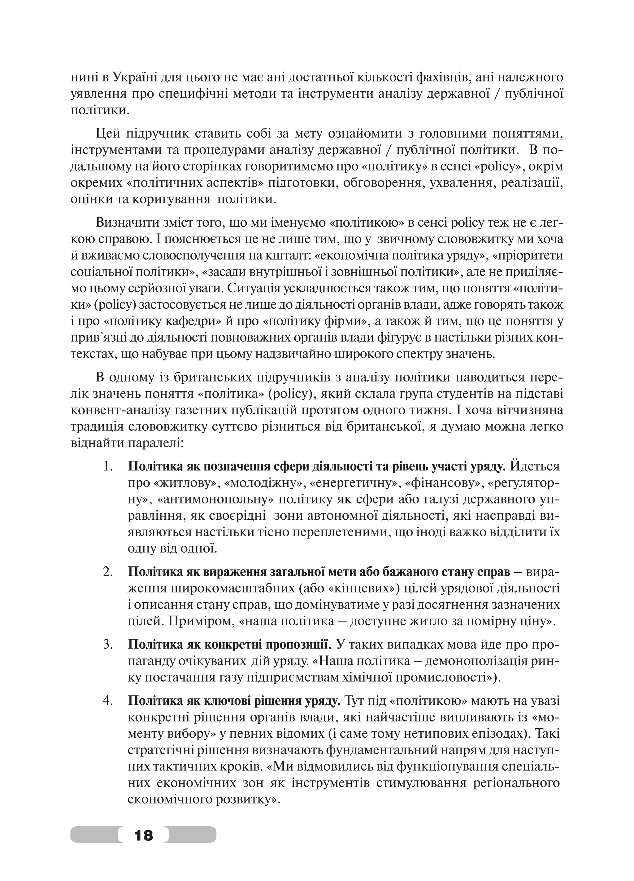 нині в Україні для цього не має ані достатньої кількості фахівців, ані належного
уявлення про специфічні методи та інструменти аналізу державної / публічної
політики.
    Цей підручник ставить собі за мету ознайомити з головними поняттями,
інструментами та процедурами аналізу державної / публічної політики. В по-
дальшому на його сторінках говоритимемо про «політику» в сенсі «policy», окрім
окремих «політичних аспектів» підготовки, обговорення, ухвалення, реалізації,
оцінки та коригування політики.
    Визначити зміст того, що ми іменуємо «політикою» в сенсі policy теж не є лег-
кою справою. І пояснюється це не лише тим, що у звичному слововжитку ми хоча
й вживаємо словосполучення на кшталт: «економічна політика уряду», «пріоритети
соціальної політики», «засади внутрішньої і зовнішньої політики», але не приділяє-
мо цьому серйозної уваги. Ситуація ускладнюється також тим, що поняття «політи-
ки» (policy) застосовується не лише до діяльності органів влади, адже говорять також
і про «політику кафедри» й про «політику фірми», а також й тим, що це поняття у
прив’язці до діяльності повноважних органів влади фігурує в настільки різних кон-
текстах, що набуває при цьому надзвичайно широкого спектру значень.
    В одному із британських підручників з аналізу політики наводиться пере-
лік значень поняття «політика» (policy), який склала група студентів на підставі
конвент-аналізу газетних публікацій протягом одного тижня. І хоча вітчизняна
традиція слововжитку суттєво різниться від британської, я думаю можна легко
віднайти паралелі:
     1.   Політика як позначення сфери діяльності та рівень участі уряду. Йдеться
          про «житлову», «молодіжну», «енергетичну», «фінансову», «регулятор-
          ну», «антимонопольну» політику як сфери або галузі державного уп-
          равління, як своєрідні зони автономної діяльності, які насправді ви-
          являються настільки тісно переплетеними, що іноді важко відділити їх
          одну від одної.
     2.   Політика як вираження загальної мети або бажаного стану справ – вира-
          ження широкомасштабних (або «кінцевих») цілей урядової діяльності
          і описання стану справ, що домінуватиме у разі досягнення зазначених
          цілей. Приміром, «наша політика – доступне житло за помірну ціну».
     3.   Політика як конкретні пропозиції. У таких випадках мова йде про про-
          паганду очікуваних дій уряду. «Наша політика – демонополізація рин-
          ку постачання газу підприємствам хімічної промисловості»).
     4.   Політика як ключові рішення уряду. Тут під «політикою» мають на увазі
          конкретні рішення органів влади, які найчастіше випливають із «мо-
          менту вибору» у певних відомих (і саме тому нетипових епізодах). Такі
          стратегічні рішення визначають фундаментальний напрям для наступ-
          них тактичних кроків. «Ми відмовились від функціонування спеціаль-
          них економічних зон як інструментів стимулювання регіонального
          економічного розвитку».

          18
 