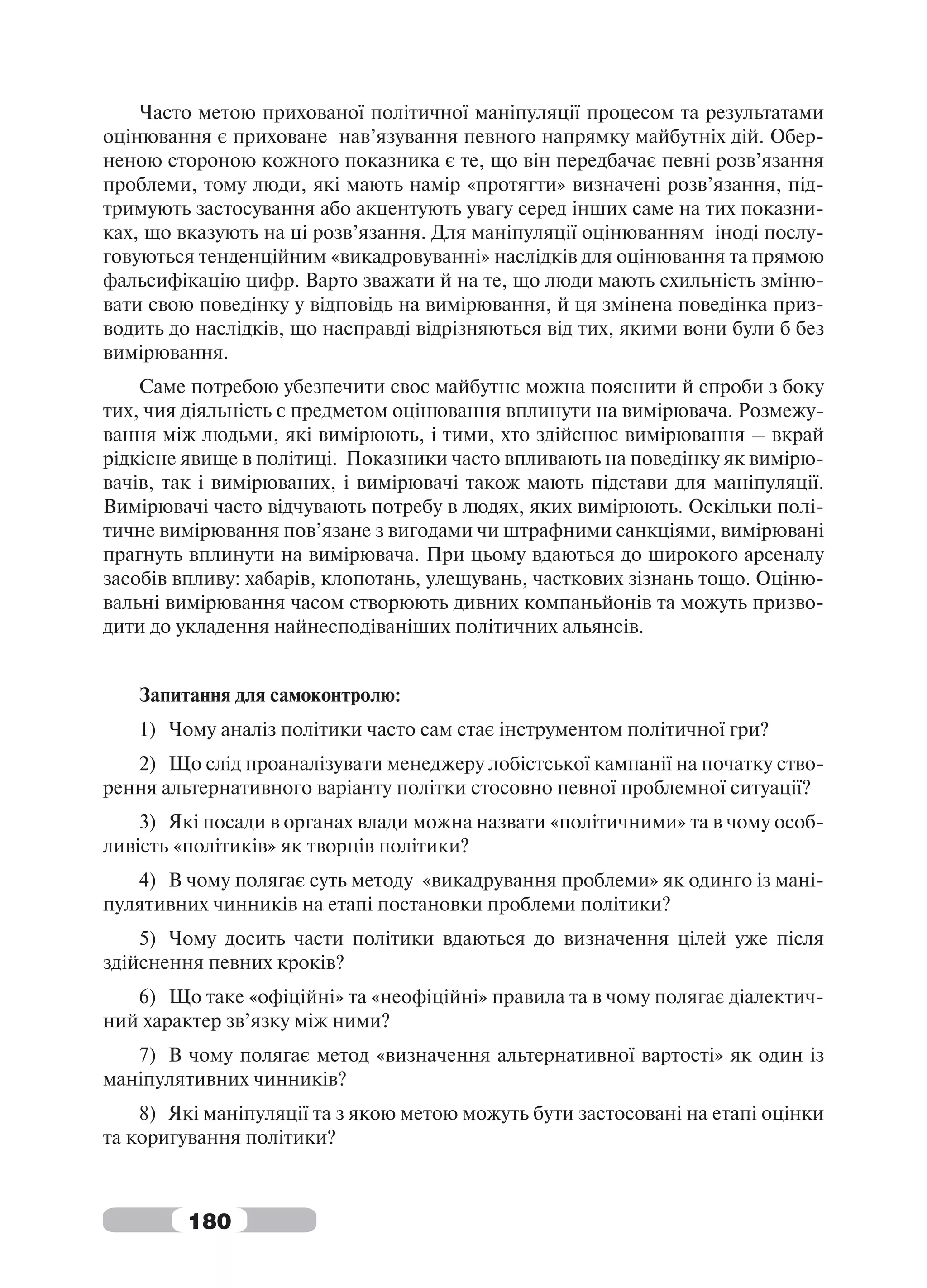 Часто метою прихованої політичної маніпуляції процесом та результатами
оцінювання є приховане нав’язування певного напрямку майбутніх дій. Обер-
неною стороною кожного показника є те, що він передбачає певні розв’язання
проблеми, тому люди, які мають намір «протягти» визначені розв’язання, під-
тримують застосування або акцентують увагу серед інших саме на тих показни-
ках, що вказують на ці розв’язання. Для маніпуляції оцінюванням іноді послу-
говуються тенденційним «викадровуванні» наслідків для оцінювання та прямою
фальсифікацію цифр. Варто зважати й на те, що люди мають схильність зміню-
вати свою поведінку у відповідь на вимірювання, й ця змінена поведінка приз-
водить до наслідків, що насправді відрізняються від тих, якими вони були б без
вимірювання.
    Саме потребою убезпечити своє майбутнє можна пояснити й спроби з боку
тих, чия діяльність є предметом оцінювання вплинути на вимірювача. Розмежу-
вання між людьми, які вимірюють, і тими, хто здійснює вимірювання – вкрай
рідкісне явище в політиці. Показники часто впливають на поведінку як вимірю-
вачів, так і вимірюваних, і вимірювачі також мають підстави для маніпуляції.
Вимірювачі часто відчувають потребу в людях, яких вимірюють. Оскільки полі-
тичне вимірювання пов’язане з вигодами чи штрафними санкціями, вимірювані
прагнуть вплинути на вимірювача. При цьому вдаються до широкого арсеналу
засобів впливу: хабарів, клопотань, улещувань, часткових зізнань тощо. Оціню-
вальні вимірювання часом створюють дивних компаньйонів та можуть призво-
дити до укладення найнесподіваніших політичних альянсів.


   Запитання для самоконтролю:
   1) Чому аналіз політики часто сам стає інструментом політичної гри?
   2) Що слід проаналізувати менеджеру лобістської кампанії на початку ство-
рення альтернативного варіанту політки стосовно певної проблемної ситуації?
    3) Які посади в органах влади можна назвати «політичними» та в чому особ-
ливість «політиків» як творців політики?
   4) В чому полягає суть методу «викадрування проблеми» як одинго із мані-
пулятивних чинників на етапі постановки проблеми політики?
    5) Чому досить части політики вдаються до визначення цілей уже після
здійснення певних кроків?
   6) Що таке «офіційні» та «неофіційні» правила та в чому полягає діалектич-
ний характер зв’язку між ними?
   7) В чому полягає метод «визначення альтернативної вартості» як один із
маніпулятивних чинників?
    8) Які маніпуляції та з якою метою можуть бути застосовані на етапі оцінки
та коригування політики?



         180
 