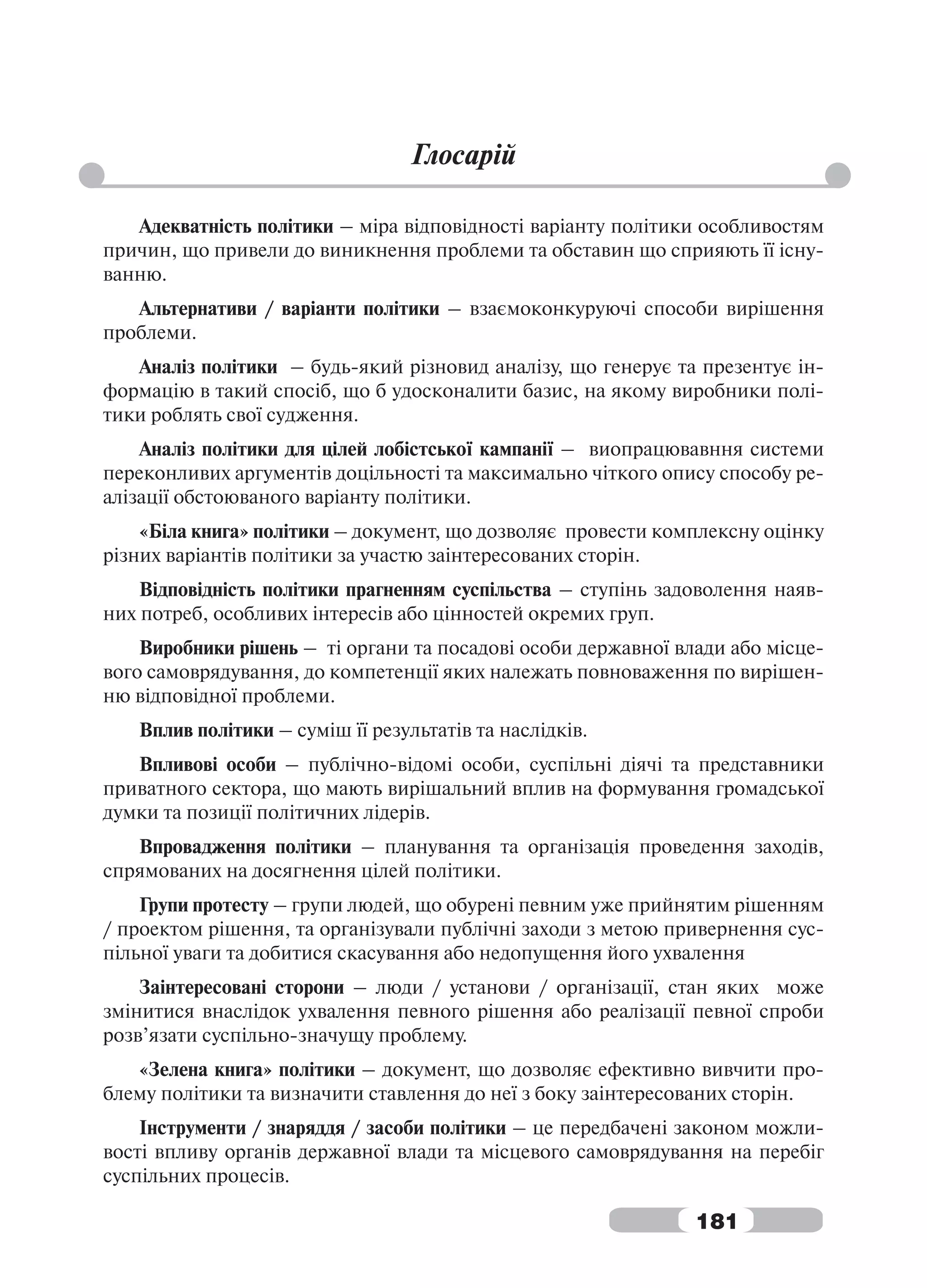 Глосарій

   Адекватність політики – міра відповідності варіанту політики особливостям
причин, що привели до виникнення проблеми та обставин що сприяють її існу-
ванню.
   Альтернативи / варіанти політики – взаємоконкуруючі способи вирішення
проблеми.
   Аналіз політики – будь-який різновид аналізу, що генерує та презентує ін-
формацію в такий спосіб, що б удосконалити базис, на якому виробники полі-
тики роблять свої судження.
    Аналіз політики для цілей лобістської кампанії – виопрацювавння системи
переконливих аргументів доцільності та максимально чіткого опису способу ре-
алізації обстоюваного варіанту політики.
    «Біла книга» політики – документ, що дозволяє провести комплексну оцінку
різних варіантів політики за участю заінтересованих сторін.
    Відповідність політики прагненням суспільства – ступінь задоволення наяв-
них потреб, особливих інтересів або цінностей окремих груп.
    Виробники рішень – ті органи та посадові особи державної влади або місце-
вого самоврядування, до компетенції яких належать повноваження по вирішен-
ню відповідної проблеми.
   Вплив політики – суміш її результатів та наслідків.
   Впливові особи – публічно-відомі особи, суспільні діячі та представники
приватного сектора, що мають вирішальний вплив на формування громадської
думки та позиції політичних лідерів.
   Впровадження політики – планування та організація проведення заходів,
спрямованих на досягнення цілей політики.
    Групи протесту – групи людей, що обурені певним уже прийнятим рішенням
/ проектом рішення, та організували публічні заходи з метою привернення сус-
пільної уваги та добитися скасування або недопущення його ухвалення
    Заінтересовані сторони – люди / установи / організації, стан яких може
змінитися внаслідок ухвалення певного рішення або реалізації певної спроби
розв’язати суспільно-значущу проблему.
   «Зелена книга» політики – документ, що дозволяє ефективно вивчити про-
блему політики та визначити ставлення до неї з боку заінтересованих сторін.
    Інструменти / знаряддя / засоби політики – це передбачені законом можли-
вості впливу органів державної влади та місцевого самоврядування на перебіг
суспільних процесів.

                                                               181
 