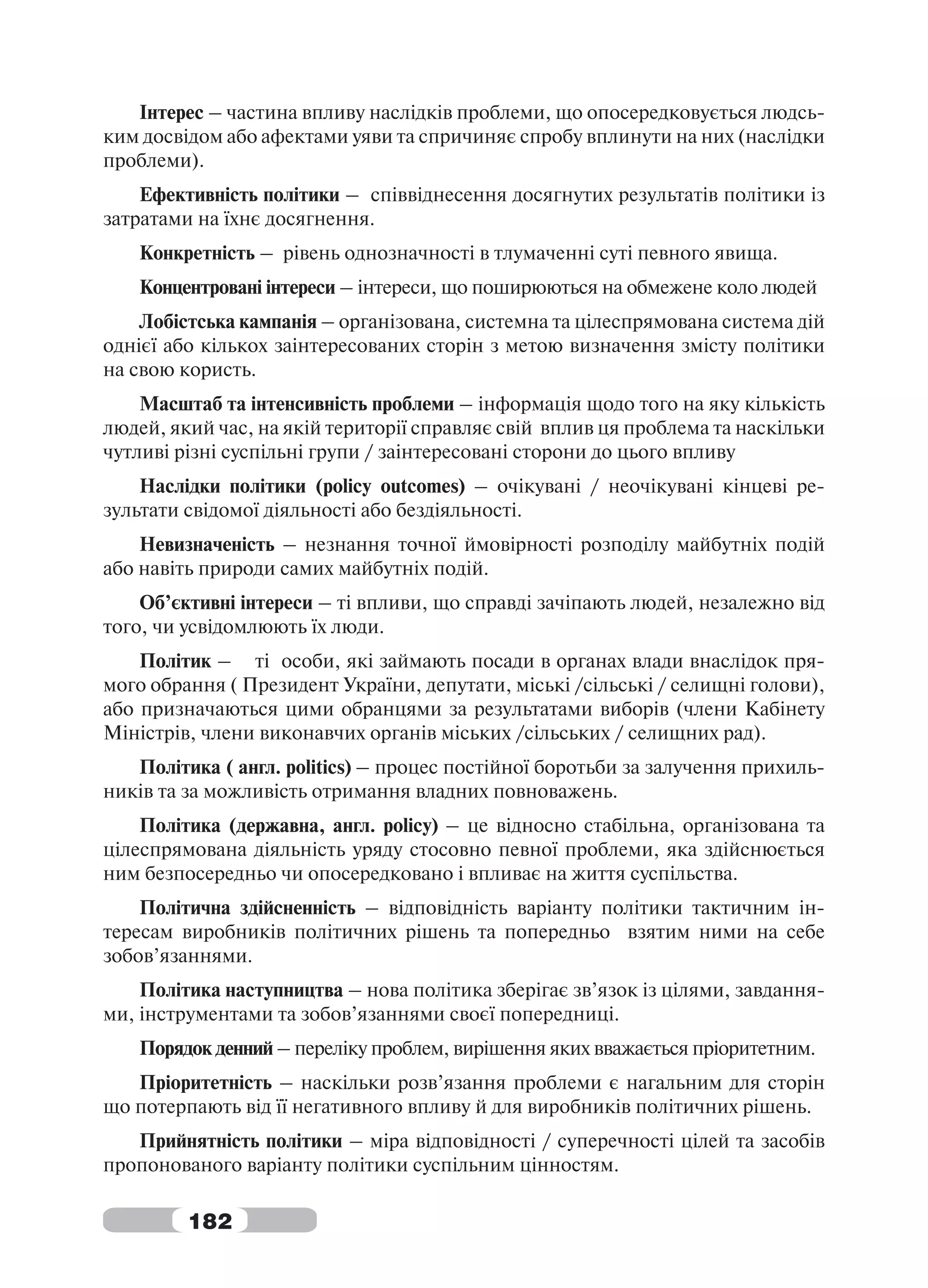 Інтерес – частина впливу наслідків проблеми, що опосередковується людсь-
ким досвідом або афектами уяви та спричиняє спробу вплинути на них (наслідки
проблеми).
    Ефективність політики – співвіднесення досягнутих результатів політики із
затратами на їхнє досягнення.
   Конкретність – рівень однозначності в тлумаченні суті певного явища.
   Концентровані інтереси – інтереси, що поширюються на обмежене коло людей
    Лобістська кампанія – організована, системна та цілеспрямована система дій
однієї або кількох заінтересованих сторін з метою визначення змісту політики
на свою користь.
    Масштаб та інтенсивність проблеми – інформація щодо того на яку кількість
людей, який час, на якій території справляє свій вплив ця проблема та наскільки
чутливі різні суспільні групи / заінтересовані сторони до цього впливу
    Наслідки політики (policy outcomes) – очікувані / неочікувані кінцеві ре-
зультати свідомої діяльності або бездіяльності.
    Невизначеність – незнання точної ймовірності розподілу майбутніх подій
або навіть природи самих майбутніх подій.
    Об’єктивні інтереси – ті впливи, що справді зачіпають людей, незалежно від
того, чи усвідомлюють їх люди.
    Політик – ті особи, які займають посади в органах влади внаслідок пря-
мого обрання ( Президент України, депутати, міські /сільські / селищні голови),
або призначаються цими обранцями за результатами виборів (члени Кабінету
Міністрів, члени виконавчих органів міських /сільських / селищних рад).
   Політика ( англ. politics) – процес постійної боротьби за залучення прихиль-
ників та за можливість отримання владних повноважень.
    Політика (державна, англ. policy) – це відносно стабільна, організована та
цілеспрямована діяльність уряду стосовно певної проблеми, яка здійснюється
ним безпосередньо чи опосередковано і впливає на життя суспільства.
    Політична здійсненність – відповідність варіанту політики тактичним ін-
тересам виробників політичних рішень та попередньо взятим ними на себе
зобов’язаннями.
    Політика наступництва – нова політика зберігає зв’язок із цілями, завдання-
ми, інструментами та зобов’язаннями своєї попередниці.
   Порядок денний – переліку проблем, вирішення яких вважається пріоритетним.
   Пріоритетність – наскільки розв’язання проблеми є нагальним для сторін
що потерпають від її негативного впливу й для виробників політичних рішень.
   Прийнятність політики – міра відповідності / суперечності цілей та засобів
пропонованого варіанту політики суспільним цінностям.

         182
 