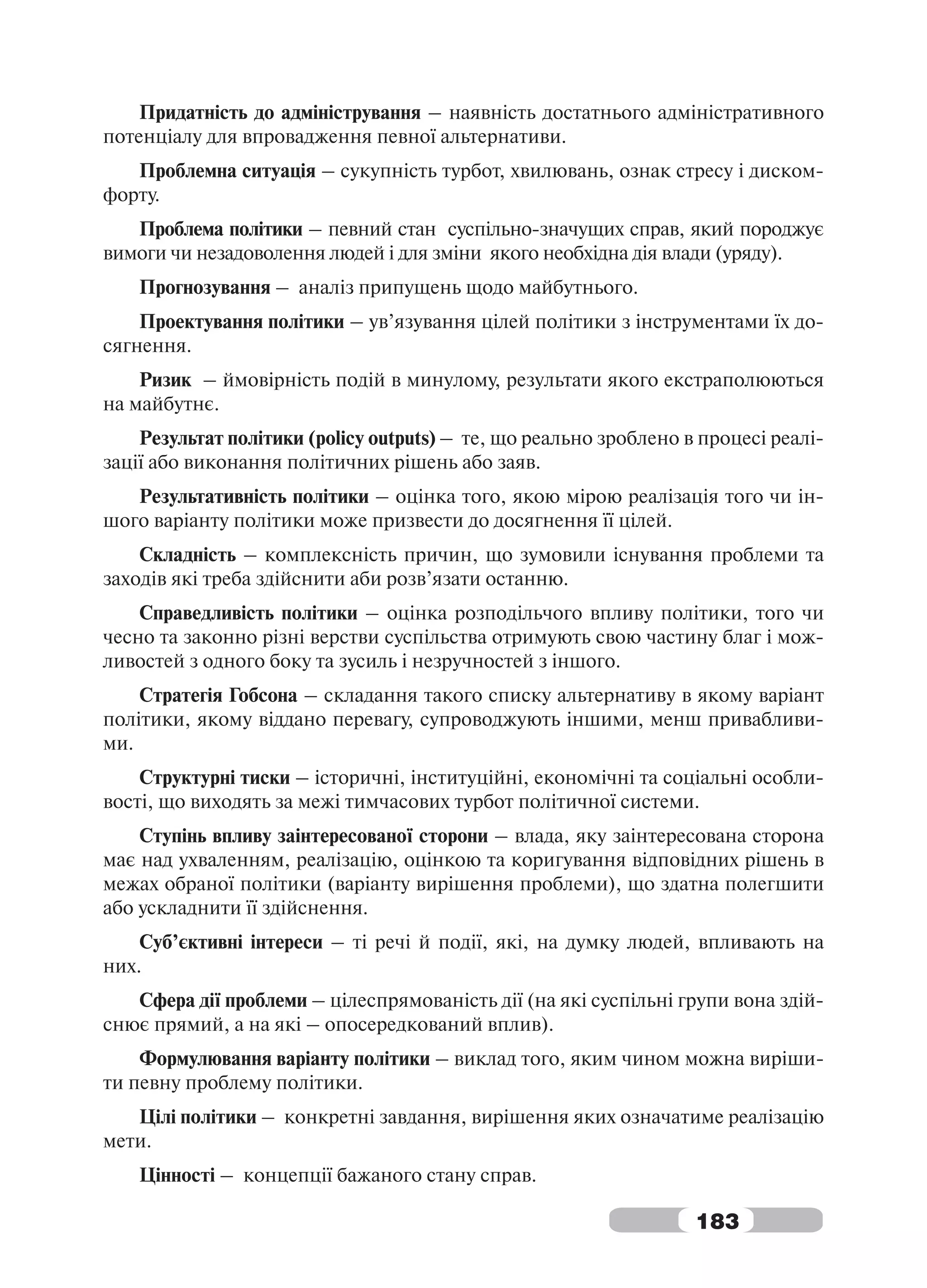 Придатність до адміністрування – наявність достатнього адміністративного
потенціалу для впровадження певної альтернативи.
   Проблемна ситуація – сукупність турбот, хвилювань, ознак стресу і диском-
форту.
   Проблема політики – певний стан суспільно-значущих справ, який породжує
вимоги чи незадоволення людей і для зміни якого необхідна дія влади (уряду).
    Прогнозування – аналіз припущень щодо майбутнього.
    Проектування політики – ув’язування цілей політики з інструментами їх до-
сягнення.
    Ризик – ймовірність подій в минулому, результати якого екстраполюються
на майбутнє.
    Результат політики (policy outputs) – те, що реально зроблено в процесі реалі-
зації або виконання політичних рішень або заяв.
   Результативність політики – оцінка того, якою мірою реалізація того чи ін-
шого варіанту політики може призвести до досягнення її цілей.
    Складність – комплексність причин, що зумовили існування проблеми та
заходів які треба здійснити аби розв’язати останню.
    Справедливість політики – оцінка розподільчого впливу політики, того чи
чесно та законно різні верстви суспільства отримують свою частину благ і мож-
ливостей з одного боку та зусиль і незручностей з іншого.
    Стратегія Гобсона – складання такого списку альтернативу в якому варіант
політики, якому віддано перевагу, супроводжують іншими, менш привабливи-
ми.
    Структурні тиски – історичні, інституційні, економічні та соціальні особли-
вості, що виходять за межі тимчасових турбот політичної системи.
    Ступінь впливу заінтересованої сторони – влада, яку заінтересована сторона
має над ухваленням, реалізацію, оцінкою та коригування відповідних рішень в
межах обраної політики (варіанту вирішення проблеми), що здатна полегшити
або ускладнити її здійснення.
    Суб’єктивні інтереси – ті речі й події, які, на думку людей, впливають на
них.
   Сфера дії проблеми – цілеспрямованість дії (на які суспільні групи вона здій-
снює прямий, а на які – опосередкований вплив).
    Формулювання варіанту політики – виклад того, яким чином можна виріши-
ти певну проблему політики.
   Цілі політики – конкретні завдання, вирішення яких означатиме реалізацію
мети.
    Цінності – концепції бажаного стану справ.

                                                                   183
 
