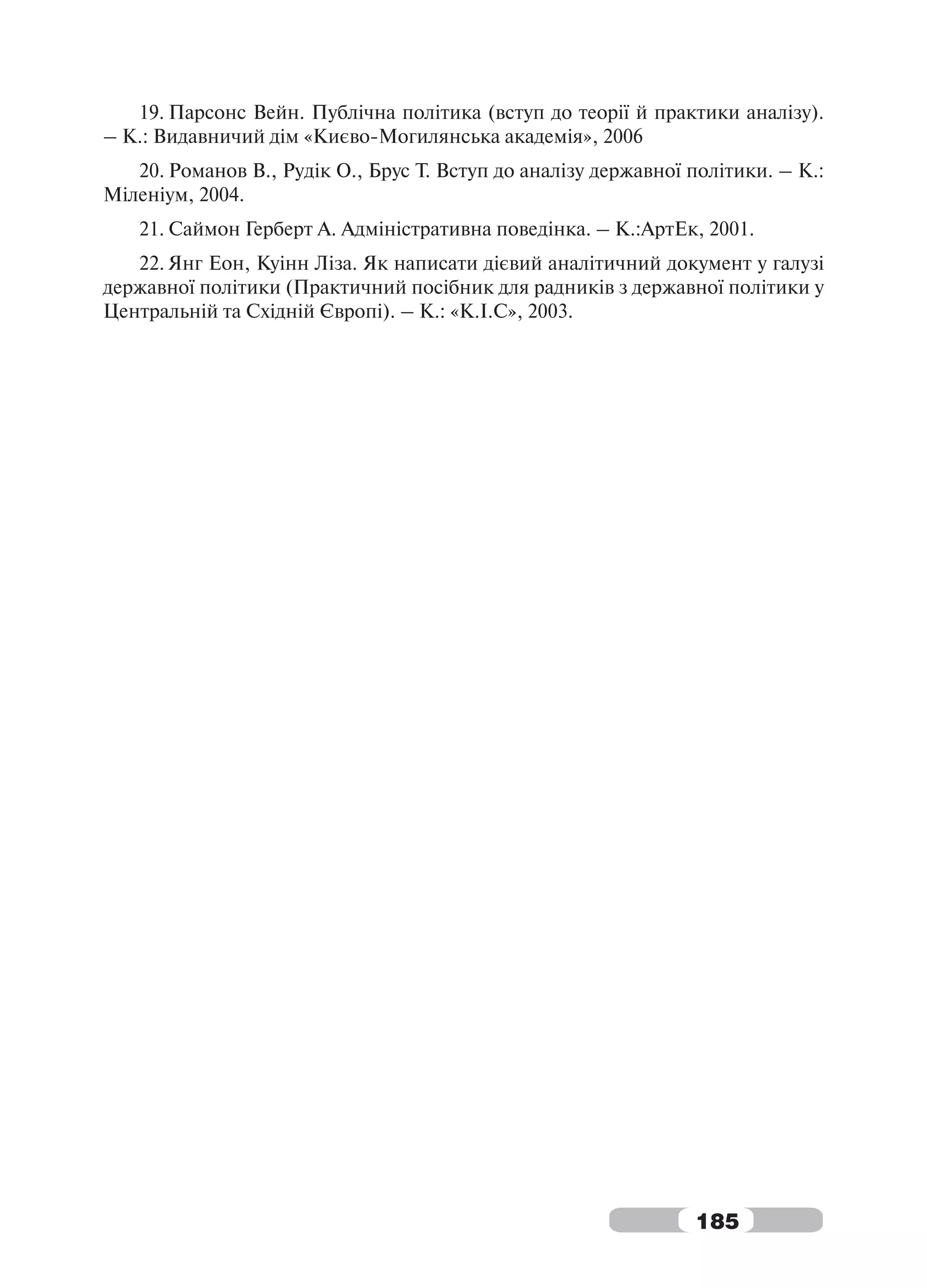 19. Парсонс Вейн. Публічна політика (вступ до теорії й практики аналізу).
– К.: Видавничий дім «Києво-Могилянська академія», 2006
   20. Романов В., Рудік О., Брус Т. Вступ до аналізу державної політики. – К.:
Міленіум, 2004.
   21. Саймон Герберт А. Адміністративна поведінка. – К.:АртЕк, 2001.
   22. Янг Еон, Куінн Ліза. Як написати дієвий аналітичний документ у галузі
державної політики (Практичний посібник для радників з державної політики у
Центральній та Східній Європі). – К.: «К.І.С», 2003.




                                                                185
 