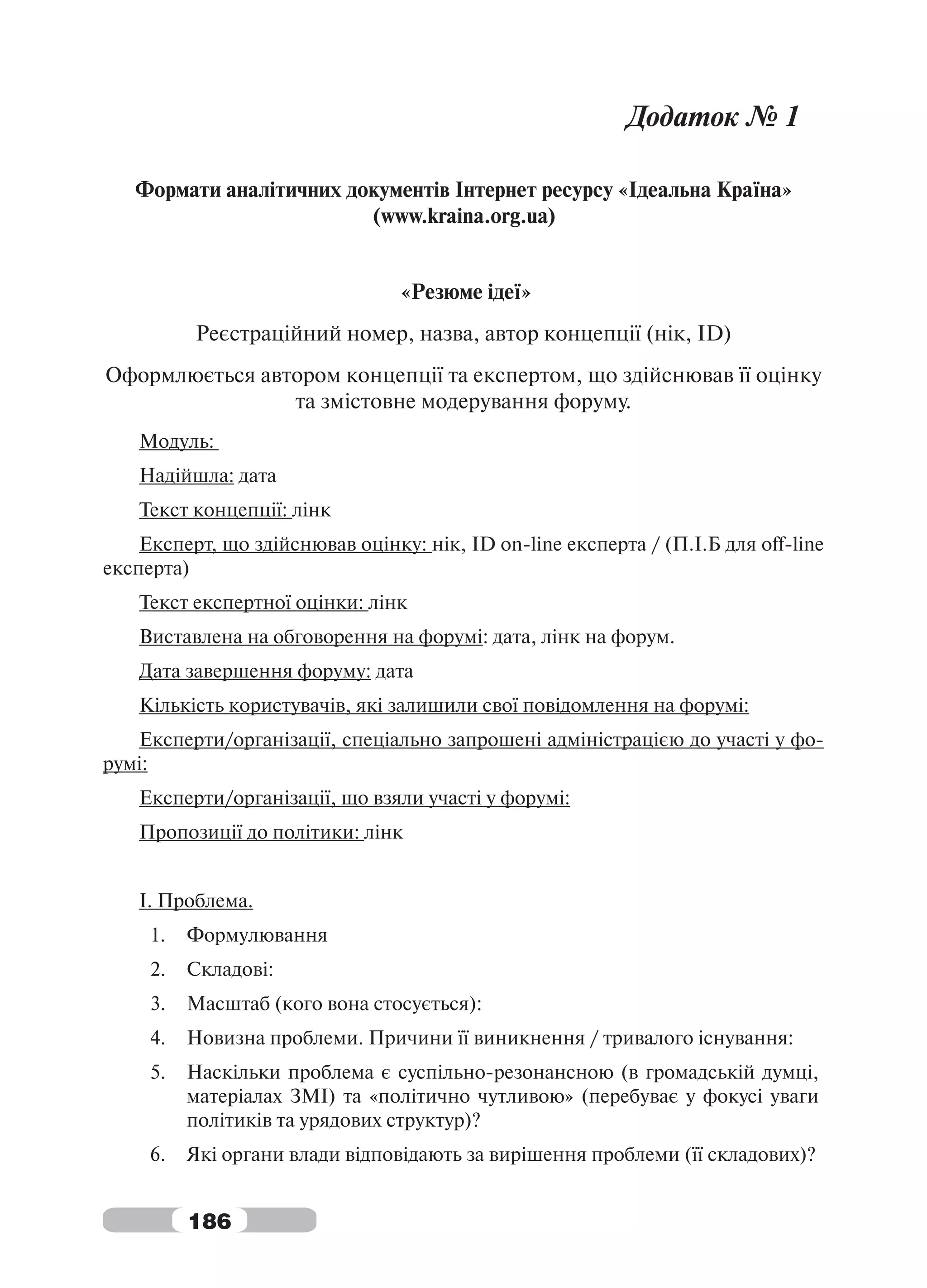Додаток № 1

   Формати аналітичних документів Інтернет ресурсу «Ідеальна Країна»
                         (www.kraina.org.ua)


                                 «Резюме ідеї»
          Реєстраційний номер, назва, автор концепції (нік, ID)
Оформлюється автором концепції та експертом, що здійснював її оцінку
                та змістовне модерування форуму.
    Модуль:
    Надійшла: дата
    Текст концепції: лінк
    Експерт, що здійснював оцінку: нік, ID on-line експерта / (П.І.Б для off-line
експерта)
    Текст експертної оцінки: лінк
    Виставлена на обговорення на форумі: дата, лінк на форум.
    Дата завершення форуму: дата
    Кількість користувачів, які залишили свої повідомлення на форумі:
   Експерти/організації, спеціально запрошені адміністрацією до участі у фо-
румі:
    Експерти/організації, що взяли участі у форумі:
    Пропозиції до політики: лінк


    І. Проблема.
     1.   Формулювання
     2.   Складові:
     3.   Масштаб (кого вона стосується):
     4.   Новизна проблеми. Причини її виникнення / тривалого існування:
     5.   Наскільки проблема є суспільно-резонансною (в громадській думці,
          матеріалах ЗМІ) та «політично чутливою» (перебуває у фокусі уваги
          політиків та урядових структур)?
     6.   Які органи влади відповідають за вирішення проблеми (її складових)?


          186
 