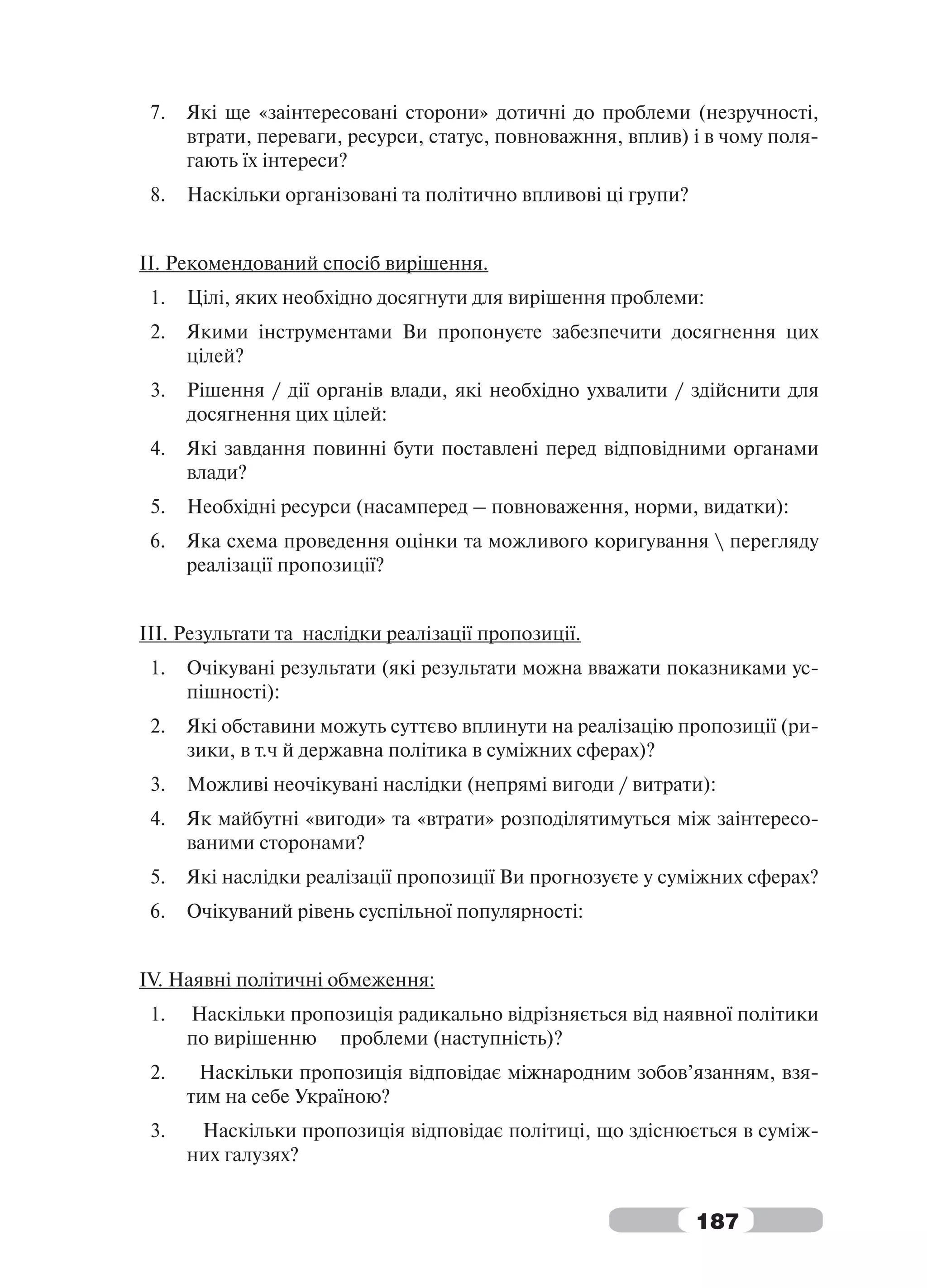 7.   Які ще «заінтересовані сторони» дотичні до проблеми (незручності,
      втрати, переваги, ресурси, статус, повноважння, вплив) і в чому поля-
      гають їх інтереси?
 8.   Наскільки організовані та політично впливові ці групи?


ІІ. Рекомендований спосіб вирішення.
 1.   Цілі, яких необхідно досягнути для вирішення проблеми:
 2.   Якими інструментами Ви пропонуєте забезпечити досягнення цих
      цілей?
 3.   Рішення / дії органів влади, які необхідно ухвалити / здійснити для
      досягнення цих цілей:
 4.   Які завдання повинні бути поставлені перед відповідними органами
      влади?
 5.   Необхідні ресурси (насамперед – повноваження, норми, видатки):
 6.   Яка схема проведення оцінки та можливого коригування  перегляду
      реалізації пропозиції?


III. Результати та наслідки реалізації пропозиції.
 1.   Очікувані результати (які результати можна вважати показниками ус-
      пішності):
 2.   Які обставини можуть суттєво вплинути на реалізацію пропозиції (ри-
      зики, в т.ч й державна політика в суміжних сферах)?
 3.   Можливі неочікувані наслідки (непрямі вигоди / витрати):
 4.   Як майбутні «вигоди» та «втрати» розподілятимуться між заінтересо-
      ваними сторонами?
 5.   Які наслідки реалізації пропозиції Ви прогнозуєте у суміжних сферах?
 6.   Очікуваний рівень суспільної популярності:


IV. Наявні політичні обмеження:
 1.   Наскільки пропозиція радикально відрізняється від наявної політики
      по вирішенню проблеми (наступність)?
 2.    Наскільки пропозиція відповідає міжнародним зобов’язанням, взя-
      тим на себе Україною?
 3.    Наскільки пропозиція відповідає політиці, що здіснюється в суміж-
      них галузях?


                                                               187
 