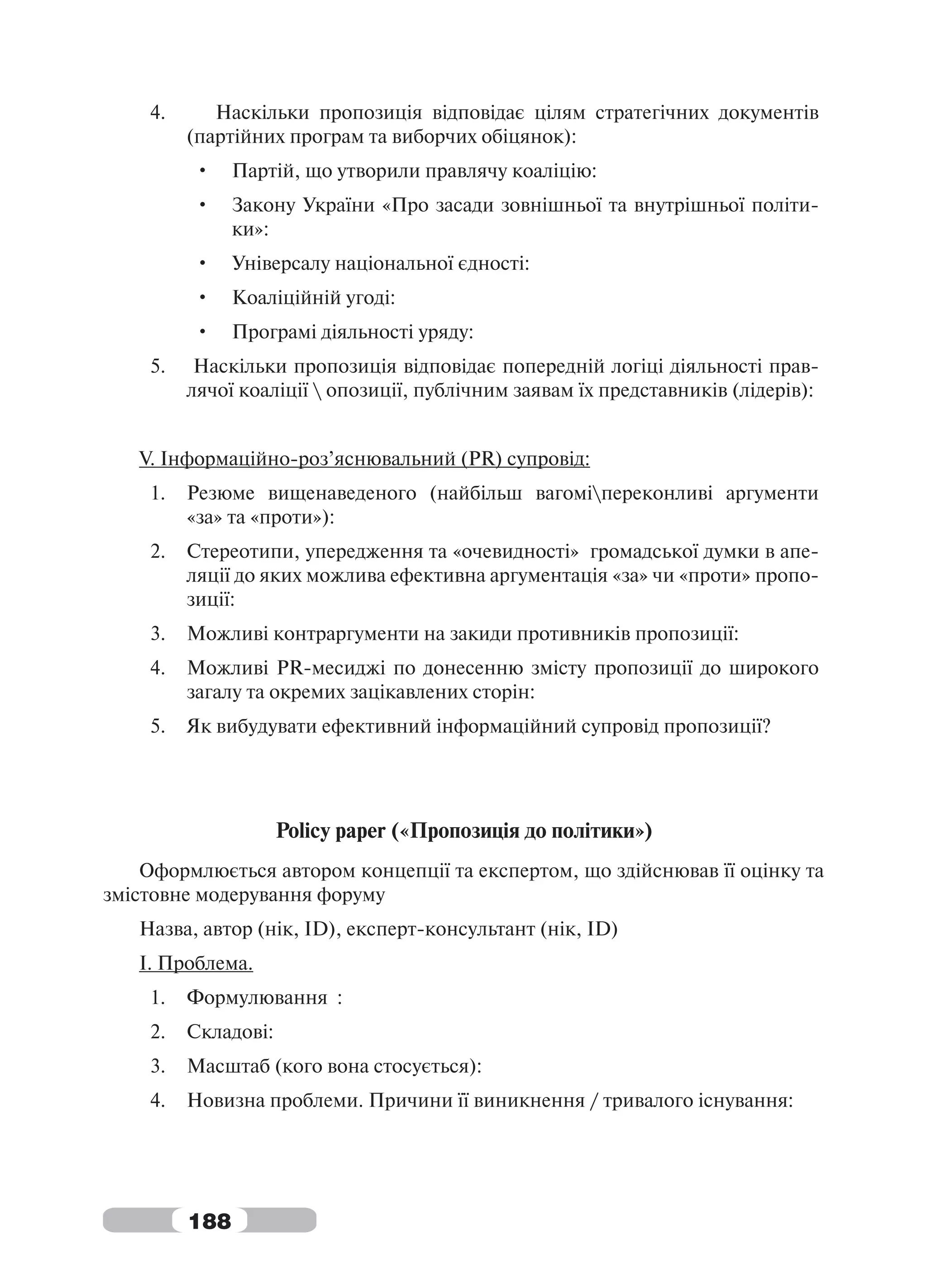 4.      Наскільки пропозиція відповідає цілям стратегічних документів
         (партійних програм та виборчих обіцянок):
         •     Партій, що утворили правлячу коаліцію:
         •     Закону України «Про засади зовнішньої та внутрішньої політи-
               ки»:
         •     Універсалу національної єдності:
         •     Коаліційній угоді:
         •     Програмі діяльності уряду:
    5.    Наскільки пропозиція відповідає попередній логіці діяльності прав-
         лячої коаліції  опозиції, публічним заявам їх представників (лідерів):


   V. Інформаційно-роз’яснювальний (PR) супровід:
    1.   Резюме вищенаведеного (найбільш вагоміпереконливі аргументи
         «за» та «проти»):
    2.   Стереотипи, упередження та «очевидності» громадської думки в апе-
         ляції до яких можлива ефективна аргументація «за» чи «проти» пропо-
         зиції:
    3.   Можливі контраргументи на закиди противників пропозиції:
    4.   Можливі PR-месиджі по донесенню змісту пропозиції до широкого
         загалу та окремих зацікавлених сторін:
    5.   Як вибудувати ефективний інформаційний супровід пропозиції?




                     Policy paper («Пропозиція до політики»)
    Оформлюється автором концепції та експертом, що здійснював її оцінку та
змістовне модерування форуму
   Назва, автор (нік, ID), експерт-консультант (нік, ID)
   І. Проблема.
    1.   Формулювання :
    2.   Складові:
    3.   Масштаб (кого вона стосується):
    4.   Новизна проблеми. Причини її виникнення / тривалого існування:




         188
 