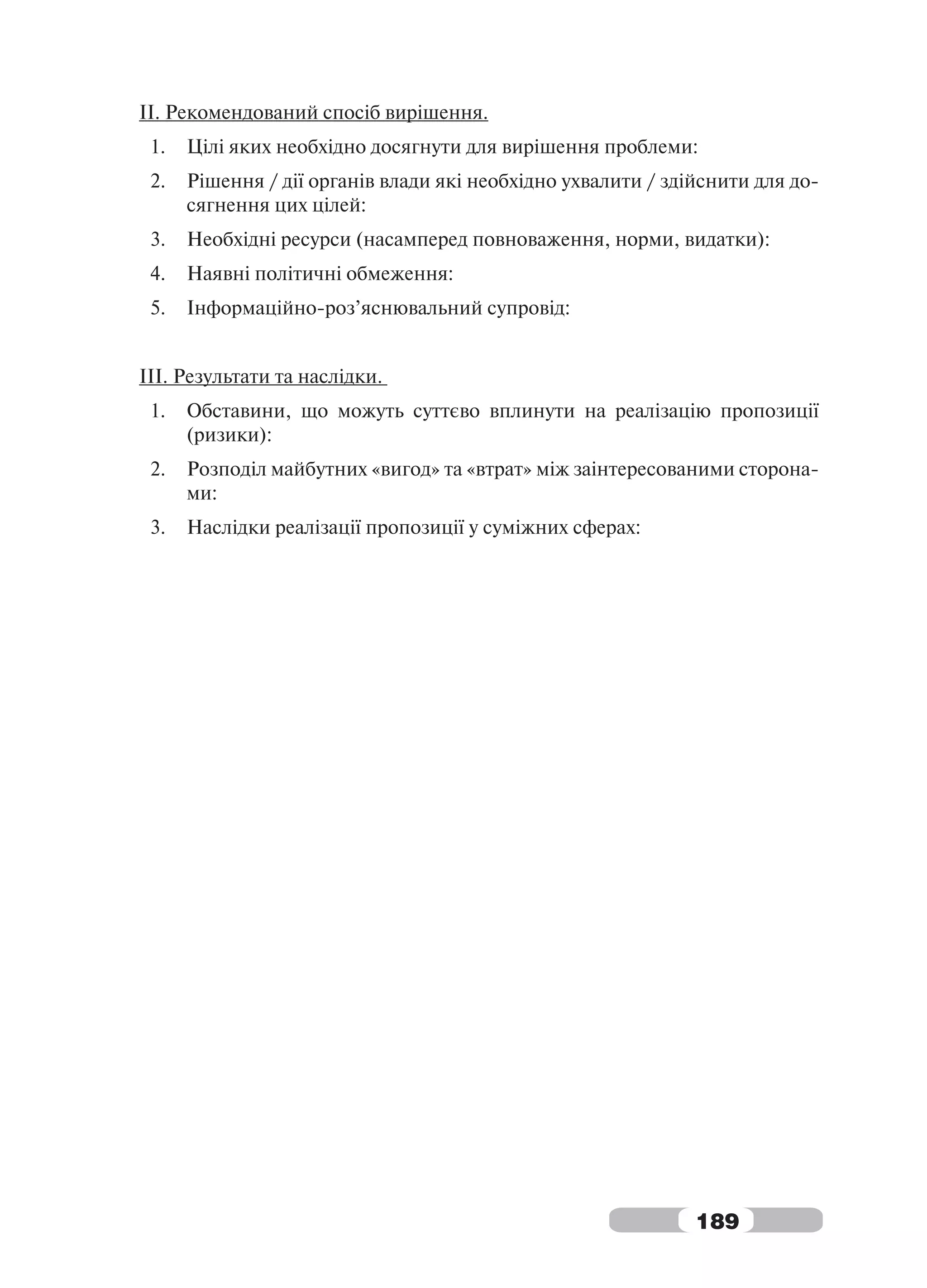 ІІ. Рекомендований спосіб вирішення.
 1.   Цілі яких необхідно досягнути для вирішення проблеми:
 2.   Рішення / дії органів влади які необхідно ухвалити / здійснити для до-
      сягнення цих цілей:
 3.   Необхідні ресурси (насамперед повноваження, норми, видатки):
 4.   Наявні політичні обмеження:
 5.   Інформаційно-роз’яснювальний супровід:


IІІ. Результати та наслідки.
 1.   Обставини, що можуть суттєво вплинути на реалізацію пропозиції
      (ризики):
 2.   Розподіл майбутних «вигод» та «втрат» між заінтересованими сторона-
      ми:
 3.   Наслідки реалізації пропозиції у суміжних сферах:




                                                              189
 