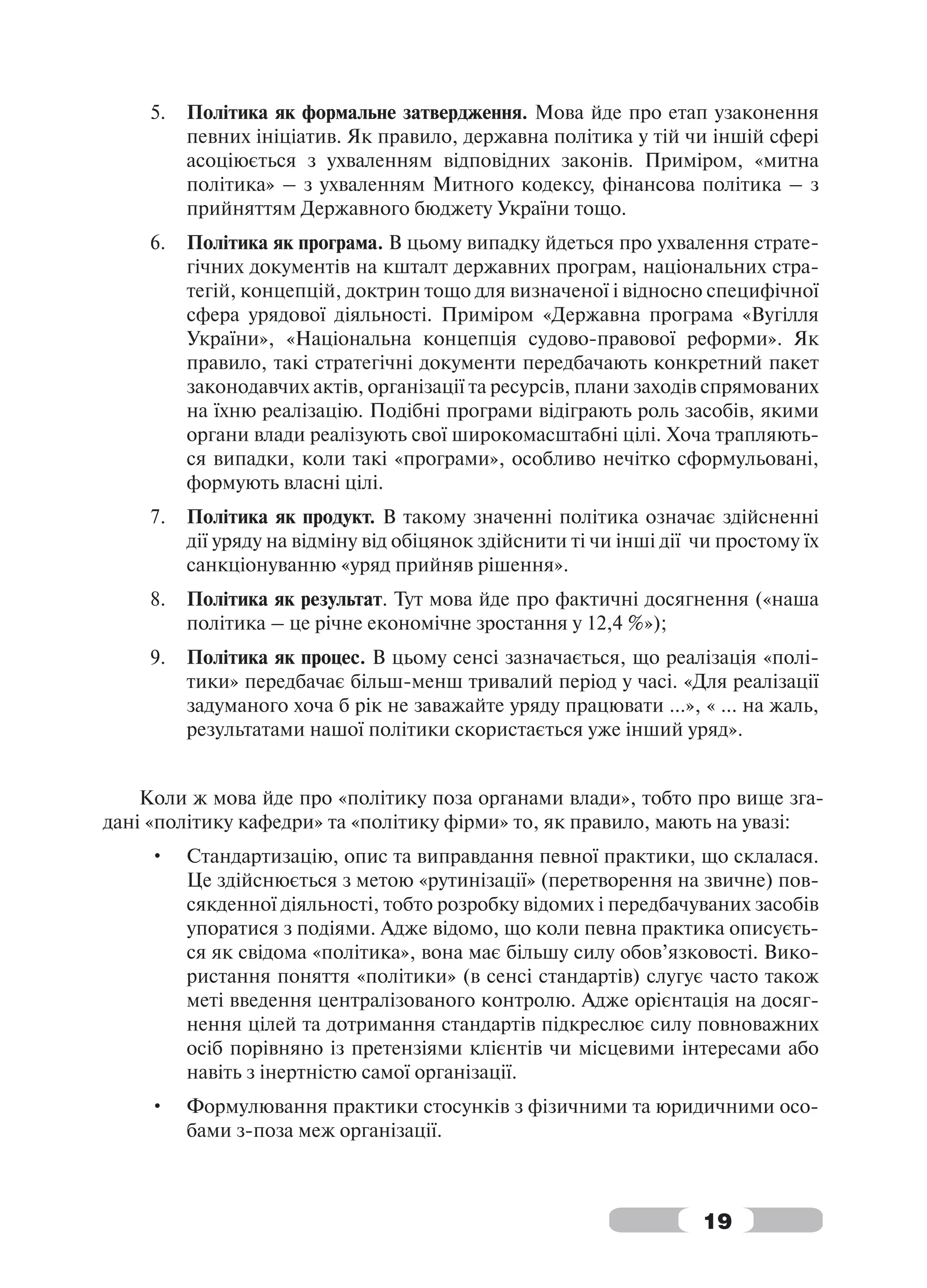 5.   Політика як формальне затвердження. Мова йде про етап узаконення
         певних ініціатив. Як правило, державна політика у тій чи іншій сфері
         асоціюється з ухваленням відповідних законів. Приміром, «митна
         політика» – з ухваленням Митного кодексу, фінансова політика – з
         прийняттям Державного бюджету України тощо.
    6.   Політика як програма. В цьому випадку йдеться про ухвалення страте-
         гічних документів на кшталт державних програм, національних стра-
         тегій, концепцій, доктрин тощо для визначеної і відносно специфічної
         сфера урядової діяльності. Приміром «Державна програма «Вугілля
         України», «Національна концепція судово-правової реформи». Як
         правило, такі стратегічні документи передбачають конкретний пакет
         законодавчих актів, організації та ресурсів, плани заходів спрямованих
         на їхню реалізацію. Подібні програми відіграють роль засобів, якими
         органи влади реалізують свої широкомасштабні цілі. Хоча трапляють-
         ся випадки, коли такі «програми», особливо нечітко сформульовані,
         формують власні цілі.
    7.   Політика як продукт. В такому значенні політика означає здійсненні
         дії уряду на відміну від обіцянок здійснити ті чи інші дії чи простому їх
         санкціонуванню «уряд прийняв рішення».
    8.   Політика як результат. Тут мова йде про фактичні досягнення («наша
         політика – це річне економічне зростання у 12,4 %»);
    9.   Політика як процес. В цьому сенсі зазначається, що реалізація «полі-
         тики» передбачає більш-менш тривалий період у часі. «Для реалізації
         задуманого хоча б рік не заважайте уряду працювати …», « … на жаль,
         результатами нашої політики скористається уже інший уряд».


    Коли ж мова йде про «політику поза органами влади», тобто про вище зга-
дані «політику кафедри» та «політику фірми» то, як правило, мають на увазі:
    •    Стандартизацію, опис та виправдання певної практики, що склалася.
         Це здійснюється з метою «рутинізації» (перетворення на звичне) пов-
         сякденної діяльності, тобто розробку відомих і передбачуваних засобів
         упоратися з подіями. Адже відомо, що коли певна практика описуєть-
         ся як свідома «політика», вона має більшу силу обов’язковості. Вико-
         ристання поняття «політики» (в сенсі стандартів) слугує часто також
         меті введення централізованого контролю. Адже орієнтація на досяг-
         нення цілей та дотримання стандартів підкреслює силу повноважних
         осіб порівняно із претензіями клієнтів чи місцевими інтересами або
         навіть з інертністю самої організації.
    •    Формулювання практики стосунків з фізичними та юридичними осо-
         бами з-поза меж організації.



                                                                    19
 