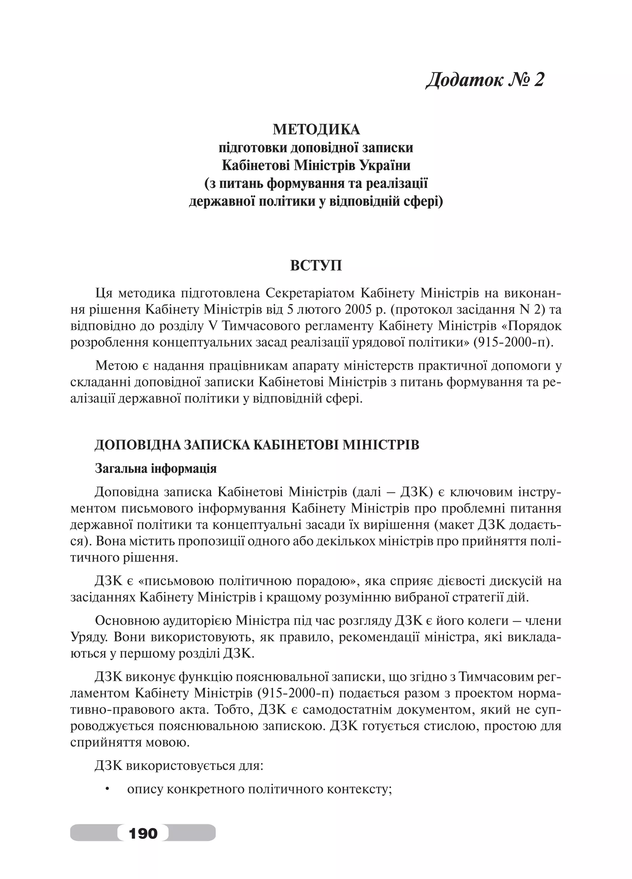 Додаток № 2

                                МЕТОДИКА
                        підготовки доповідної записки
                        Кабінетові Міністрів України
                     (з питань формування та реалізації
                   державної політики у відповідній сфері)



                                   ВСТУП
    Ця методика підготовлена Секретаріатом Кабінету Міністрів на виконан-
ня рішення Кабінету Міністрів від 5 лютого 2005 р. (протокол засідання N 2) та
відповідно до розділу V Тимчасового регламенту Кабінету Міністрів «Порядок
розроблення концептуальних засад реалізації урядової політики» (915-2000-п).
    Метою є надання працівникам апарату міністерств практичної допомоги у
складанні доповідної записки Кабінетові Міністрів з питань формування та ре-
алізації державної політики у відповідній сфері.


   ДОПОВІДНА ЗАПИСКА КАБІНЕТОВІ МІНІСТРІВ
   Загальна інформація
     Доповідна записка Кабінетові Міністрів (далі – ДЗК) є ключовим інстру-
ментом письмового інформування Кабінету Міністрів про проблемні питання
державної політики та концептуальні засади їх вирішення (макет ДЗК додаєть-
ся). Вона містить пропозиції одного або декількох міністрів про прийняття полі-
тичного рішення.
    ДЗК є «письмовою політичною порадою», яка сприяє дієвості дискусій на
засіданнях Кабінету Міністрів і кращому розумінню вибраної стратегії дій.
   Основною аудиторією Міністра під час розгляду ДЗК є його колеги – члени
Уряду. Вони використовують, як правило, рекомендації міністра, які виклада-
ються у першому розділі ДЗК.
   ДЗК виконує функцію пояснювальної записки, що згідно з Тимчасовим рег-
ламентом Кабінету Міністрів (915-2000-п) подається разом з проектом норма-
тивно-правового акта. Тобто, ДЗК є самодостатнім документом, який не суп-
роводжується пояснювальною запискою. ДЗК готується стислою, простою для
сприйняття мовою.
   ДЗК використовується для:
     •   опису конкретного політичного контексту;


         190
 