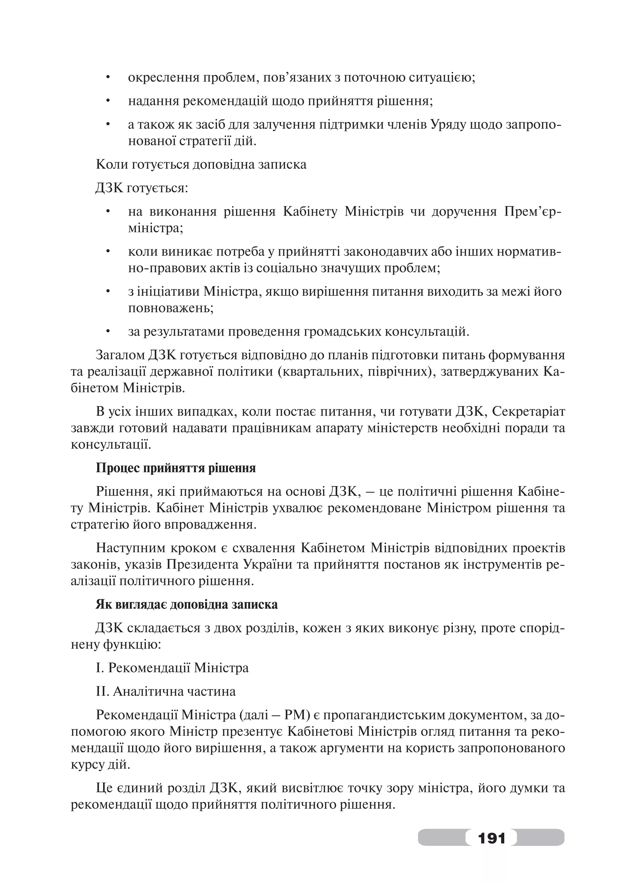 •   окреслення проблем, пов’язаних з поточною ситуацією;
     •   надання рекомендацій щодо прийняття рішення;
     •   а також як засіб для залучення підтримки членів Уряду щодо запропо-
         нованої стратегії дій.
   Коли готується доповідна записка
   ДЗК готується:
     •   на виконання рішення Кабінету Міністрів чи доручення Прем’єр-
         міністра;
     •   коли виникає потреба у прийнятті законодавчих або інших норматив-
         но-правових актів із соціально значущих проблем;
     •   з ініціативи Міністра, якщо вирішення питання виходить за межі його
         повноважень;
     •   за результатами проведення громадських консультацій.
    Загалом ДЗК готується відповідно до планів підготовки питань формування
та реалізації державної політики (квартальних, піврічних), затверджуваних Ка-
бінетом Міністрів.
    В усіх інших випадках, коли постає питання, чи готувати ДЗК, Секретаріат
завжди готовий надавати працівникам апарату міністерств необхідні поради та
консультації.
   Процес прийняття рішення
    Рішення, які приймаються на основі ДЗК, – це політичні рішення Кабіне-
ту Міністрів. Кабінет Міністрів ухвалює рекомендоване Міністром рішення та
стратегію його впровадження.
    Наступним кроком є схвалення Кабінетом Міністрів відповідних проектів
законів, указів Президента України та прийняття постанов як інструментів ре-
алізації політичного рішення.
   Як виглядає доповідна записка
   ДЗК складається з двох розділів, кожен з яких виконує різну, проте спорід-
нену функцію:
   I. Рекомендації Міністра
   II. Аналітична частина
    Рекомендації Міністра (далі – РМ) є пропагандистським документом, за до-
помогою якого Міністр презентує Кабінетові Міністрів огляд питання та реко-
мендації щодо його вирішення, а також аргументи на користь запропонованого
курсу дій.
   Це єдиний розділ ДЗК, який висвітлює точку зору міністра, його думки та
рекомендації щодо прийняття політичного рішення.

                                                                191
 