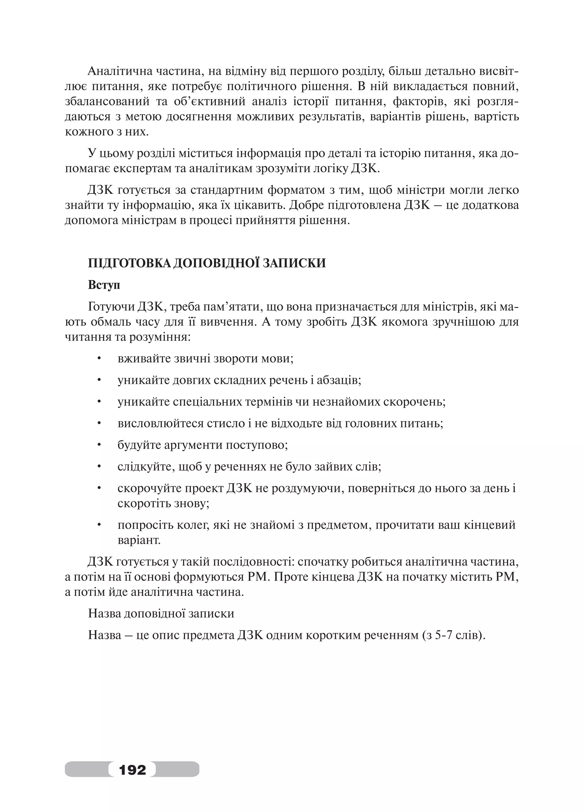 Аналітична частина, на відміну від першого розділу, більш детально висвіт-
лює питання, яке потребує політичного рішення. В ній викладається повний,
збалансований та об’єктивний аналіз історії питання, факторів, які розгля-
даються з метою досягнення можливих результатів, варіантів рішень, вартість
кожного з них.
   У цьому розділі міститься інформація про деталі та історію питання, яка до-
помагає експертам та аналітикам зрозуміти логіку ДЗК.
    ДЗК готується за стандартним форматом з тим, щоб міністри могли легко
знайти ту інформацію, яка їх цікавить. Добре підготовлена ДЗК – це додаткова
допомога міністрам в процесі прийняття рішення.


   ПІДГОТОВКА ДОПОВІДНОЇ ЗАПИСКИ
   Вступ
    Готуючи ДЗК, треба пам’ятати, що вона призначається для міністрів, які ма-
ють обмаль часу для її вивчення. А тому зробіть ДЗК якомога зручнішою для
читання та розуміння:
     •   вживайте звичні звороти мови;
     •   уникайте довгих складних речень і абзаців;
     •   уникайте спеціальних термінів чи незнайомих скорочень;
     •   висловлюйтеся стисло і не відходьте від головних питань;
     •   будуйте аргументи поступово;
     •   слідкуйте, щоб у реченнях не було зайвих слів;
     •   скорочуйте проект ДЗК не роздумуючи, поверніться до нього за день і
         скоротіть знову;
     •   попросіть колег, які не знайомі з предметом, прочитати ваш кінцевий
         варіант.
    ДЗК готується у такій послідовності: спочатку робиться аналітична частина,
а потім на її основі формуються РМ. Проте кінцева ДЗК на початку містить РМ,
а потім йде аналітична частина.
   Назва доповідної записки
   Назва – це опис предмета ДЗК одним коротким реченням (з 5-7 слів).




         192
 
