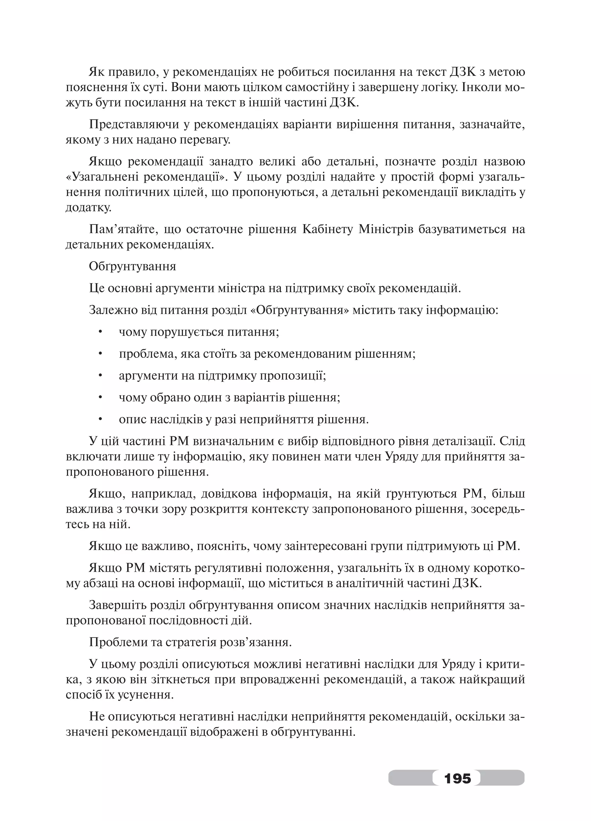 Як правило, у рекомендаціях не робиться посилання на текст ДЗК з метою
пояснення їх суті. Вони мають цілком самостійну і завершену логіку. Інколи мо-
жуть бути посилання на текст в іншій частині ДЗК.
   Представляючи у рекомендаціях варіанти вирішення питання, зазначайте,
якому з них надано перевагу.
    Якщо рекомендації занадто великі або детальні, позначте розділ назвою
«Узагальнені рекомендації». У цьому розділі надайте у простій формі узагаль-
нення політичних цілей, що пропонуються, а детальні рекомендації викладіть у
додатку.
    Пам’ятайте, що остаточне рішення Кабінету Міністрів базуватиметься на
детальних рекомендаціях.
   Обґрунтування
   Це основні аргументи міністра на підтримку своїх рекомендацій.
   Залежно від питання розділ «Обґрунтування» містить таку інформацію:
     •   чому порушується питання;
     •   проблема, яка стоїть за рекомендованим рішенням;
     •   аргументи на підтримку пропозиції;
     •   чому обрано один з варіантів рішення;
     •   опис наслідків у разі неприйняття рішення.
   У цій частині РМ визначальним є вибір відповідного рівня деталізації. Слід
включати лише ту інформацію, яку повинен мати член Уряду для прийняття за-
пропонованого рішення.
    Якщо, наприклад, довідкова інформація, на якій ґрунтуються РМ, більш
важлива з точки зору розкриття контексту запропонованого рішення, зосередь-
тесь на ній.
   Якщо це важливо, поясніть, чому заінтересовані групи підтримують ці РМ.
    Якщо РМ містять регулятивні положення, узагальніть їх в одному коротко-
му абзаці на основі інформації, що міститься в аналітичній частині ДЗК.
   Завершіть розділ обґрунтування описом значних наслідків неприйняття за-
пропонованої послідовності дій.
   Проблеми та стратегія розв’язання.
    У цьому розділі описуються можливі негативні наслідки для Уряду і крити-
ка, з якою він зіткнеться при впровадженні рекомендацій, а також найкращий
спосіб їх усунення.
    Не описуються негативні наслідки неприйняття рекомендацій, оскільки за-
значені рекомендації відображені в обґрунтуванні.


                                                                195
 
