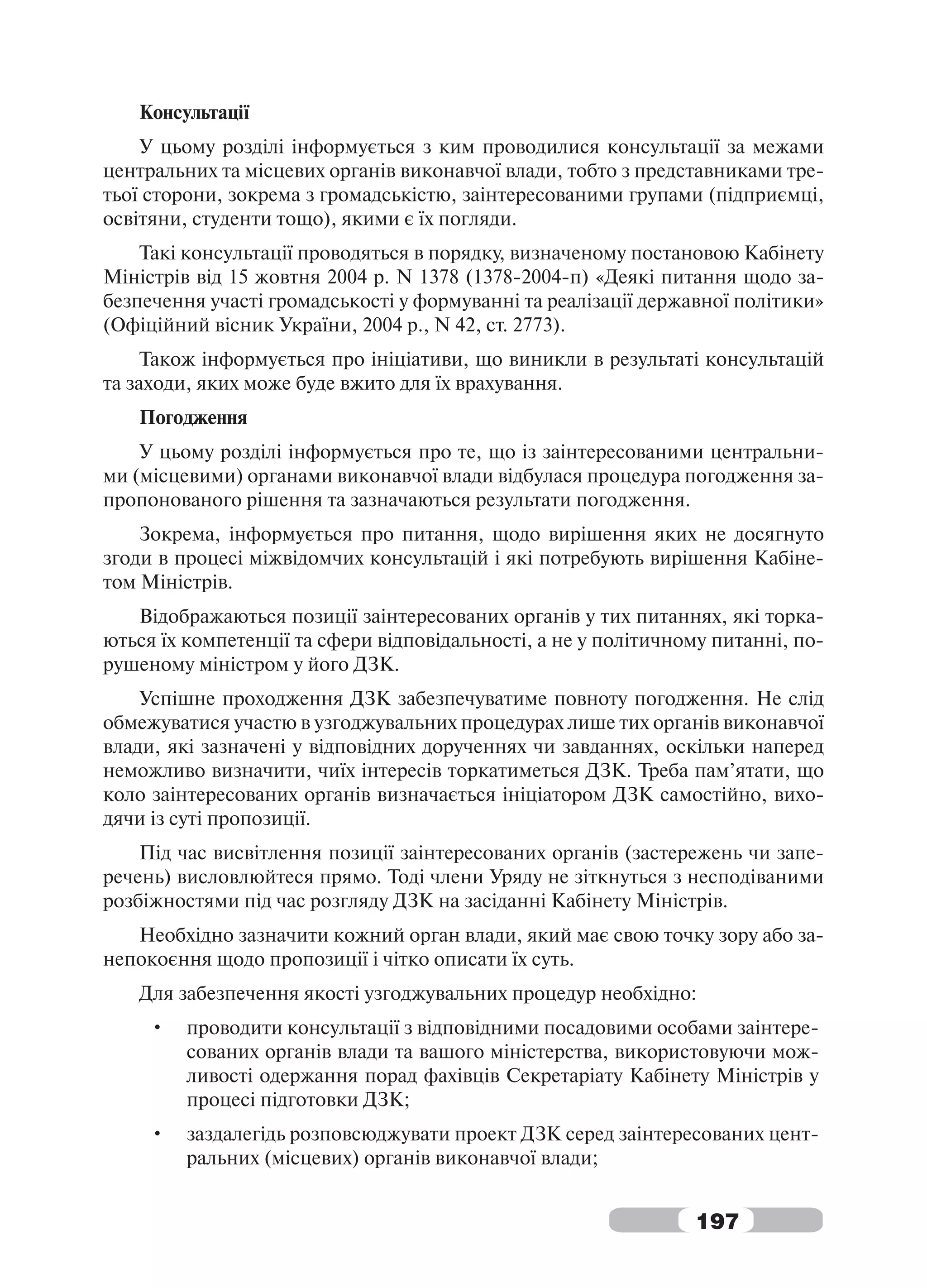 Консультації
    У цьому розділі інформується з ким проводилися консультації за межами
центральних та місцевих органів виконавчої влади, тобто з представниками тре-
тьої сторони, зокрема з громадськістю, заінтересованими групами (підприємці,
освітяни, студенти тощо), якими є їх погляди.
    Такі консультації проводяться в порядку, визначеному постановою Кабінету
Міністрів від 15 жовтня 2004 р. N 1378 (1378-2004-п) «Деякі питання щодо за-
безпечення участі громадськості у формуванні та реалізації державної політики»
(Офіційний вісник України, 2004 р., N 42, ст. 2773).
     Також інформується про ініціативи, що виникли в результаті консультацій
та заходи, яких може буде вжито для їх врахування.
   Погодження
    У цьому розділі інформується про те, що із заінтересованими центральни-
ми (місцевими) органами виконавчої влади відбулася процедура погодження за-
пропонованого рішення та зазначаються результати погодження.
    Зокрема, інформується про питання, щодо вирішення яких не досягнуто
згоди в процесі міжвідомчих консультацій і які потребують вирішення Кабіне-
том Міністрів.
   Відображаються позиції заінтересованих органів у тих питаннях, які торка-
ються їх компетенції та сфери відповідальності, а не у політичному питанні, по-
рушеному міністром у його ДЗК.
    Успішне проходження ДЗК забезпечуватиме повноту погодження. Не слід
обмежуватися участю в узгоджувальних процедурах лише тих органів виконавчої
влади, які зазначені у відповідних дорученнях чи завданнях, оскільки наперед
неможливо визначити, чиїх інтересів торкатиметься ДЗК. Треба пам’ятати, що
коло заінтересованих органів визначається ініціатором ДЗК самостійно, вихо-
дячи із суті пропозиції.
    Під час висвітлення позиції заінтересованих органів (застережень чи запе-
речень) висловлюйтеся прямо. Тоді члени Уряду не зіткнуться з несподіваними
розбіжностями під час розгляду ДЗК на засіданні Кабінету Міністрів.
   Необхідно зазначити кожний орган влади, який має свою точку зору або за-
непокоєння щодо пропозиції і чітко описати їх суть.
   Для забезпечення якості узгоджувальних процедур необхідно:
     •   проводити консультації з відповідними посадовими особами заінтере-
         сованих органів влади та вашого міністерства, використовуючи мож-
         ливості одержання порад фахівців Секретаріату Кабінету Міністрів у
         процесі підготовки ДЗК;
     •   заздалегідь розповсюджувати проект ДЗК серед заінтересованих цент-
         ральних (місцевих) органів виконавчої влади;


                                                                197
 