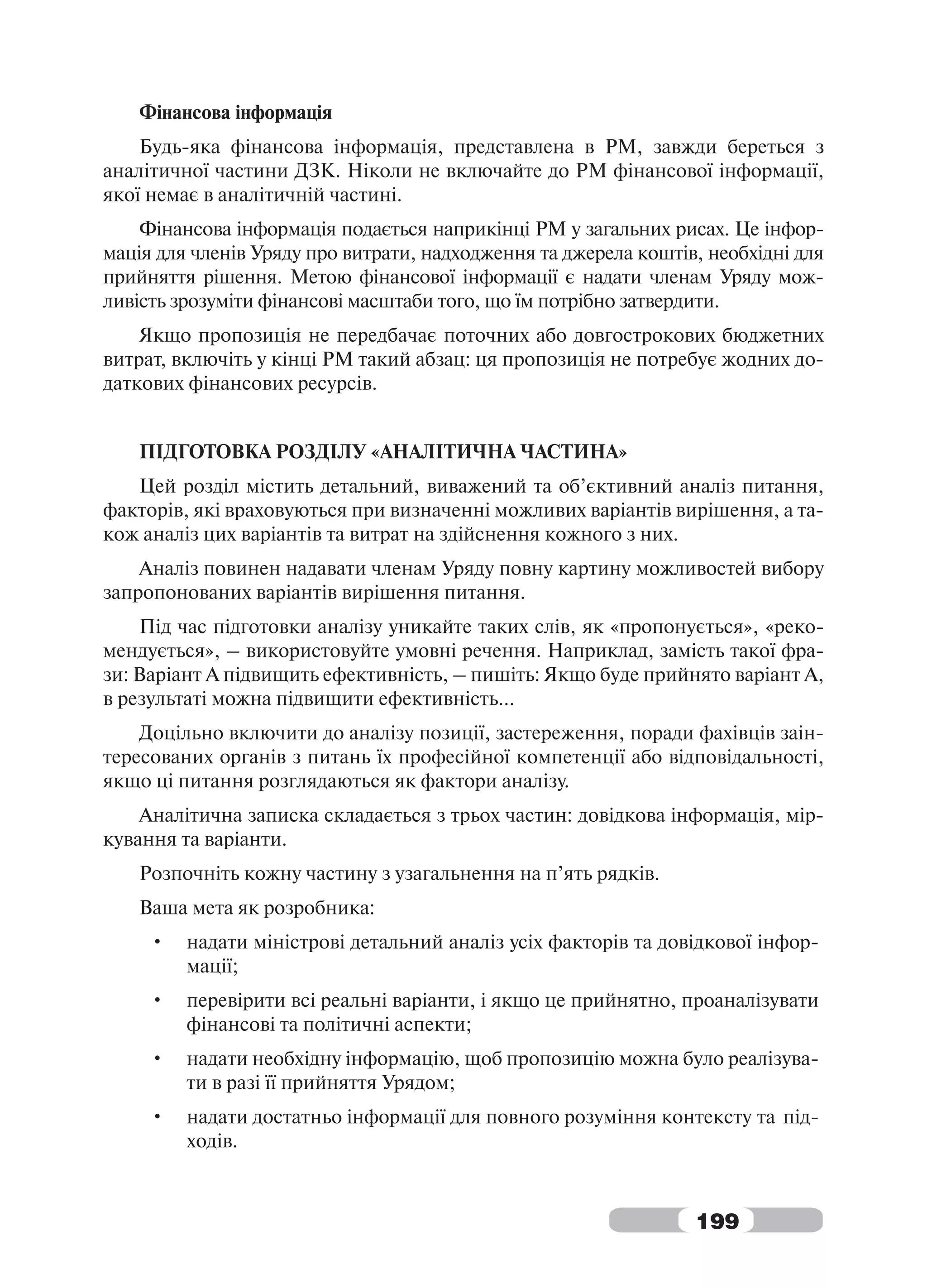 Фінансова інформація
    Будь-яка фінансова інформація, представлена в РМ, завжди береться з
аналітичної частини ДЗК. Ніколи не включайте до РМ фінансової інформації,
якої немає в аналітичній частині.
    Фінансова інформація подається наприкінці РМ у загальних рисах. Це інфор-
мація для членів Уряду про витрати, надходження та джерела коштів, необхідні для
прийняття рішення. Метою фінансової інформації є надати членам Уряду мож-
ливість зрозуміти фінансові масштаби того, що їм потрібно затвердити.
    Якщо пропозиція не передбачає поточних або довгострокових бюджетних
витрат, включіть у кінці РМ такий абзац: ця пропозиція не потребує жодних до-
даткових фінансових ресурсів.


   ПІДГОТОВКА РОЗДІЛУ «АНАЛІТИЧНА ЧАСТИНА»
   Цей розділ містить детальний, виважений та об’єктивний аналіз питання,
факторів, які враховуються при визначенні можливих варіантів вирішення, а та-
кож аналіз цих варіантів та витрат на здійснення кожного з них.
    Аналіз повинен надавати членам Уряду повну картину можливостей вибору
запропонованих варіантів вирішення питання.
    Під час підготовки аналізу уникайте таких слів, як «пропонується», «реко-
мендується», – використовуйте умовні речення. Наприклад, замість такої фра-
зи: Варіант А підвищить ефективність, – пишіть: Якщо буде прийнято варіант А,
в результаті можна підвищити ефективність...
    Доцільно включити до аналізу позиції, застереження, поради фахівців заін-
тересованих органів з питань їх професійної компетенції або відповідальності,
якщо ці питання розглядаються як фактори аналізу.
    Аналітична записка складається з трьох частин: довідкова інформація, мір-
кування та варіанти.
   Розпочніть кожну частину з узагальнення на п’ять рядків.
   Ваша мета як розробника:
     •   надати міністрові детальний аналіз усіх факторів та довідкової інфор-
         мації;
     •   перевірити всі реальні варіанти, і якщо це прийнятно, проаналізувати
         фінансові та політичні аспекти;
     •   надати необхідну інформацію, щоб пропозицію можна було реалізува-
         ти в разі її прийняття Урядом;
     •   надати достатньо інформації для повного розуміння контексту та під-
         ходів.



                                                                 199
 