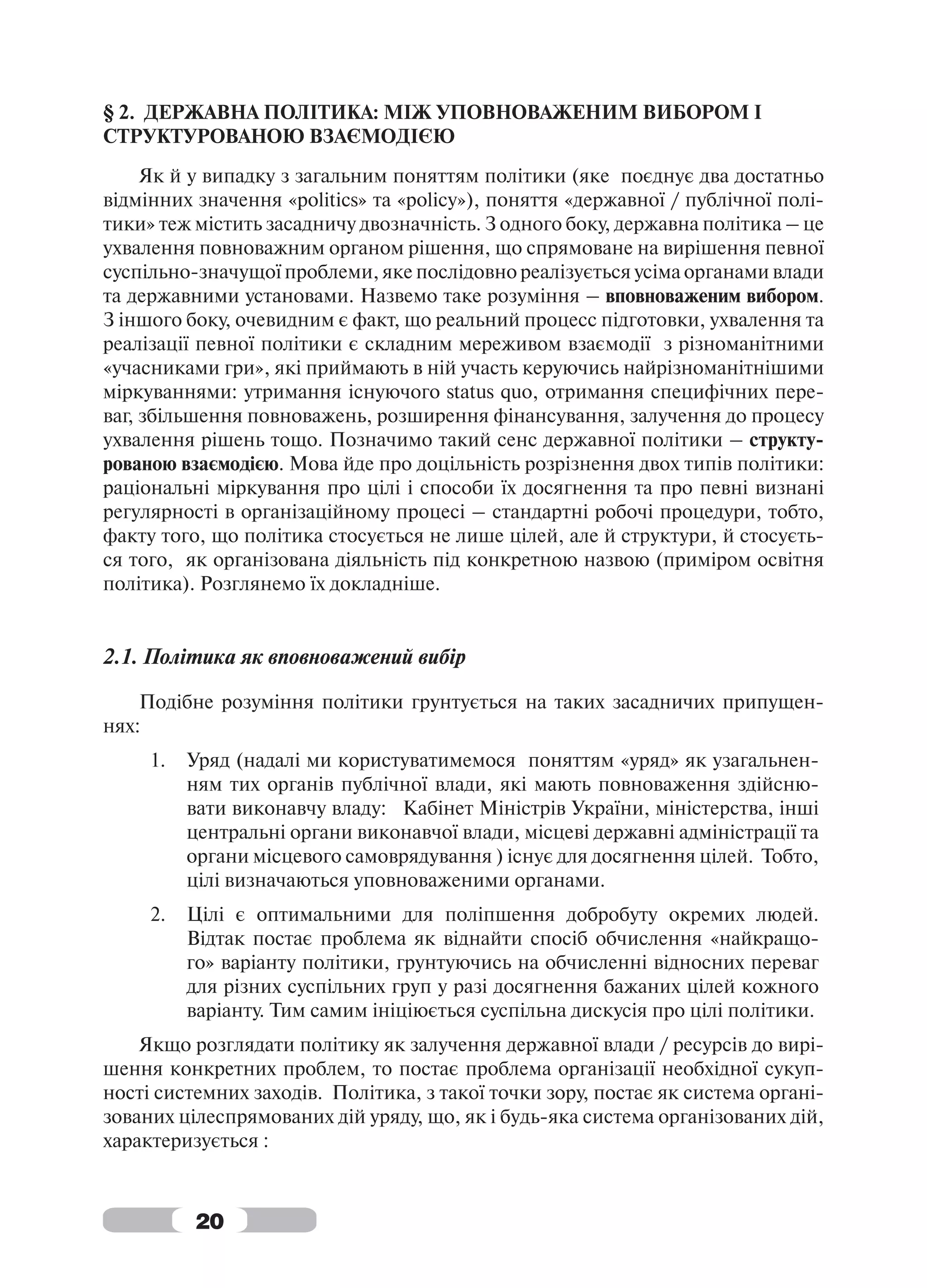 § 2. ДЕРЖАВНА ПОЛІТИКА: МІЖ УПОВНОВАЖЕНИМ ВИБОРОМ І
СТРУКТУРОВАНОЮ ВЗАЄМОДІЄЮ
     Як й у випадку з загальним поняттям політики (яке поєднує два достатньо
відмінних значення «politics» та «policy»), поняття «державної / публічної полі-
тики» теж містить засадничу двозначність. З одного боку, державна політика – це
ухвалення повноважним органом рішення, що спрямоване на вирішення певної
суспільно-значущої проблеми, яке послідовно реалізується усіма органами влади
та державними установами. Назвемо таке розуміння – вповноваженим вибором.
З іншого боку, очевидним є факт, що реальний процесс підготовки, ухвалення та
реалізації певної політики є складним мереживом взаємодії з різноманітними
«учасниками гри», які приймають в ній участь керуючись найрізноманітнішими
міркуваннями: утримання існуючого status quo, отримання специфічних пере-
ваг, збільшення повноважень, розширення фінансування, залучення до процесу
ухвалення рішень тощо. Позначимо такий сенс державної політики – структу-
рованою взаємодією. Мова йде про доцільність розрізнення двох типів політики:
раціональні міркування про цілі і способи їх досягнення та про певні визнані
регулярності в організаційному процесі – стандартні робочі процедури, тобто,
факту того, що політика стосується не лише цілей, але й структури, й стосуєть-
ся того, як організована діяльність під конкретною назвою (приміром освітня
політика). Розглянемо їх докладніше.


2.1. Політика як вповноважений вибір

    Подібне розуміння політики грунтується на таких засадничих припущен-
нях:
     1.   Уряд (надалі ми користуватимемося поняттям «уряд» як узагальнен-
          ням тих органів публічної влади, які мають повноваження здійсню-
          вати виконавчу владу: Кабінет Міністрів України, міністерства, інші
          центральні органи виконавчої влади, місцеві державні адміністрації та
          органи місцевого самоврядування ) існує для досягнення цілей. Тобто,
          цілі визначаються уповноваженими органами.
     2.   Цілі є оптимальними для поліпшення добробуту окремих людей.
          Відтак постає проблема як віднайти спосіб обчислення «найкращо-
          го» варіанту політики, грунтуючись на обчисленні відносних переваг
          для різних суспільних груп у разі досягнення бажаних цілей кожного
          варіанту. Тим самим ініціюється суспільна дискусія про цілі політики.
    Якщо розглядати політику як залучення державної влади / ресурсів до вирі-
шення конкретних проблем, то постає проблема організації необхідної сукуп-
ності системних заходів. Політика, з такої точки зору, постає як система органі-
зованих цілеспрямованих дій уряду, що, як і будь-яка система організованих дій,
характеризується :



          20
 
