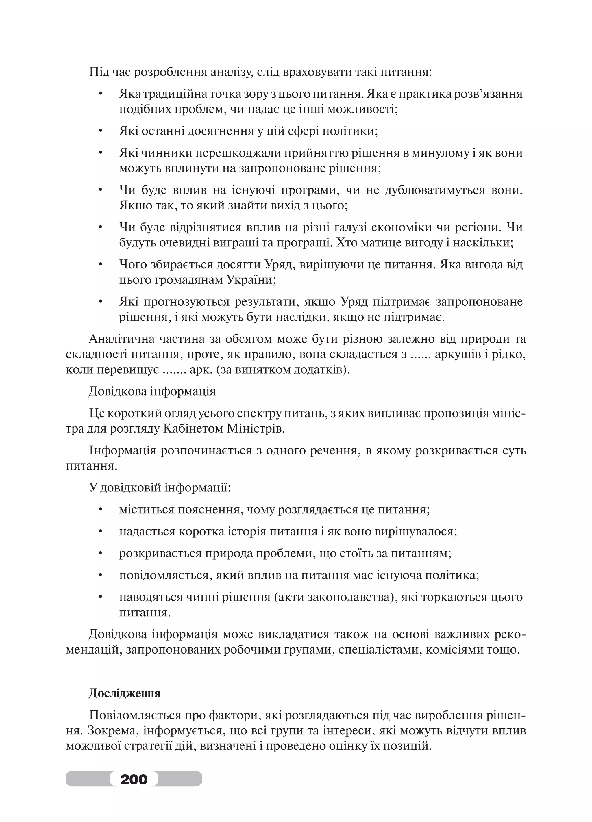 Під час розроблення аналізу, слід враховувати такі питання:
     •   Яка традиційна точка зору з цього питання. Яка є практика розв’язання
         подібних проблем, чи надає це інші можливості;
     •   Які останні досягнення у цій сфері політики;
     •   Які чинники перешкоджали прийняттю рішення в минулому і як вони
         можуть вплинути на запропоноване рішення;
     •   Чи буде вплив на існуючі програми, чи не дублюватимуться вони.
         Якщо так, то який знайти вихід з цього;
     •   Чи буде відрізнятися вплив на різні галузі економіки чи регіони. Чи
         будуть очевидні виграші та програші. Хто матице вигоду і наскільки;
     •   Чого збирається досягти Уряд, вирішуючи це питання. Яка вигода від
         цього громадянам України;
     •   Які прогнозуються результати, якщо Уряд підтримає запропоноване
         рішення, і які можуть бути наслідки, якщо не підтримає.
    Аналітична частина за обсягом може бути різною залежно від природи та
складності питання, проте, як правило, вона складається з ...... аркушів і рідко,
коли перевищує ....... арк. (за винятком додатків).
    Довідкова інформація
    Це короткий огляд усього спектру питань, з яких випливає пропозиція мініс-
тра для розгляду Кабінетом Міністрів.
   Інформація розпочинається з одного речення, в якому розкривається суть
питання.
    У довідковій інформації:
     •   міститься пояснення, чому розглядається це питання;
     •   надається коротка історія питання і як воно вирішувалося;
     •   розкривається природа проблеми, що стоїть за питанням;
     •   повідомляється, який вплив на питання має існуюча політика;
     •   наводяться чинні рішення (акти законодавства), які торкаються цього
         питання.
   Довідкова інформація може викладатися також на основі важливих реко-
мендацій, запропонованих робочими групами, спеціалістами, комісіями тощо.


    Дослідження
    Повідомляється про фактори, які розглядаються під час вироблення рішен-
ня. Зокрема, інформується, що всі групи та інтереси, які можуть відчути вплив
можливої стратегії дій, визначені і проведено оцінку їх позицій.

         200
 