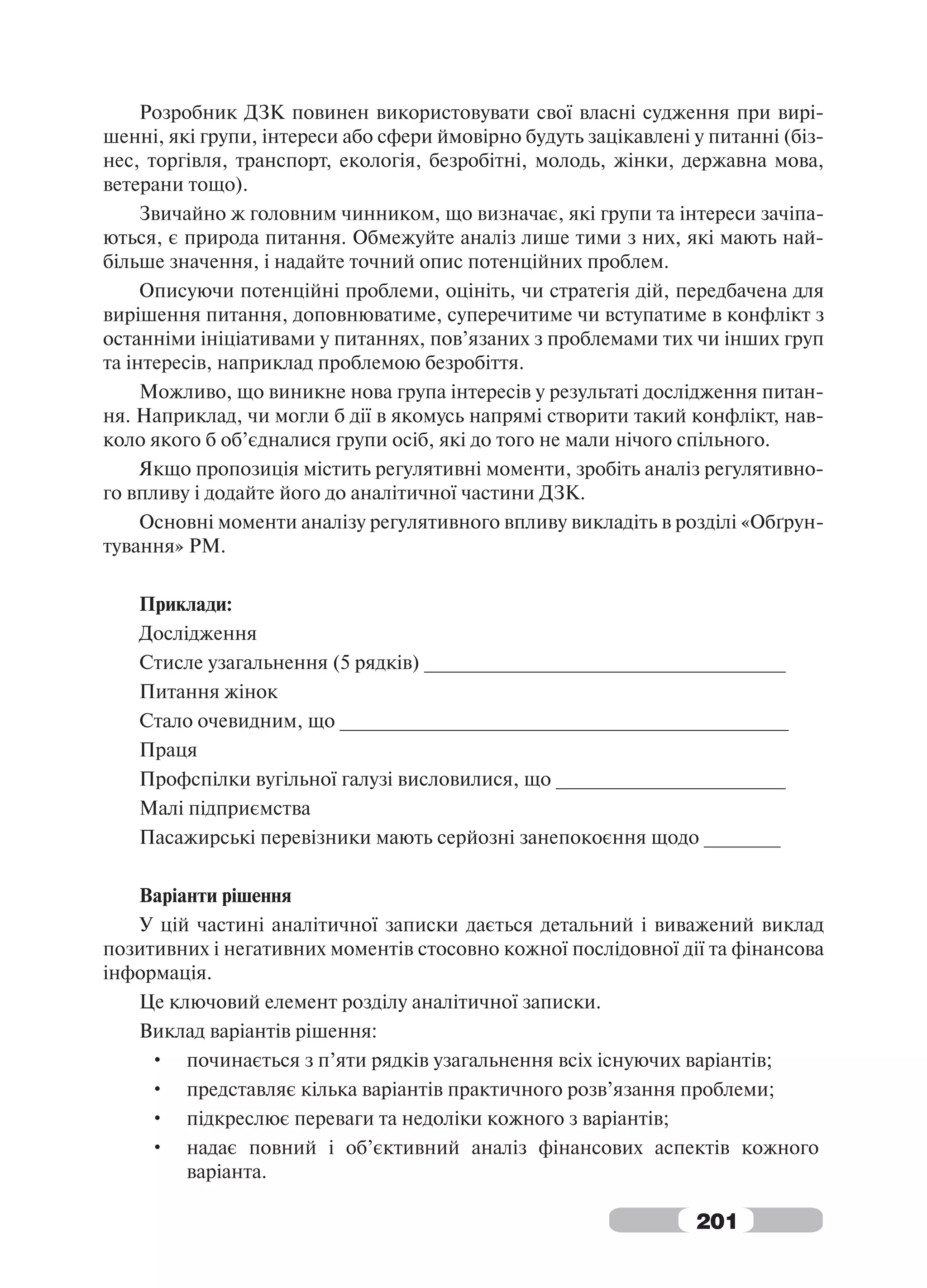 Розробник ДЗК повинен використовувати свої власні судження при вирі-
шенні, які групи, інтереси або сфери ймовірно будуть зацікавлені у питанні (біз-
нес, торгівля, транспорт, екологія, безробітні, молодь, жінки, державна мова,
ветерани тощо).
     Звичайно ж головним чинником, що визначає, які групи та інтереси зачіпа-
ються, є природа питання. Обмежуйте аналіз лише тими з них, які мають най-
більше значення, і надайте точний опис потенційних проблем.
     Описуючи потенційні проблеми, оцініть, чи стратегія дій, передбачена для
вирішення питання, доповнюватиме, суперечитиме чи вступатиме в конфлікт з
останніми ініціативами у питаннях, пов’язаних з проблемами тих чи інших груп
та інтересів, наприклад проблемою безробіття.
     Можливо, що виникне нова група інтересів у результаті дослідження питан-
ня. Наприклад, чи могли б дії в якомусь напрямі створити такий конфлікт, нав-
коло якого б об’єдналися групи осіб, які до того не мали нічого спільного.
     Якщо пропозиція містить регулятивні моменти, зробіть аналіз регулятивно-
го впливу і додайте його до аналітичної частини ДЗК.
     Основні моменти аналізу регулятивного впливу викладіть в розділі «Обґрун-
тування» РМ.

   Приклади:
   Дослідження
   Стисле узагальнення (5 рядків) _________________________________
   Питання жінок
   Стало очевидним, що _________________________________________
   Праця
   Профспілки вугільної галузі висловилися, що _____________________
   Малі підприємства
   Пасажирські перевізники мають серйозні занепокоєння щодо _______

   Варіанти рішення
   У цій частині аналітичної записки дається детальний і виважений виклад
позитивних і негативних моментів стосовно кожної послідовної дії та фінансова
інформація.
   Це ключовий елемент розділу аналітичної записки.
   Виклад варіантів рішення:
     • починається з п’яти рядків узагальнення всіх існуючих варіантів;
     • представляє кілька варіантів практичного розв’язання проблеми;
     • підкреслює переваги та недоліки кожного з варіантів;
     • надає повний і об’єктивний аналіз фінансових аспектів кожного
        варіанта.

                                                                 201
 
