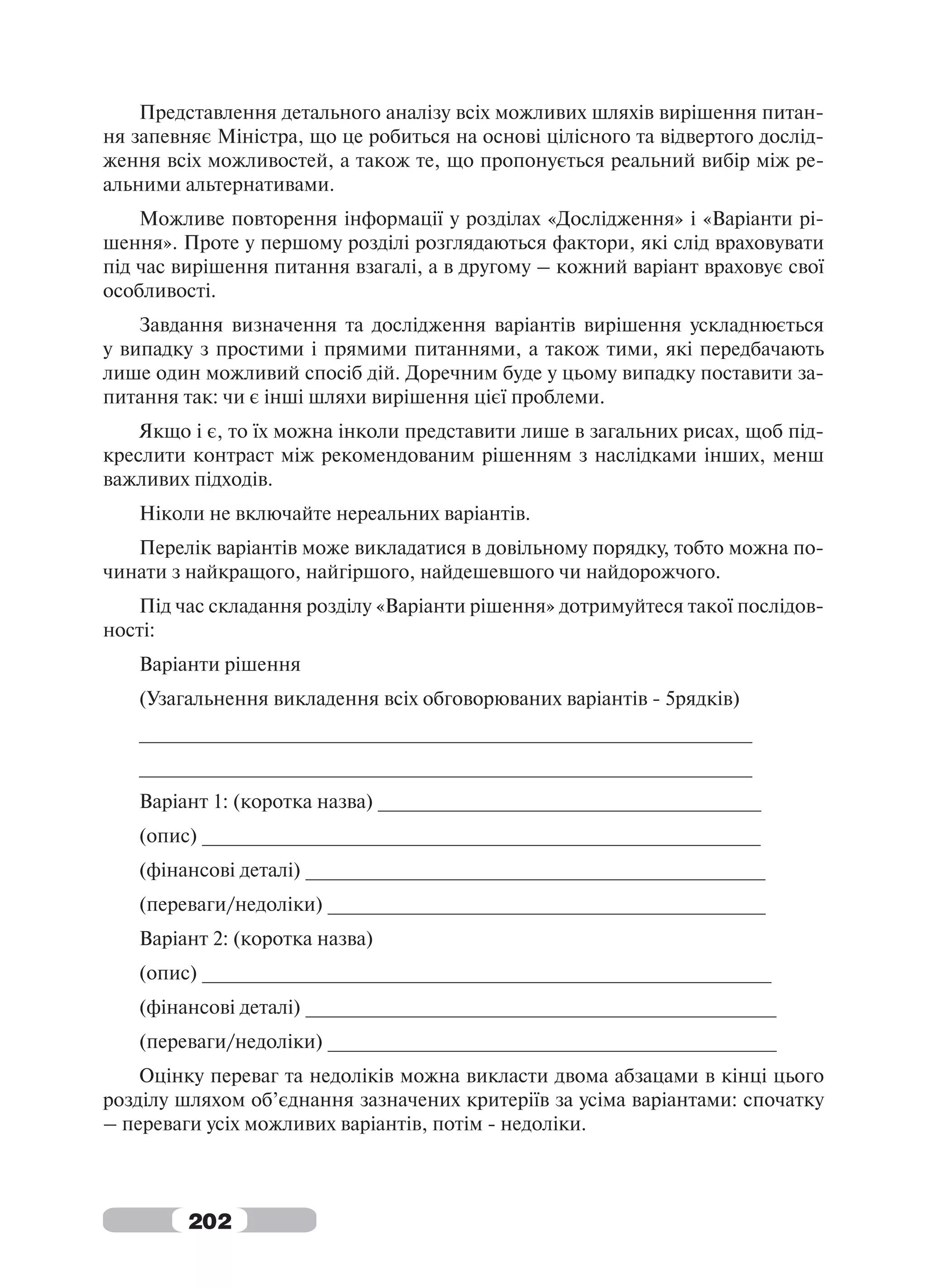 Представлення детального аналізу всіх можливих шляхів вирішення питан-
ня запевняє Міністра, що це робиться на основі цілісного та відвертого дослід-
ження всіх можливостей, а також те, що пропонується реальний вибір між ре-
альними альтернативами.
    Можливе повторення інформації у розділах «Дослідження» і «Варіанти рі-
шення». Проте у першому розділі розглядаються фактори, які слід враховувати
під час вирішення питання взагалі, а в другому – кожний варіант враховує свої
особливості.
    Завдання визначення та дослідження варіантів вирішення ускладнюється
у випадку з простими і прямими питаннями, а також тими, які передбачають
лише один можливий спосіб дій. Доречним буде у цьому випадку поставити за-
питання так: чи є інші шляхи вирішення цієї проблеми.
    Якщо і є, то їх можна інколи представити лише в загальних рисах, щоб під-
креслити контраст між рекомендованим рішенням з наслідками інших, менш
важливих підходів.
   Ніколи не включайте нереальних варіантів.
   Перелік варіантів може викладатися в довільному порядку, тобто можна по-
чинати з найкращого, найгіршого, найдешевшого чи найдорожчого.
   Під час складання розділу «Варіанти рішення» дотримуйтеся такої послідов-
ності:
   Варіанти рішення
   (Узагальнення викладення всіх обговорюваних варіантів - 5рядків)
   ________________________________________________________
   ________________________________________________________
   Варіант 1: (коротка назва) ___________________________________
   (опис) ___________________________________________________
   (фінансові деталі) __________________________________________
   (переваги/недоліки) ________________________________________
   Варіант 2: (коротка назва)
   (опис) ____________________________________________________
   (фінансові деталі) ___________________________________________
   (переваги/недоліки) _________________________________________
    Оцінку переваг та недоліків можна викласти двома абзацами в кінці цього
розділу шляхом об’єднання зазначених критеріїв за усіма варіантами: спочатку
– переваги усіх можливих варіантів, потім - недоліки.



         202
 