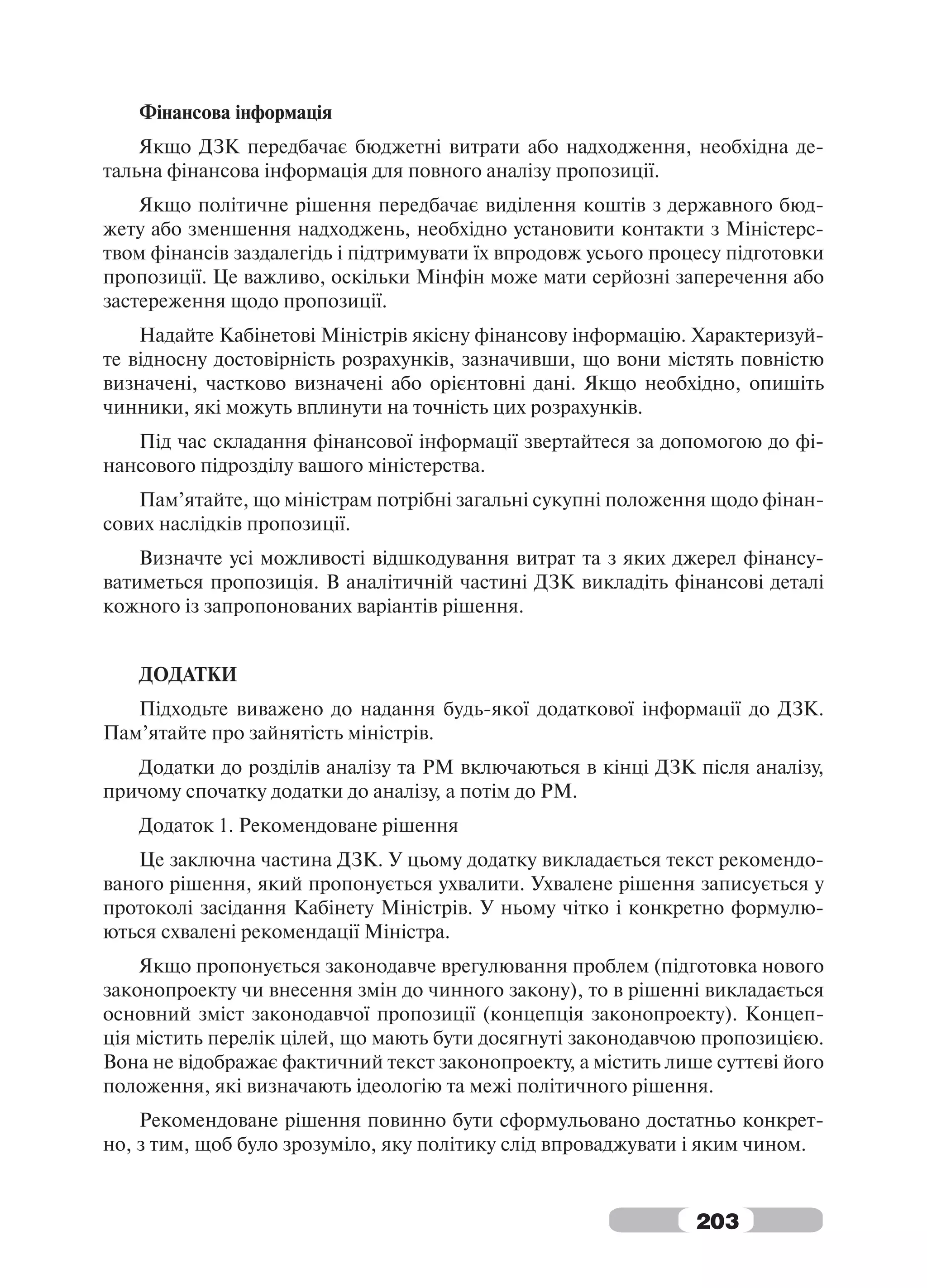 Фінансова інформація
    Якщо ДЗК передбачає бюджетні витрати або надходження, необхідна де-
тальна фінансова інформація для повного аналізу пропозиції.
    Якщо політичне рішення передбачає виділення коштів з державного бюд-
жету або зменшення надходжень, необхідно установити контакти з Міністерс-
твом фінансів заздалегідь і підтримувати їх впродовж усього процесу підготовки
пропозиції. Це важливо, оскільки Мінфін може мати серйозні заперечення або
застереження щодо пропозиції.
    Надайте Кабінетові Міністрів якісну фінансову інформацію. Характеризуй-
те відносну достовірність розрахунків, зазначивши, що вони містять повністю
визначені, частково визначені або орієнтовні дані. Якщо необхідно, опишіть
чинники, які можуть вплинути на точність цих розрахунків.
   Під час складання фінансової інформації звертайтеся за допомогою до фі-
нансового підрозділу вашого міністерства.
    Пам’ятайте, що міністрам потрібні загальні сукупні положення щодо фінан-
сових наслідків пропозиції.
    Визначте усі можливості відшкодування витрат та з яких джерел фінансу-
ватиметься пропозиція. В аналітичній частині ДЗК викладіть фінансові деталі
кожного із запропонованих варіантів рішення.


   ДОДАТКИ
   Підходьте виважено до надання будь-якої додаткової інформації до ДЗК.
Пам’ятайте про зайнятість міністрів.
   Додатки до розділів аналізу та РМ включаються в кінці ДЗК після аналізу,
причому спочатку додатки до аналізу, а потім до РМ.
   Додаток 1. Рекомендоване рішення
   Це заключна частина ДЗК. У цьому додатку викладається текст рекомендо-
ваного рішення, який пропонується ухвалити. Ухвалене рішення записується у
протоколі засідання Кабінету Міністрів. У ньому чітко і конкретно формулю-
ються схвалені рекомендації Міністра.
    Якщо пропонується законодавче врегулювання проблем (підготовка нового
законопроекту чи внесення змін до чинного закону), то в рішенні викладається
основний зміст законодавчої пропозиції (концепція законопроекту). Концеп-
ція містить перелік цілей, що мають бути досягнуті законодавчою пропозицією.
Вона не відображає фактичний текст законопроекту, а містить лише суттєві його
положення, які визначають ідеологію та межі політичного рішення.
    Рекомендоване рішення повинно бути сформульовано достатньо конкрет-
но, з тим, щоб було зрозуміло, яку політику слід впроваджувати і яким чином.


                                                                203
 