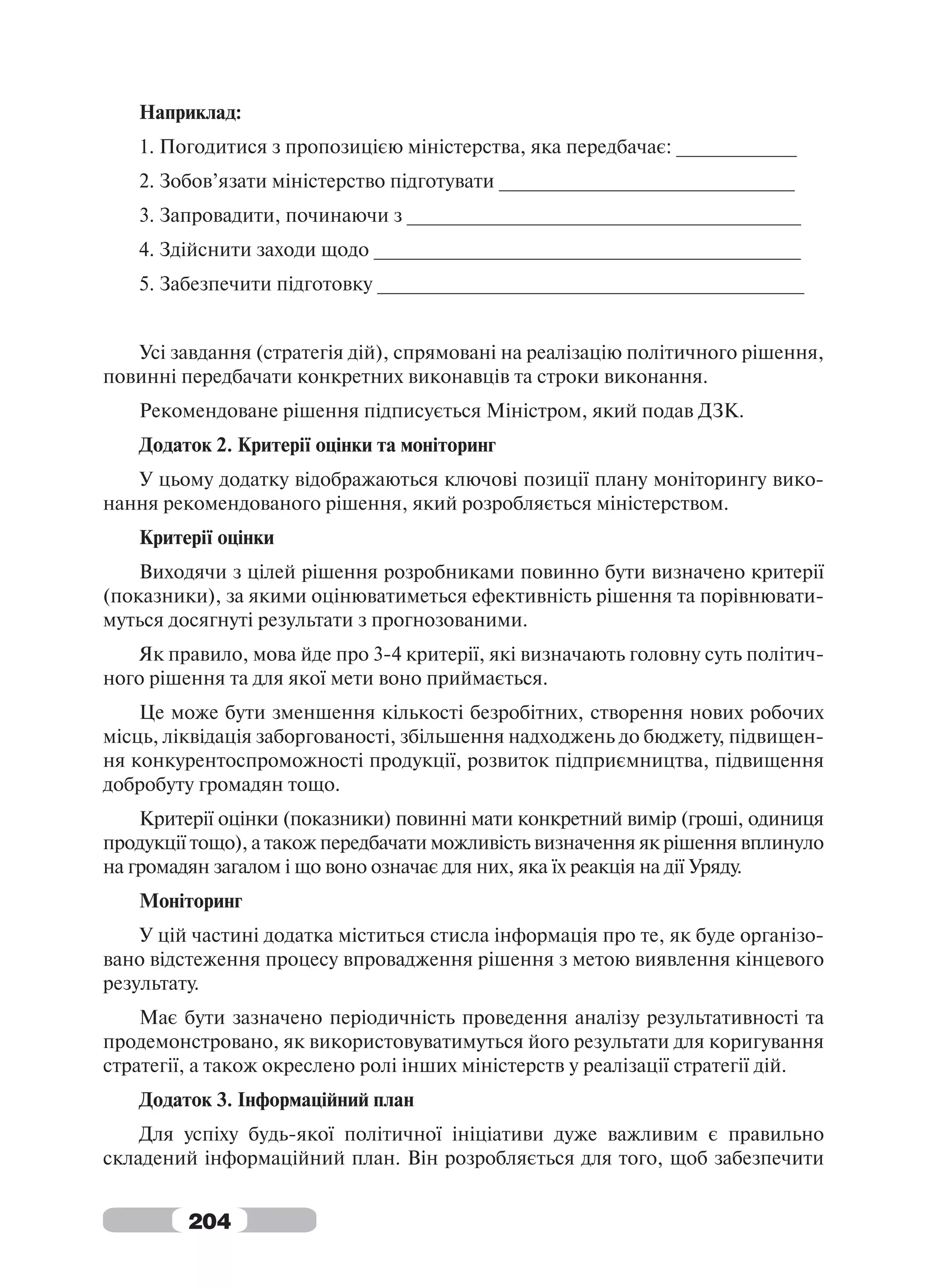 Наприклад:
   1. Погодитися з пропозицією міністерства, яка передбачає: ___________
   2. Зобов’язати міністерство підготувати ___________________________
   3. Запровадити, починаючи з ____________________________________
   4. Здійснити заходи щодо _______________________________________
   5. Забезпечити підготовку _______________________________________


   Усі завдання (стратегія дій), спрямовані на реалізацію політичного рішення,
повинні передбачати конкретних виконавців та строки виконання.
   Рекомендоване рішення підписується Міністром, який подав ДЗК.
   Додаток 2. Критерії оцінки та моніторинг
   У цьому додатку відображаються ключові позиції плану моніторингу вико-
нання рекомендованого рішення, який розробляється міністерством.
   Критерії оцінки
    Виходячи з цілей рішення розробниками повинно бути визначено критерії
(показники), за якими оцінюватиметься ефективність рішення та порівнювати-
муться досягнуті результати з прогнозованими.
   Як правило, мова йде про 3-4 критерії, які визначають головну суть політич-
ного рішення та для якої мети воно приймається.
    Це може бути зменшення кількості безробітних, створення нових робочих
місць, ліквідація заборгованості, збільшення надходжень до бюджету, підвищен-
ня конкурентоспроможності продукції, розвиток підприємництва, підвищення
добробуту громадян тощо.
    Критерії оцінки (показники) повинні мати конкретний вимір (гроші, одиниця
продукції тощо), а також передбачати можливість визначення як рішення вплинуло
на громадян загалом і що воно означає для них, яка їх реакція на дії Уряду.
   Моніторинг
    У цій частині додатка міститься стисла інформація про те, як буде організо-
вано відстеження процесу впровадження рішення з метою виявлення кінцевого
результату.
    Має бути зазначено періодичність проведення аналізу результативності та
продемонстровано, як використовуватимуться його результати для коригування
стратегії, а також окреслено ролі інших міністерств у реалізації стратегії дій.
   Додаток 3. Інформаційний план
    Для успіху будь-якої політичної ініціативи дуже важливим є правильно
складений інформаційний план. Він розробляється для того, щоб забезпечити


         204
 