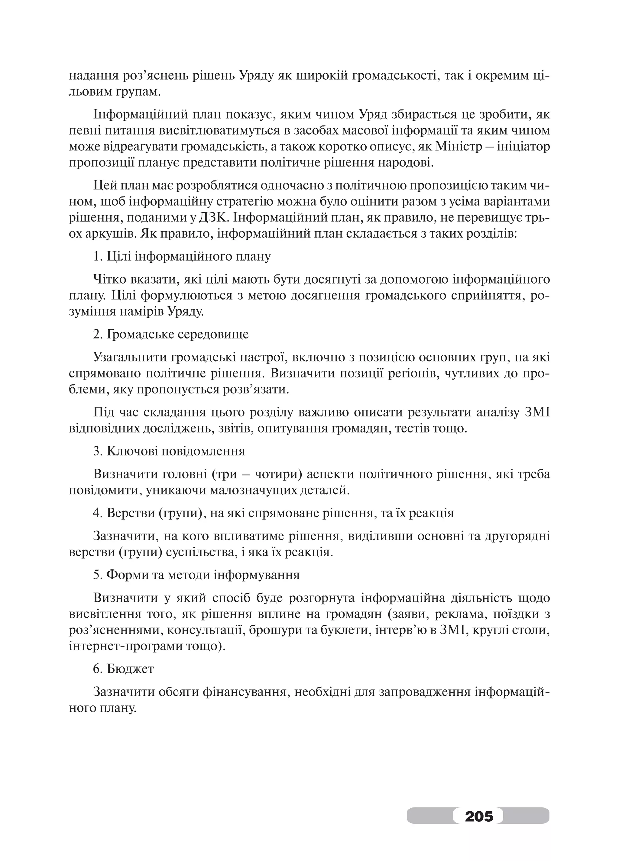 надання роз’яснень рішень Уряду як широкій громадськості, так і окремим ці-
льовим групам.
   Інформаційний план показує, яким чином Уряд збирається це зробити, як
певні питання висвітлюватимуться в засобах масової інформації та яким чином
може відреагувати громадськість, а також коротко описує, як Міністр – ініціатор
пропозиції планує представити політичне рішення народові.
    Цей план має розроблятися одночасно з політичною пропозицією таким чи-
ном, щоб інформаційну стратегію можна було оцінити разом з усіма варіантами
рішення, поданими у ДЗК. Інформаційний план, як правило, не перевищує трь-
ох аркушів. Як правило, інформаційний план складається з таких розділів:
   1. Цілі інформаційного плану
    Чітко вказати, які цілі мають бути досягнуті за допомогою інформаційного
плану. Цілі формулюються з метою досягнення громадського сприйняття, ро-
зуміння намірів Уряду.
   2. Громадське середовище
   Узагальнити громадські настрої, включно з позицією основних груп, на які
спрямовано політичне рішення. Визначити позиції регіонів, чутливих до про-
блеми, яку пропонується розв’язати.
    Під час складання цього розділу важливо описати результати аналізу ЗМІ
відповідних досліджень, звітів, опитування громадян, тестів тощо.
   3. Ключові повідомлення
    Визначити головні (три – чотири) аспекти політичного рішення, які треба
повідомити, уникаючи малозначущих деталей.
   4. Верстви (групи), на які спрямоване рішення, та їх реакція
    Зазначити, на кого впливатиме рішення, виділивши основні та другорядні
верстви (групи) суспільства, і яка їх реакція.
   5. Форми та методи інформування
    Визначити у який спосіб буде розгорнута інформаційна діяльність щодо
висвітлення того, як рішення вплине на громадян (заяви, реклама, поїздки з
роз’ясненнями, консультації, брошури та буклети, інтерв’ю в ЗМІ, круглі столи,
інтернет-програми тощо).
   6. Бюджет
   Зазначити обсяги фінансування, необхідні для запровадження інформацій-
ного плану.




                                                                  205
 