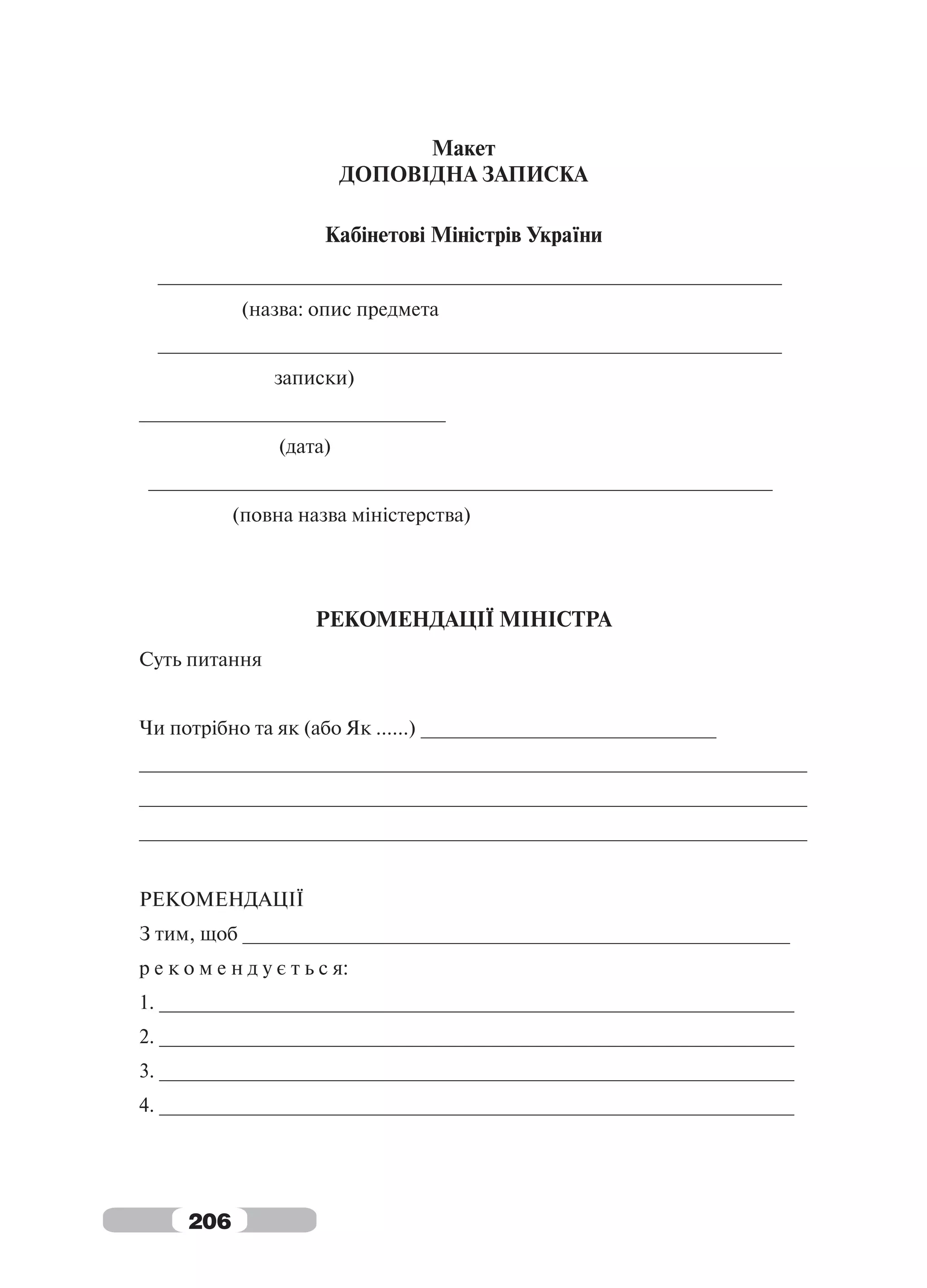 Макет
                           ДОПОВІДНА ЗАПИСКА

                        Кабінетові Міністрів України
  _________________________________________________________
             (назва: опис предмета
  _________________________________________________________
                  записки)
____________________________
                  (дата)
 _________________________________________________________
            (повна назва міністерства)




                       РЕКОМЕНДАЦІЇ МІНІСТРА
Суть питання


Чи потрібно та як (або Як ......) ___________________________
_____________________________________________________________
_____________________________________________________________
_____________________________________________________________


РЕКОМЕНДАЦІЇ
З тим, щоб __________________________________________________
р е к о м е н д у є т ь с я:
1. __________________________________________________________
2. __________________________________________________________
3. __________________________________________________________
4. __________________________________________________________




      206
 