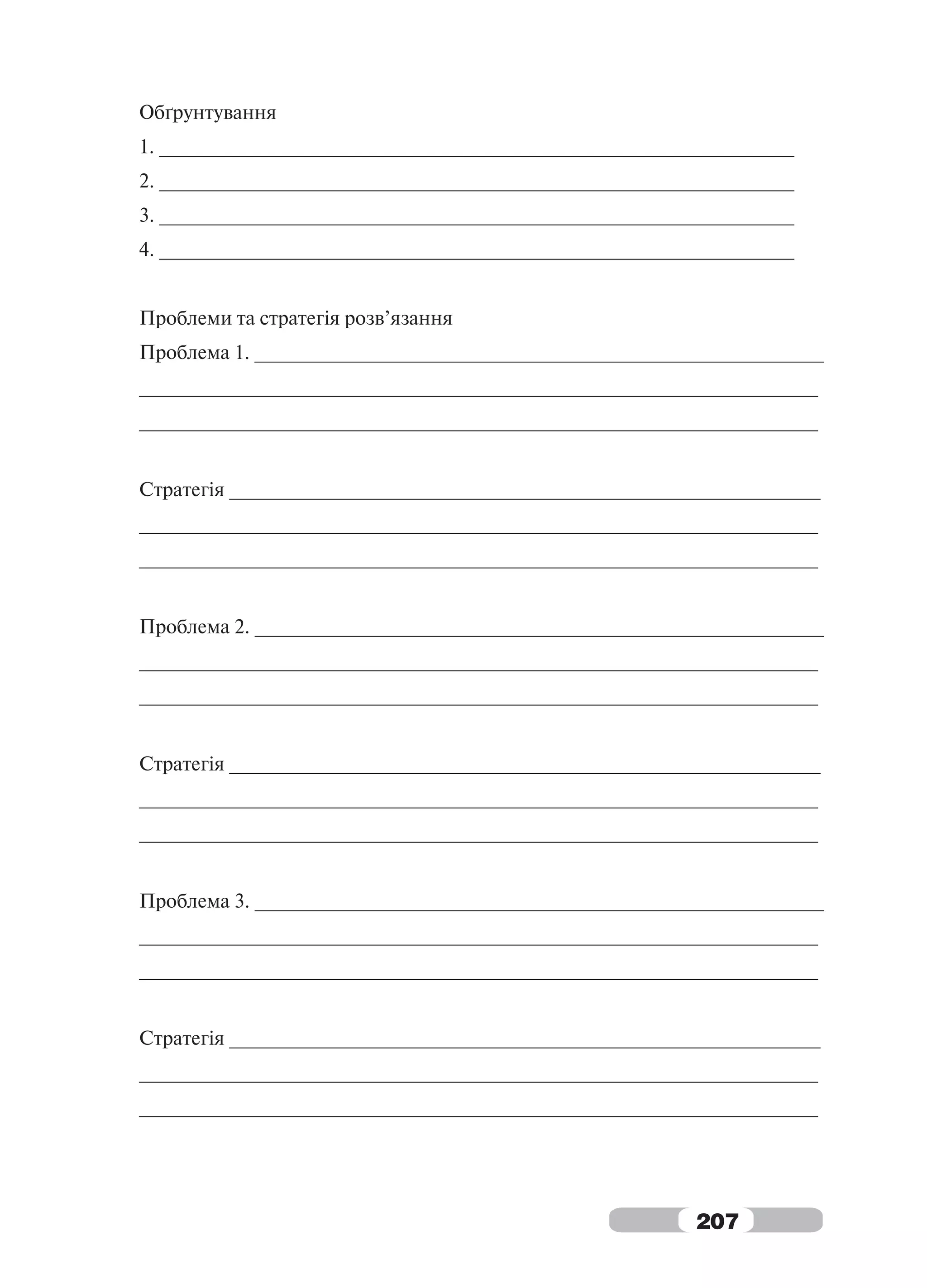Обґрунтування
1. __________________________________________________________
2. __________________________________________________________
3. __________________________________________________________
4. __________________________________________________________


Проблеми та стратегія розв’язання
Проблема 1. ____________________________________________________
______________________________________________________________
______________________________________________________________


Стратегія ______________________________________________________
______________________________________________________________
______________________________________________________________


Проблема 2. ____________________________________________________
______________________________________________________________
______________________________________________________________


Стратегія ______________________________________________________
______________________________________________________________
______________________________________________________________


Проблема 3. ____________________________________________________
______________________________________________________________
______________________________________________________________


Стратегія ______________________________________________________
______________________________________________________________
______________________________________________________________




                                                    207
 