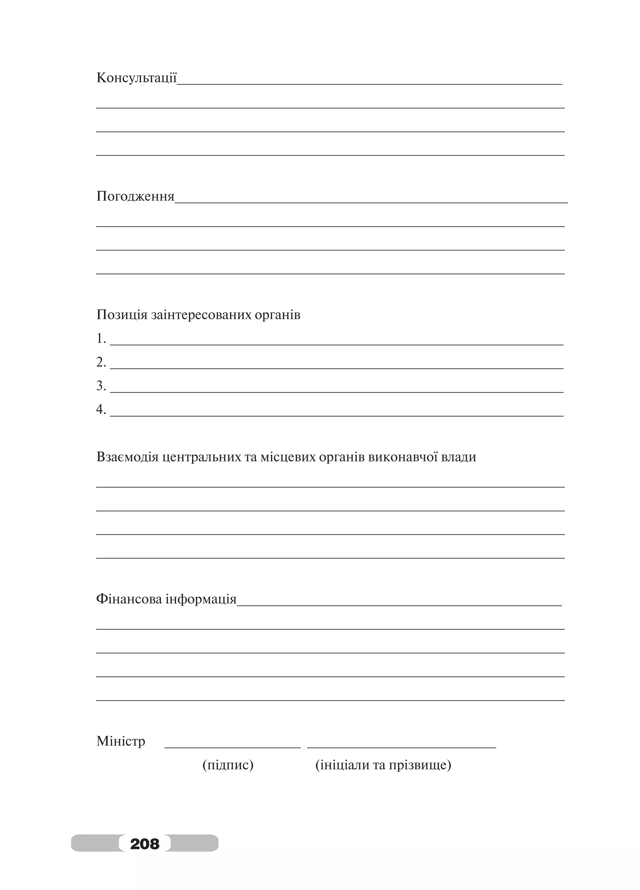Консультації___________________________________________________
______________________________________________________________
______________________________________________________________
______________________________________________________________


Погодження____________________________________________________
______________________________________________________________
______________________________________________________________
______________________________________________________________


Позиція заінтересованих органів
1. ____________________________________________________________
2. ____________________________________________________________
3. ____________________________________________________________
4. ____________________________________________________________


Взаємодія центральних та місцевих органів виконавчої влади
______________________________________________________________
______________________________________________________________
______________________________________________________________
______________________________________________________________


Фінансова інформація___________________________________________
______________________________________________________________
______________________________________________________________
______________________________________________________________
______________________________________________________________


Міністр    __________________ _________________________
                (підпис)          (ініціали та прізвище)




     208
 