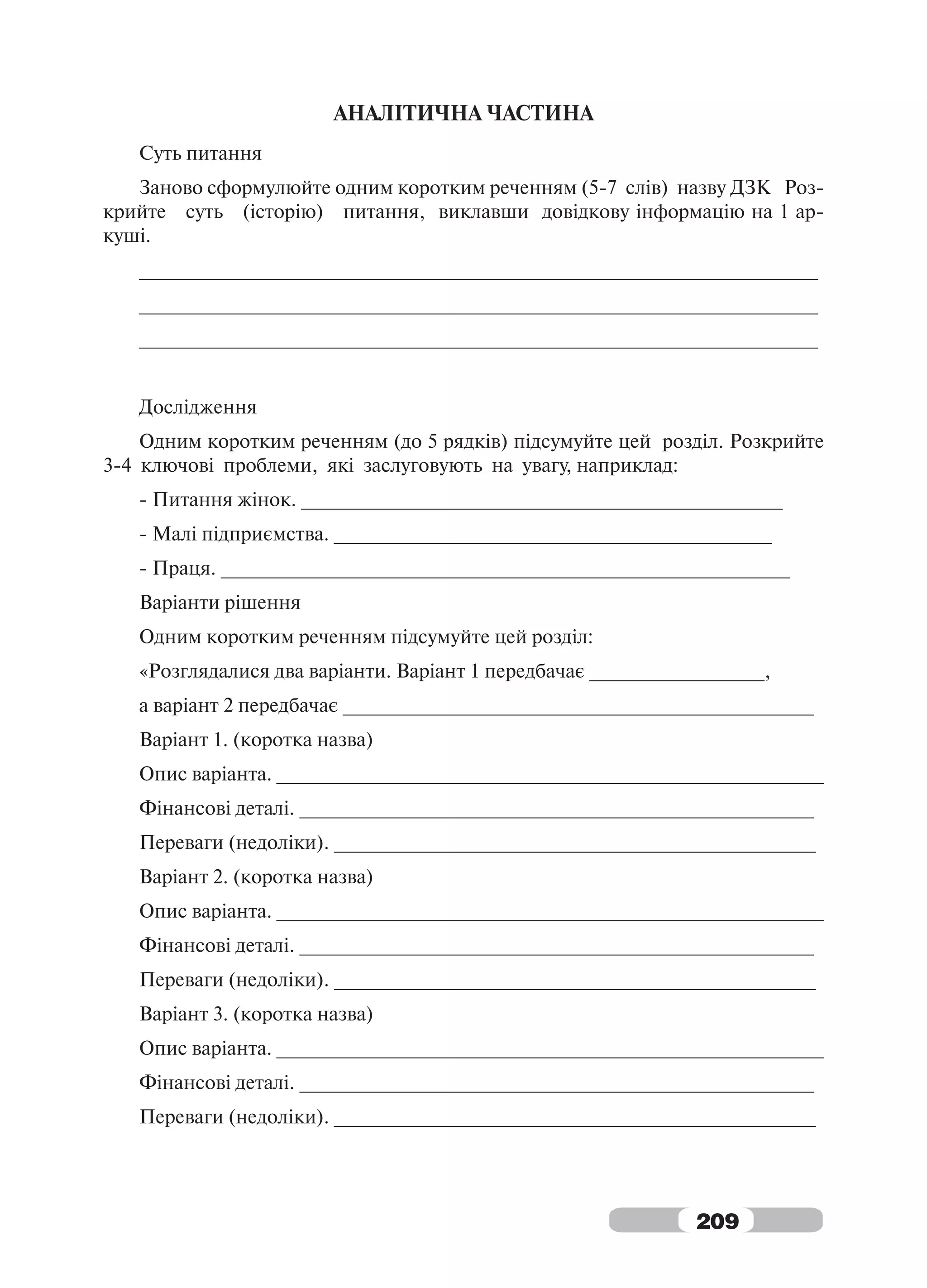 АНАЛІТИЧНА ЧАСТИНА
   Суть питання
   Заново сформулюйте одним коротким реченням (5-7 слів) назву ДЗК Роз-
крийте суть (історію) питання, виклавши довідкову інформацію на 1 ар-
куші.
   ______________________________________________________________
   ______________________________________________________________
   ______________________________________________________________


   Дослідження
    Одним коротким реченням (до 5 рядків) підсумуйте цей розділ. Розкрийте
3-4 ключові проблеми, які заслуговують на увагу, наприклад:
   - Питання жінок. ____________________________________________
   - Малі підприємства. ________________________________________
   - Праця. ____________________________________________________
   Варіанти рішення
   Одним коротким реченням підсумуйте цей розділ:
   «Розглядалися два варіанти. Варіант 1 передбачає ________________,
   а варіант 2 передбачає ___________________________________________
   Варіант 1. (коротка назва)
   Опис варіанта. __________________________________________________
   Фінансові деталі. _______________________________________________
   Переваги (недоліки). ____________________________________________
   Варіант 2. (коротка назва)
   Опис варіанта. __________________________________________________
   Фінансові деталі. _______________________________________________
   Переваги (недоліки). ____________________________________________
   Варіант 3. (коротка назва)
   Опис варіанта. __________________________________________________
   Фінансові деталі. _______________________________________________
   Переваги (недоліки). ____________________________________________




                                                             209
 