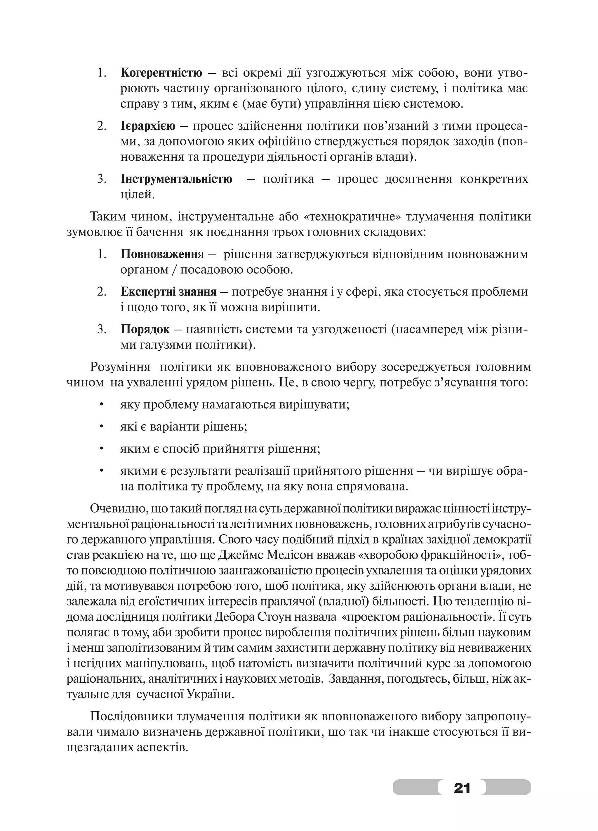 1.   Когерентністю – всі окремі дії узгоджуються між собою, вони утво-
          рюють частину організованого цілого, єдину систему, і політика має
          справу з тим, яким є (має бути) управління цією системою.
     2.   Ієрархією – процес здійснення політики пов’язаний з тими процеса-
          ми, за допомогою яких офіційно стверджується порядок заходів (пов-
          новаження та процедури діяльності органів влади).
     3.   Інструментальністю   – політика – процес досягнення конкретних
          цілей.
   Таким чином, інструментальне або «технократичне» тлумачення політики
зумовлює її бачення як поєднання трьох головних складових:
     1.   Повноваження – рішення затверджуються відповідним повноважним
          органом / посадовою особою.
     2.   Експертні знання – потребує знання і у сфері, яка стосується проблеми
          і щодо того, як її можна вирішити.
     3.   Порядок – наявність системи та узгодженості (насамперед між різни-
          ми галузями політики).
   Розуміння політики як вповноваженого вибору зосереджується головним
чином на ухваленні урядом рішень. Це, в свою чергу, потребує з’ясування того:
     •    яку проблему намагаються вирішувати;
     •    які є варіанти рішень;
     •    яким є спосіб прийняття рішення;
     •    якими є результати реалізації прийнятого рішення – чи вирішує обра-
          на політика ту проблему, на яку вона спрямована.
     Очевидно, що такий погляд на суть державної політики виражає цінності інстру-
ментальної раціональності та легітимних повноважень, головних атрибутів сучасно-
го державного управління. Свого часу подібний підхід в країнах західної демократії
став реакцією на те, що ще Джеймс Медісон вважав «хворобою фракційності», тоб-
то повсюдною політичною заангажованістю процесів ухвалення та оцінки урядових
дій, та мотивувався потребою того, щоб політика, яку здійснюють органи влади, не
залежала від егоїстичних інтересів правлячої (владної) більшості. Цю тенденцію ві-
дома дослідниця політики Дебора Стоун назвала «проектом раціональності». Її суть
полягає в тому, аби зробити процес вироблення політичних рішень більш науковим
і менш заполітизованим й тим самим захистити державну політику від невиважених
і негідних маніпулювань, щоб натомість визначити політичний курс за допомогою
раціональних, аналітичних і наукових методів. Завдання, погодьтесь, більш, ніж ак-
туальне для сучасної України.
    Послідовники тлумачення політики як вповноваженого вибору запропону-
вали чимало визначень державної політики, що так чи інакше стосуються її ви-
щезгаданих аспектів.


                                                                    21
 