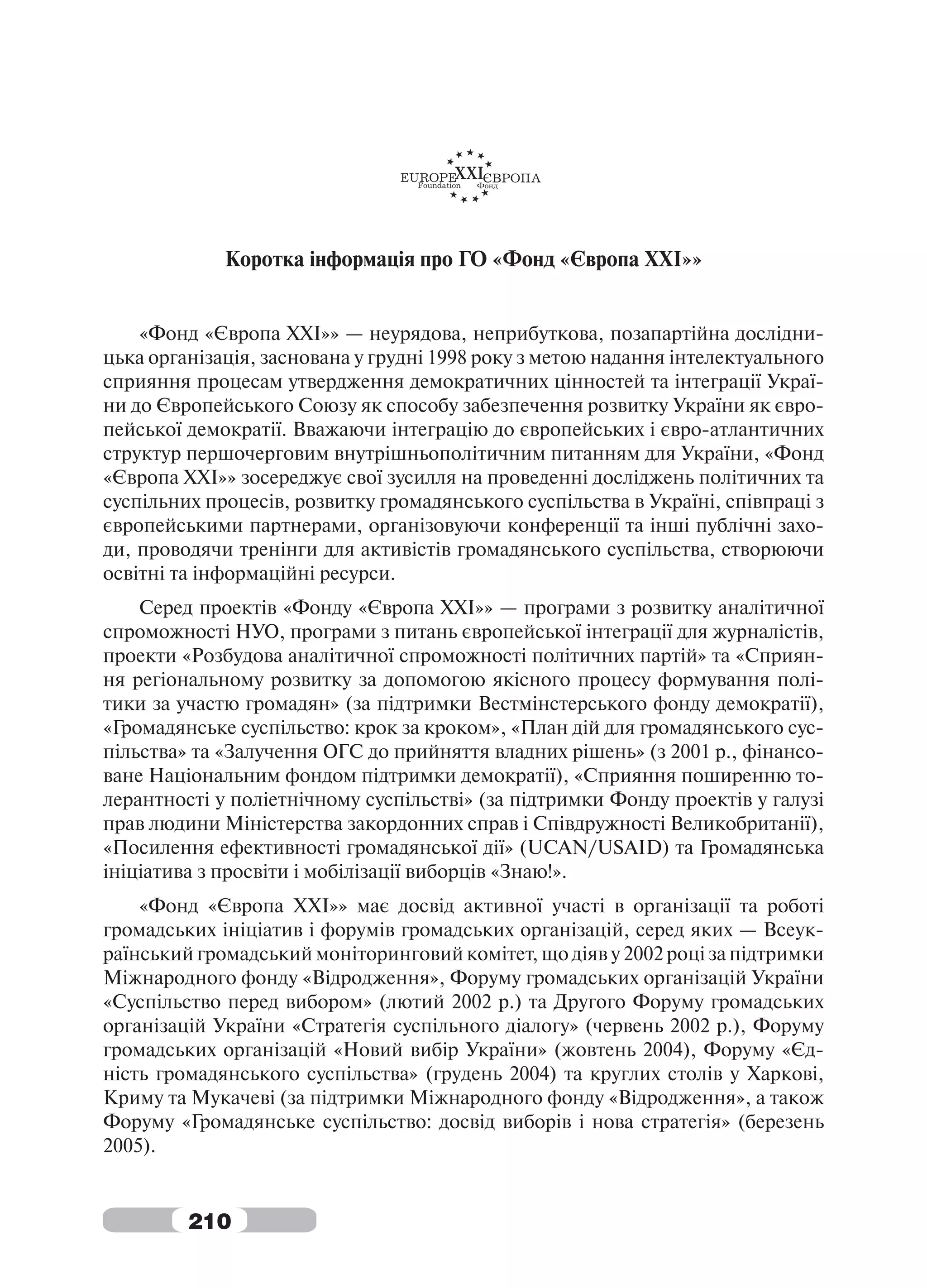 Коротка інформація про ГО «Фонд «Європа ХХІ»»


    «Фонд «Європа XXI»» — неурядова, неприбуткова, позапартійна дослідни-
цька організація, заснована у грудні 1998 року з метою надання інтелектуального
сприяння процесам утвердження демократичних цінностей та інтеграції Украї-
ни до Європейського Союзу як способу забезпечення розвитку України як євро-
пейської демократії. Вважаючи інтеграцію до європейських і євро-атлантичних
структур першочерговим внутрішньополітичним питанням для України, «Фонд
«Європа XXI»» зосереджує свої зусилля на проведенні досліджень політичних та
суспільних процесів, розвитку громадянського суспільства в Україні, співпраці з
європейськими партнерами, організовуючи конференції та інші публічні захо-
ди, проводячи тренінги для активістів громадянського суспільства, створюючи
освітні та інформаційні ресурси.
    Серед проектів «Фонду «Європа XXI»» — програми з розвитку аналітичної
спроможності НУО, програми з питань європейської інтеграції для журналістів,
проекти «Розбудова аналітичної спроможності політичних партій» та «Сприян-
ня регіональному розвитку за допомогою якісного процесу формування полі-
тики за участю громадян» (за підтримки Вестмінстерського фонду демократії),
«Громадянське суспільство: крок за кроком», «План дій для громадянського сус-
пільства» та «Залучення ОГС до прийняття владних рішень» (з 2001 р., фінансо-
ване Національним фондом підтримки демократії), «Сприяння поширенню то-
лерантності у поліетнічному суспільстві» (за підтримки Фонду проектів у галузі
прав людини Міністерства закордонних справ і Співдружності Великобританії),
«Посилення ефективності громадянської дії» (UCAN/USAID) та Громадянська
ініціатива з просвіти і мобілізації виборців «Знаю!».
    «Фонд «Європа ХХІ»» має досвід активної участі в організації та роботі
громадських ініціатив і форумів громадських організацій, серед яких — Всеук-
раїнський громадський моніторинговий комітет, що діяв у 2002 році за підтримки
Міжнародного фонду «Відродження», Форуму громадських організацій України
«Суспільство перед вибором» (лютий 2002 р.) та Другого Форуму громадських
організацій України «Стратегія суспільного діалогу» (червень 2002 р.), Форуму
громадських організацій «Новий вибір України» (жовтень 2004), Форуму «Єд-
ність громадянського суспільства» (грудень 2004) та круглих столів у Харкові,
Криму та Мукачеві (за підтримки Міжнародного фонду «Відродження», а також
Форуму «Громадянське суспільство: досвід виборів і нова стратегія» (березень
2005).


         210
 