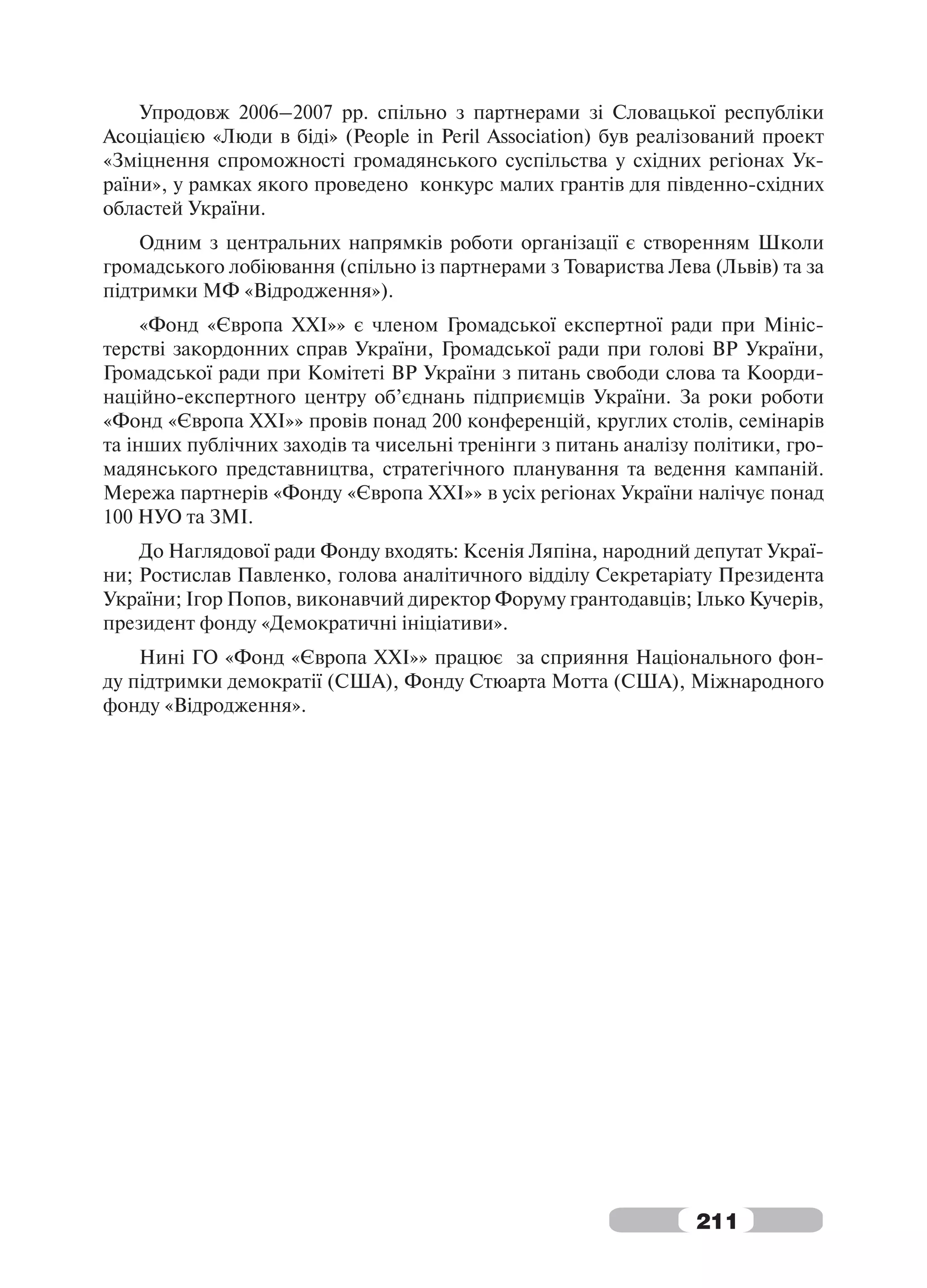 Упродовж 2006–2007 рр. спільно з партнерами зі Словацької республіки
Асоціацією «Люди в біді» (People in Peril Association) був реалізований проект
«Зміцнення спроможності громадянського суспільства у східних регіонах Ук-
раїни», у рамках якого проведено конкурс малих грантів для південно-східних
областей України.
    Одним з центральних напрямків роботи організації є створенням Школи
громадського лобіювання (спільно із партнерами з Товариства Лева (Львів) та за
підтримки МФ «Відродження»).
     «Фонд «Європа ХХІ»» є членом Громадської експертної ради при Мініс-
терстві закордонних справ України, Громадської ради при голові ВР України,
Громадської ради при Комітеті ВР України з питань свободи слова та Коорди-
наційно-експертного центру об’єднань підприємців України. За роки роботи
«Фонд «Європа ХХІ»» провів понад 200 конференцій, круглих столів, семінарів
та інших публічних заходів та чисельні тренінги з питань аналізу політики, гро-
мадянського представництва, стратегічного планування та ведення кампаній.
Мережа партнерів «Фонду «Європа ХХІ»» в усіх регіонах України налічує понад
100 НУО та ЗМІ.
    До Наглядової ради Фонду входять: Ксенія Ляпіна, народний депутат Украї-
ни; Ростислав Павленко, голова аналітичного відділу Секретаріату Президента
України; Ігор Попов, виконавчий директор Форуму грантодавців; Ілько Кучерів,
президент фонду «Демократичні ініціативи».
    Нині ГО «Фонд «Європа ХХІ»» працює за сприяння Національного фон-
ду підтримки демократії (США), Фонду Стюарта Мотта (США), Міжнародного
фонду «Відродження».




                                                                211
 