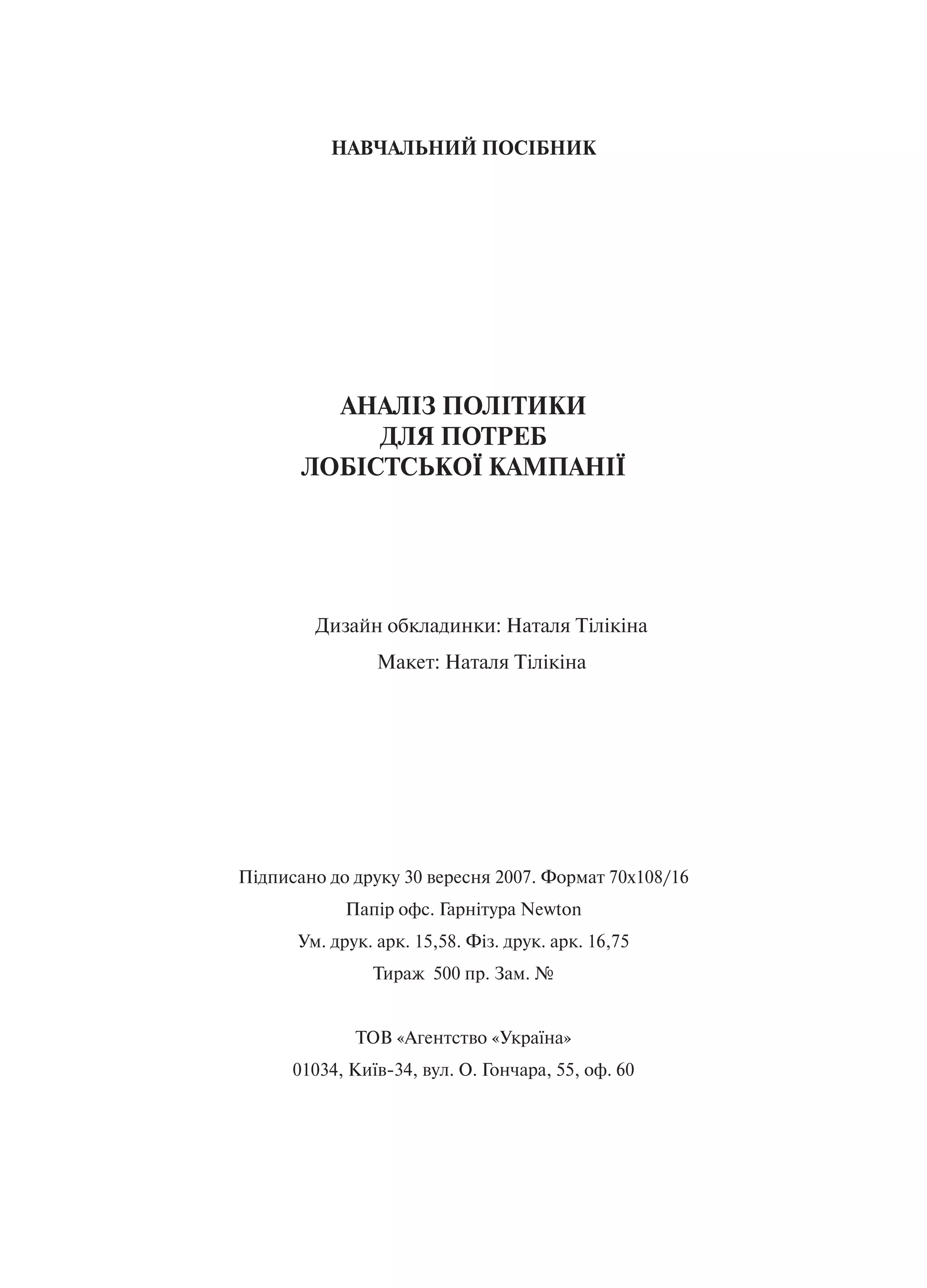 НАВЧАЛЬНИЙ ПОСІБНИК




         АНАЛІЗ ПОЛІТИКИ
            ДЛЯ ПОТРЕБ
       ЛОБІСТСЬКОЇ КАМПАНІЇ




        Дизайн обкладинки: Наталя Тілікіна
                Макет: Наталя Тілікіна




Підписано до друку 30 вересня 2007. Формат 70х108/16
            Папір офс. Гарнітура Newton
      Ум. друк. арк. 15,58. Фіз. друк. арк. 16,75
                Тираж 500 пр. Зам. №


             ТОВ «Агентство «Україна»
      01034, Київ-34, вул. О. Гончара, 55, оф. 60
 