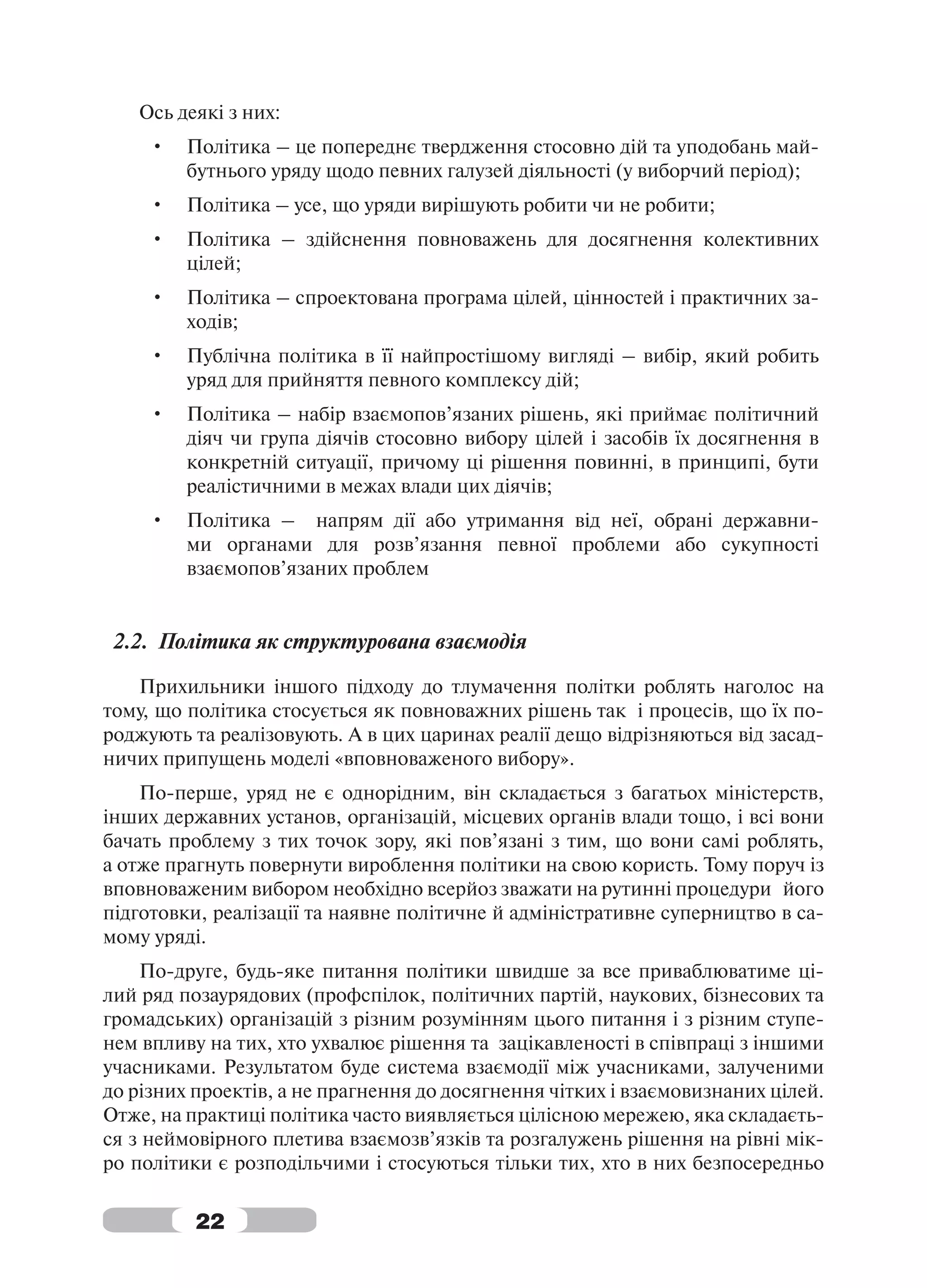 Ось деякі з них:
     •   Політика – це попереднє твердження стосовно дій та уподобань май-
         бутнього уряду щодо певних галузей діяльності (у виборчий період);
     •   Політика – усе, що уряди вирішують робити чи не робити;
     •   Політика – здійснення повноважень для досягнення колективних
         цілей;
     •   Політика – спроектована програма цілей, цінностей і практичних за-
         ходів;
     •   Публічна політика в її найпростішому вигляді – вибір, який робить
         уряд для прийняття певного комплексу дій;
     •   Політика – набір взаємопов’язаних рішень, які приймає політичний
         діяч чи група діячів стосовно вибору цілей і засобів їх досягнення в
         конкретній ситуації, причому ці рішення повинні, в принципі, бути
         реалістичними в межах влади цих діячів;
     •   Політика – напрям дії або утримання від неї, обрані державни-
         ми органами для розв’язання певної проблеми або сукупності
         взаємопов’язаних проблем


 2.2. Політика як структурована взаємодія

   Прихильники іншого підходу до тлумачення політки роблять наголос на
тому, що політика стосується як повноважних рішень так і процесів, що їх по-
роджують та реалізовують. А в цих царинах реалії дещо відрізняються від засад-
ничих припущень моделі «вповноваженого вибору».
    По-перше, уряд не є однорідним, він складається з багатьох міністерств,
інших державних установ, організацій, місцевих органів влади тощо, і всі вони
бачать проблему з тих точок зору, які пов’язані з тим, що вони самі роблять,
а отже прагнуть повернути вироблення політики на свою користь. Тому поруч із
вповноваженим вибором необхідно всерйоз зважати на рутинні процедури його
підготовки, реалізації та наявне політичне й адміністративне суперництво в са-
мому уряді.
    По-друге, будь-яке питання політики швидше за все приваблюватиме ці-
лий ряд позаурядових (профспілок, політичних партій, наукових, бізнесових та
громадських) організацій з різним розумінням цього питання і з різним ступе-
нем впливу на тих, хто ухвалює рішення та зацікавленості в співпраці з іншими
учасниками. Результатом буде система взаємодії між учасниками, залученими
до різних проектів, а не прагнення до досягнення чітких і взаємовизнаних цілей.
Отже, на практиці політика часто виявляється цілісною мережею, яка складаєть-
ся з неймовірного плетива взаємозв’язків та розгалужень рішення на рівні мік-
ро політики є розподільчими і стосуються тільки тих, хто в них безпосередньо

          22
 